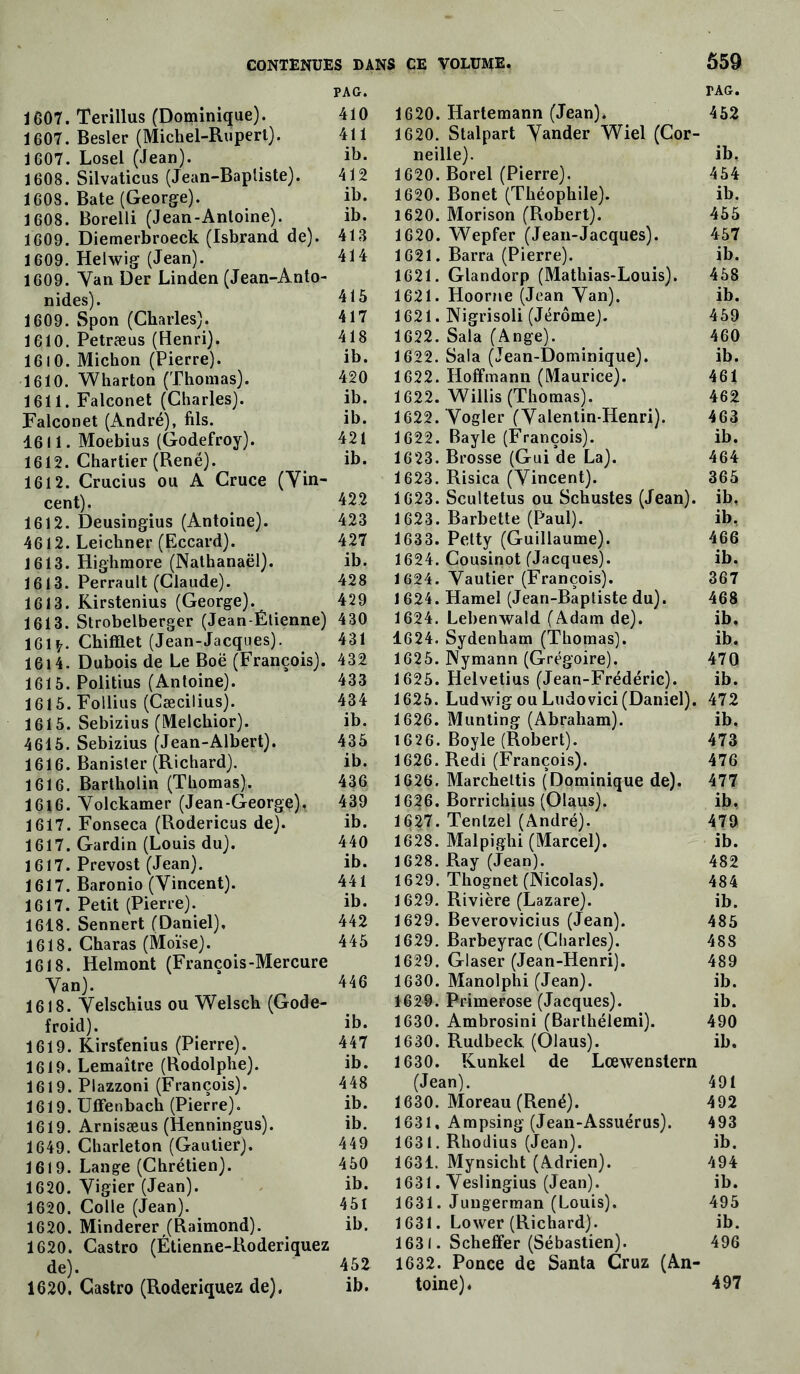 PAG. 1607. Terillus (Dominique). 410 1607. Besler (Michel-Rupert). 411 1607. Losel (Jean). ih. 1608. Silvaticus (Jean-Baptiste). 412 1608. Bâte (George). ib. 1608. Borelli (Jean-Antoine). ib. 1609. Diemerbroeck (Isbrand de). 413 1609. Helwig (Jean). 414 1609. Van Der Linden (Jean-Anto- nides). 415 1609. Spon (Charles). 417 1610. Petræus (Henri). 418 1610. Michon (Pierre). ib. 1610. Wharton (Thomas). 420 1611. Falconet (Charles). ib. Falconet (André), fils. ib. 1611. Moebius (Godefroy). 421 1612. Chartier (René). ib. 1612. Crucius ou A Cruce (Vin- cent). 422 1612. Deusingius (Antoine). 423 4612. Leichner (Eccard). 427 1613. Highmore (Nathanaël). ib. 1613. Perrault (Claude). 428 1613. Rirstenius (George). 429 1613. Strobelberger (Jean-Étienne) 430 161 Chifflet (Jean-Jacques). 431 1614. Dubois de Le Boë (François). 432 1615. Politius (Antoine). 433 1615. Follius (Cæcilius). 434 1615. Sebizius (Melchior). ib. 4615. Sebizius (Jean-Albert). 435 1616. Banister (Richard). ib. 1616. Barlholin (Thomas). 436 1616. Volckamer (Jean-George). 439 1617. Fonseca (Rodericus de). ib. 1617. Gardin (Louis du). 4T0 1617. Prévost (Jean). ib. 1617. Baronio (Vincent). 441 1617. Petit (Pierre). ib. 1618. Sennert (Daniel), 442 1618. Charas (Moïse). 445 1618. Helmont (François-Mercure Van). 446 1618. Velschius ou Welsch (Gode- froid). ib. 1619. Kirsfenius (Pierre). 447 1619. Lemaître (Rodolphe). ib. 1619. Plazzoni (François). 448 1619. UlFenbach (Pierre). ib. 1619. Arnisæus (Henningus). ib. 1649. Charleton (Gautier). 449 1619. Lange (Chrétien). 450 1620. Vigier (Jean). ib. 1620. Colle (Jean). 451 1620. Minderer (Raimond). ib. 1620. Castro (Étienne-Roderiquez de). 452 1620. Castro (Roderiquez de). ib. T AG. 1620. Hartemann (Jean). 452 1620. Stalpart Vander Wiel (Cor- neille). ib, 1620. Borel (Pierre). 454 1620. Bonet (Théophile). ib. 1620. Morison (Robert). 455 1620. Wepfer (Jean-Jacques). 457 1621. Barra (Pierre). ib. 1621. Glandorp (Mathias-Louis). 458 1621. Hoorne (Jean Van). ib. 1621. Nigrisoli (Jérôme). 459 1622. Sala (Ange). 460 1622. Sala (Jean-Dominique). ib. 1622. Hoffmann (Maurice). 461 1622. Willis (Thomas). 462 1622. Vogler (Valentin-Henri). 463 1622. Bayle (François). ib. 1623. Brosse (Gui de La). 464 1623. Risica (Vincent). 365 1623. Scultetus ou Schustes (Jean), ib, 1623. Barbette (Paul). ib. 1633. Pelty (Guillaume). 466 1624. Cousinot (Jacques). ib. 1624. Vautier (François). 367 1 624. Hamel (Jean-Baptiste du). 468 1624. Lebenwald (Adam de). ib. 1624. Sydenham (Thomas). ib. 1625. Nymann (Grégoire). 470 1625. Helvetius (Jean-Frédéric). ib. 1625. Ludwig ou Ludovici (Daniel). 472 1626. Munting (Abraham). ib, 1626. Boyle (Robert). 473 1626. Redi (François). 476 1626. Marcheltis (Dominique de). 477 1626. Borrichius (Olaus). ib. 1627. Tenlzel (André). 479 1628. Malpighi (Marcel). ib. 1628. Ray (Jean). 482 1629. Thognet (Nicolas). 484 1629. Rivière (Lazare). ib. 1629. Beverovicius (Jean). 485 1629. Barbeyrac (Charles). 488 1629. Glaser (Jean-Henri). 489 1630. Manolphi (Jean). ib. 1629. Primerose (Jacques). ib. 1630. Ambrosini (Barthélemi). 490 1630. Rudbeck (Olaus). ib. 1630. Kunkel de Lœwenstern (Jean). 491 1630. Moreau (René). 492 1631. Ampsing (Jean-Assuérus). 493 1631. Rhodius (Jean). ib. 1631. Mynsicht (Adrien). 494 1631. Veslingius (Jean). ib. 1631. Jungerman (Louis). 495 1631. Lower (Richard). ib. 1631. Scheffer (Sébastien). 496 1632. Ponce de Santa Cruz (An- toine) « 497