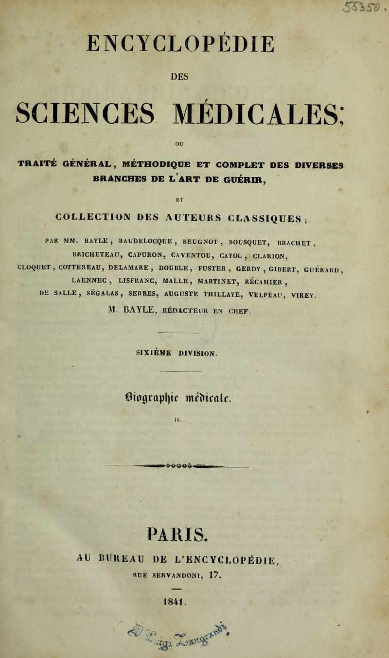 DES SCIENCES MÉDICALES; TRAITÉ GÉNÉRAL, MÉTHODIQUE ET COMPLET DES DIVERSES BRANCHES DE L ART DE GUÉRIR, i A ' 9 y ' ■ * ET COLLECTION DES AUTEURS CLASSIQUES; PAR MM. BAYLE, BAUDELOCQUE , BEUGNOT, BOUSQUET, BRACHET , BRICHETEAU, CAPÜRON, CAVENTOU, CAYOL , CLARION, CLOQUET, COTTEREAU, DELAMARE, DOUBLE, FUSTER , GERDY , GIBERT, GUERARD, LAENNEC , LISFRANC, MALLE , MARTINET, RECAMIER , DE SALLE, SÉGALAS, serres, AUGUSTE THILLAYE, VELPEAU, virey. M. BAYLE, RÉDACTEUR EN chef. ou SIXIÈME division. ©ingraptyc mrftiraU. il. PARIS. AU BUREAU DE L’ENCYCLOPÉDIE, RUE SERVANDONI, 17.