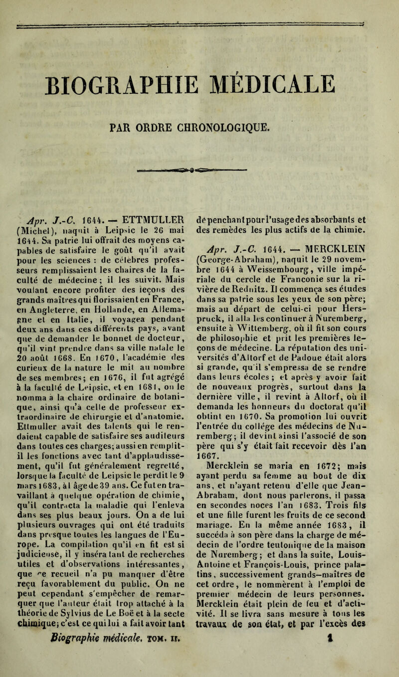 BIOGRAPHIE MEDICALE PAR ORDRE CHRONOLOGIQUE. Il i t » - Apr. J.-C. 1644. — ETTMULLER (Michel), naquit à Leip»ic le 26 mai 1644. Sa patrie lui offrait des moyens ca- pables de satisfaire le goût qu'il avait pour les sciences : de célèbres profes- seurs remplissaient les chaires de la fa- culté de médecine ; il les suivit. Mais voulant encore profiter des leçons des grands maîtresqui florissaienten France, en Angleterre, en Hollande, en Allema- gne et en Italie, il voyagea pendant deux ans dans ces différents pays, avant que de demander le bonnet de docteur, qu’il vint prendre dans sa ville natale le 20 août 1668. En 1670, l’académie des curieux de la nature le mit au nombre de ses membres; en 1676, il fut agrégé à la faculté de Leipsic, et en 1681, on le nomma a la chaire ordinaire de botani- que, ainsi qu’à celle de professeur ex- traordinaire de chirurgie et d’anatomie. Ettmuller avait des talents qui le ren- daient capable de satisfaire ses auditeurs dans toutes ces charges; aussi en remplit- il les fonctions avec tant d’applaudisse- ment, qu’il fut généralement regretté, lorsque la faculté de Leipsic le perdit le 9 mars 1683, àl âgede39 ans. Ce futen tra- vaillant à quelque opération de chimie, qu’il contracta la maladie qui l’enleva dans ses plus beaux jours. On a de lui plusieurs ouvrages qui ont été traduits dans presque toutes les langues de l’Eu- rope. La compilation qu’il en fit est si judicieuse, il y inséra tant de recherches utiles et d’observations intéressantes, que -e recueil n’a pu manquer d’être reçu favorablement du public. On ne peut cependant s'empêcher de remar- quer que l’auteur était trop attaché à la théorie de Sylvius de Le Boë et à la secte chimique; c’est ce qui lui a fait avoir tant dépenchantpotirî’usagedes absorbants et des remèdes les plus actifs de la chimie. Apr. J.-C. 1644. — MERCKLEIN (George-Abraham), naquit le 29 novem- bre 1644 à Weissembourg, ville impé- riale du cercle de Franconie sur la ri- vière de Rednitz. Il commença ses études dans sa patrie sous les yeux de son père; mais au départ de celui-ci pour Hers- pruck, il alla les continuer à Nuremberg, ensuite à Witlemberg, où il fit son cours de philosophie et prit les premières le- çons de médecine. La réputation des uni- versités d’Altorf et de Padoue était alors si grande, qu il s’empressa de se rendre dans leurs écoles ; et après y avoir fait de nouveaux progrès, surtout dans la dernière ville, il revint à AItorf, où il demanda les honneurs du doctorat qu’il obtint en 1670. Sa promotion lui ouvrit l’entrée du collège des médecins de Nu- remberg; il devint ainsi l’associé de son père qui s’y était fait recevoir dès l’an 1667. Mercklein se maria en 1672; mais ayant perdu sa femme au bout de dix ans, et n’ayant retenu d’elle que Jean- Abraham, dont nous parlerons, il passa en secondes noces l’an 1 683. Trois fils et une fille furent les fruits de ce second mariage. En la même année 1683 , il succéda à son père dans la charge de mé- decin de l’ordre teulonique delà maison de Nuremberg; et dans la suite, Louis- Antoine et François-Louis, prince pala- tins, successivement grands-maîtres de cet ordre, le nommèrent à l’emploi de premier médecin de leurs personnes. Mercklein était plein de feu et d’acti- vité. Il se livra sans mesure à tous les travaux de son état, et par l’excès des