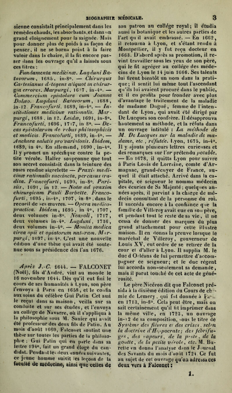 sienne consistait principalement dans les remèdeschauds, lesabsorbanls,etdans <in grand éloignement pour la saignée. Mais pour donner plus de poids à sa façon de penser, il ne se borna point à la faire valoir dans la chaire, il la fit encore pas- ser dans les ouvrage qu’il a laissés sous ces titres : Fundamenia medicinœ. LugduniBa- tavorum, 1685 , in-8°. — Chirurqus Car tesianus ddegens aliquol in chirur- gia errores. Mar pur gi, 16S7, in -4°. — Commercium epistolare cum Joanne Doîœo. Lugduni Batavorum, 1688 , in-12 Francofurti. 1689, in-4°. — /«• stitutiones medicinœ rationalis. Mar- purgi, 1688 , in 12. Leidœ, 1691, in-8°. Francofurti, 1696 , 17i7, in 8°. — De- cas epistolarum de rebus philosophicis et medicis. Francofurtiy 1689, in-4°. — Anchora salutis pro'variolosis. Ibidem, 1689, in 4°. En allemand, 1690 , in-4°. Il y promet un spécifique contre la pe- tite vérole. Haller soupçonne que tout son secret consistait dans la teinture des roses rendue aigrelette — Praxis medi- cinœ rationalis succincla, percasus tra- dita. Francofurtiy 1690, iri-8°. Pari- siis, 1691, in 12. —Notœ ad praxim chirurgicam Pauli Barbette. Franco- furti , 1695 , in-4°, 1707, in-8°,dansle recueil de ses œuvres. — Opéra medico- practica. Ibidem, 1695, in 4°, 1707, deux volumes in-8°. Neapoli, 1717, deux volumes in-4°. Lugduni y 1736, deux volumes in-4°.— Monitamedica circa npii et opiatorum naturam. Mnr- pur%i, 1697, in-4°. C’est une nouvelle édition d’une thèse qui avait été soute- nue sous sa présidence dès l’an 1676. Après J.-C. 1644. — FALCONET (Noël), fils d’André, vint au monde le 16 novembre 1644. Dès qu’il eut fini le cours de ses humanités à Lyon, son père l’envoya à Paris en 1658 , et le confia aux sçins du célèbre Gui Patin Cet ami le reçut dans sa maison , veilla sur sa conduite et sur ses études, et l’envoya au collège de Navarre, où il s’appliqua à la philosophie sous M. Sanier qui avait été professeur des deux fils de Patin. Au mois d août 1660, Falconet soutint une thèse sur toutes les parties de la philoso- phie ; Gui Patin qui en parle dans sa lettre 194*, fait un grand éloge du can- didat. Pendant les deux années suivantes, ce jeune homme suivit ies leçons de la faculté de médecine, ainsi que celles de son patron au collège royal ; il étudia aussi la botanique et les autres parties de l’art qu il avait embrassé. — En 1662, il retourna à Lyon, et s’étant rendu à Montpellier, il y fut reçu docteur en 1663. D’abord après sa promotion, il re- vint travailler sous les yeux de son père, qui le fit agréger au collège des méde- cins de Lyon le 14 juin 1666. Ses talents lui tirent bientôt un nom dans la prati- que; il sentit lui même tout l’ascendant qu'ils lui avaient procuré dans le public, et il en profita pour fronder avec plus d’avantage le traitement de la maladie de madame Dugué, femme de l’inten- dant de Lyon, qui avait été dirigé par De Lucques son confrère. Il désapprouva hautement sa méthode, et la réfuta dans un ouvrage intitulé : La méthode de M. De Lucques sur la maladie de ma- dame., etc , réfutée. Lyon, 1675, in-4°. Il y ajouta plusieurs lettres curieuses et des remarques sur \’or prétendu potable. — En 1678, il quitta Lyon poursuivre à Paris Louis de Lorraine, comte d’Ar- magnac, grand-écuyer de France, au- quel il était attaché. Arrivé dans la ca- pitale, ce seigneur le nomma médecin des écuries de Sa Majesté; quelques an- nées après, il parvint à la charge de mé- decin consultant de la personne du roi. Il succéda encore à la confiance que la famille de Villeroy avait eue en sou père, et pendant tout le reste de sa vie , il ne cessa de donner des marques du plus grand attachement pour cette illustre maison. Il en donna la preuve lorsque le maréchal de Yilleroy, gouverneur de Louis XV, eut ordre de se retirer de la cour et d’aller à Lyon. Il supplia M. le duc d Orléans de lui permettre d’accom- pagner ce seigneur; et le duc régent lui accorda non-seulement sa demande, mais il parut touché de cet acte de géné- rosité. Le pèreNicéron dit que Falconet pré- sida à la dixième édition du Cours de ch • mie de Lemery , qui fut donnée à pavL en 1713, in-8°. Cela peut être, mais on sait certainement qu’il tit imprimer dans la même ville, en 1723 , un ouvrage in-• 2 de sa composition, sous le titre de Système des fièvres et des crises, selon la doctrine d'Hippocrate ; des fébrifu- ges , des sapeurs, de la p^ste, de la goutte y de la petite vérole y etc. M. Bu- rette en donna l’analyse dans le Journal des Savants du mois d’aoùt 1724. Ce fut au sujet de cet ouvrage qu’on adressa ces deux vers à Falconet : t