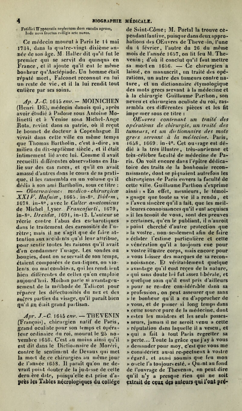 Fatîcüci H’ppoci'atis neglecium dum excolis agrum, Inde no vu fructus colligis arle novos. Ce médecin mourut à Paris le 1 4 mai 1734, dans la qnalre-vingt dixième an- née de son âge. M Haller dit qu’il fui le premier qui se servit du quinqua en France, et il ajoute qu’il eut le même bonheur qu’Asclépiade. Un homme était réputé mort, Falconet reconnut en lui un reste de vie, et il la lui rendit tout entière par ses soins. Jp. J.-C. 1645 env. — MOIN1CHEN (Henri DE), médecin danois qui, après avoir étudié à Padoue sous Antoine Mo- linetti et à Venise sons Michel-Ange Rota, revint dans sa patrie, où il reçut le bonnet de docteur à Copenhague II vivait dans cette ville en même temps que Thomas Bartholin, c’est à-dire, au milieu du dix-septième siècle, et il était intimement lié avec lui. Comme il avait recueilli différentes observations en Ita- lie sur des cas rares, et qu’il en avait amassé d’autres dans le cours de sa prati- que, il les rassembla en un volume qu’il dédia à son ami Bartholin, sous ce titre : — Observations medico - chirurgicœ XXIV. Hafnice, 1665. in-8°. Ibidem, 1678. in-8°, avec le Culter analomicus de Michel Lyser. Francofurti, 1679, in-8°. JJresdœ, 1691, in-12. L’auteur se récrie contre l’abus des eseharotiques dans le traitement des carnosités de l’u- rètre; mais il ne s’agit que de faire at- tention aux accidtnls qu’il leur attribue, pour sentir toutes les raisons qu’il avait d’en condamner l’usage. Les sondes ou bougies, dont on se servait de son temps, étaient composées de cau-tiques, ou vio- lents ou mal combines, qui les rendaient bien différentes de celles qu'on emploie aujourd’hui. Moiban parle si avantageu- sement de la méthode de Taliacot pour réparer les défectuosités du nez et des aùljres parties du visage, qu’il paraît bien qu’il gq était grand partisan. Jpr. J.-C 1645 env. — THEVENIN (François), chirurgien natif de Paris, grand oculiste pour son temps et opéra- teur ordinaire du roi, mourut le 25 no- vembre t656. C’est au moins ainsi qu’il est dit dans le Dictionnaire de Moréri, contre le sentiment de Devaux qui met la mort de ce chirurgien au même jour de l’année 1658. Il paraît qu’on ne de- vrait point douter de la justesse de cette dern ère date, puisqu’elle e»t prise d’a- près les Tables nécrologiques du collège de Saint-Côme; M. Portai la trouve ce- pendantfaulive, puisquedansdeuxappro- bations des OEuvres de Theve >in, l’une du 4 février, l’autre du 26 du même mois de l’année 1657, on lit feu M. The- venin ; d’où il conclut qu’il faut mettre sa mort en 1656. — Ce chirurgien a laissé, en manuscrit, un traité des opé- rations, un autre des tumeurs contre na- ture, et un dictionnaire étymologique des mots grecs servant à la médecine et à la chirurgie Guillaume Parthon, son neveu et chirurgien oculiste du roi, ras- sembla ces différentes pièces et les lit imprimer sous ce titre : OEuvres contenant un traité des opérations de chirurgie, un traité des tumeurs, et un dictionnaire des mots grecs servant à la médecine. Paris, 1658 , 1669 . in-4°. Cet ouvrage est dé- dié à la très illustre, très-ancienne et très-célèbre faculté de médecine de Pa- ris. On voit encore dans l’épître dédica- toire des traits de la bonhomie recon- naissante, dont se piquaient autrefois les chirurgiens de Paris envers la faculté de cette ville. Guillaume Parthon s’exprime ainsi : « En effet, messieurs, le témoi- » gnage que toute sa vie il a rendu, et » l’aveu sincère qu’il a fait, que les meil- » leuresconnoissances qu’il eust acquises )) il les tenoil de vous, sont des preuves » certaines, qu’en le publiant, il n'auroit » point cherché d’autre protection que » la vostre , non-seulement afin de faire » éclater l’estime particulière et celte » vénération qu’il a toujours eue pour » vostre illustre corps, mais encore pour » vous laisser des marques de sa recon- » noissance. Et véritablement quelque » avantage qu’il eust reçeu de la nature, » qui sans doute lui fut assez libérale, et » quelque soin qu’il eust pris d’ailleurs « pour se rendre considérable dans sa » profession , on peut asseurer que sans » le bonheur qu’il a eu d’approcher de «vous, et de puiser si long temps dans » cette source pure de la médecine, dont » estes les maistres et les seuls posses- » seurs, jamais il ne seroit venu a cette » réputation dans laquelle il a vescu, et » qui a fait à tout Paris regretter sa » perte... Toute la grâce que jay à vous » demander pour moy, c’est que vous me » considériez aussi re-pectueux à vostre » égard, et aussi soumis que feu mou » oncle l’a toujours esté. » Quant au fond de l’ouvrage de Thevenin, on peut dire qu’il n’y a presque rien qui ne soit extrait de cçui; dçs auteurs qui Tout pfé-