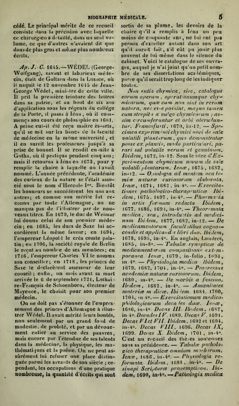 cédé. Le principal mérite de ce recueil consiste dans la précision avec laquelle ce chirurgien a détaillé, dans un seul vo- lume, ce que d’autres n’avaient dit que dans de plus gros et même plus nombreux écrits. Ap.J.C. 1645.—WÉDEL (George- Wolfgang), savant et laborieux méde- cin, était de Goltzen dans la Lusace, où il naquit le 12 novembre 1645 de Jean- George Wédel, inini'tre de cette ville. Il prit la première teinture des lettres dans sa patrie, et au bout de six ans d’application sous les régents du collège de la Porte, il passa à Iéna , où il com- mença son cours de philosophie en 1661. A peine eut-il été reçu maître ès-arts, qu’il se mit sur les bancs de la faculté de médecine en la même université , et il en suivit les professeurs jusqu’à sa prise de bonnet. Il se rendit ensuite à Gotha, où il pratiqua pendant cinq ans; mais il retourna à léna en 1673, pour y remplir la chaire à laquelle on lavait nommé. L’année précédente, l’académie des curieux de la nature se l’était asso- cié sous le nom d’Hercule Ier. Bientôt les honneurs se succédèrent les uns aux autres; et comme son mérite fut re- connu par toute l’Allemagne, on ne manqua pas de l’illustrer par de nou- veaux titres. En 1679, le duc de Weimar lui donna celui de son premier méde- cin ; en 1685, les ducs de Saxe lui ac- cordèrent la même faveur; en 1694, l’empereur Léopold le créa comte pala- tin; eu 1706, la société royale de Berlin le reçut au nombre de ses membres; en 1716, l’empereur Charles VI le nomma son conseiller; en 1718 , les princes de Saxe le déclarèrent assesseur de leur conseil; enfin, un mois avant sa mort arrivée le 6 de septembre i721,Lothui- re-François de Sehoenborn, électeur de Mayence, le choisit pour son premier médecin. ün ne doit pas s’étonner de l’empres- sement des princes d’Allemagne à illus- trer Wédel. Il avait mérité leurs bontés, non seulement par un grand fond de modestie, de probité, et par un dévoue- ment entier au service des pauvres, mais encore par l’étendue de ses talents dans la médecine, la physique, les ma- thémati pies et la poésie. On ne peut as- surément lui refuser une place distin- guée parmi les savants de son siècle ; ce- pendant, les occupations d’une pratique nombreuse, la quantité d écrits qui sont sortis de sa plume, les devoirs de la chaire qu’il a remplis à Iéna un peu moins de cinquante ans, ne lui ont pas permis d’exceller autant dans sou art qu’il aurait fait, s’il eut pu jouir plus souvent de lui-même dans le silence du cabinet. Voici le catalogue de ses ouvra- ges, auquel je n’ai joint qu’un petit nom- bre de ses dissertations académiques, parce qu’il serait trop long de les indiquer toutes. Non entia chymica, sive, catalogua eorum operum , operationumque chy- mie arum, quee cum non sint in rerum natura, nec esse possint, mayno lanieit cum strepit i a vulgo chymico* uni / as- sim crcumferuntur et orbi obtrudun- tur. Francofwii, 1670, in-12. — Spé- cimen ex périmé nti chymici tmvi de sale vo'alili plantarum , quo demnnstratur passe exl p/antis, modo parlicu 'ari, pa- rari sal volatile verum et genuinam. Ibidem, 1672, in-12. Sous le (dre d’Ex- périmentant chymicum novum de sale volatile plantarum. Ienœ , 1675 , 1682, i n-12. — 0,nol<>gia ad mentem aca le- miœ naturœ curiosorum elabnrnla. Ienœ, 1674 , 1682, in 4°. — Exercita- tiones patholn2ico-lherap*uticœ Ibi- dem, 1675, 1697 , in-4°.— Pharmacia in artis for nam redacta. Ibidem, 1677, 1686, 169 5, in-4°.— Theoremala medica , seu , introduitio ad medici- nam Ibidem, 1677, 1682, in-12. — De medicamenlorum facult itibus cogno *- cendis et applicana s libri duo. Ibidem, 1678, 1696, in-4°. En anglais, Londres, 1685, in-8°.— Tabulœ synnpticœ de medicamentor n?i compositione extern- poranea Ienœ, 1679, in-folio, 4693 , in 4°. — Physiologia medica Ibidem, 1679, 1682, 1704 , in-4°.— Progressas aendemiœ naturœ curiosorum. Ibidem, 1680 , in-4°. — De morbis a fascina. Ibidem, 1682 , in-4°. — Amœnitates materiœ rn dicœ. lbi lem 1684. 1700, 1704, «n 4°. — Exercilationum medico- philologicarum décalés duœ. Ie><œ, 1686, in-4°. Decns 111. Ibidem, 1687, in 4°. Décades [F. 1689. Decas F, 1691. Decas FI et FI I. Ibidem, 1692 et 1694, in-4°. Decas F1II. 1696. Decas JX, 1699. Decas X. Ibidem, 1701 , in-4°. C'est un recueil des thèmes soutenues sous sa présidence. — Tabulœ patholo- gico lherapeulicœ omnium motborum. Ienœ, 1686, in-4°.— Physiologia re- formata. Ibidem, 1688, in-4°. — De sinapi Scripturœ propemplicon. Ibi- dem, 1690, m-'kO'—Pat/iologia medica