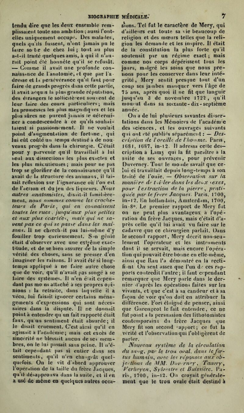 tendu dire qne les deux ensemble rem- plissaient toute son ambition ; aussi l’ont- elles uniquement occupe. Des malades, quels qu’ils fussent, n’ont jamais pu le faire so tir de chez lui; tout au plus a-t-il traité quelques amis, à qui il n’au- rait point été honnête qu’il se refusât. — Gomme il avait une profonde con- naissance de l’anatomie, et que par l’a dresse et la persévérance qu’il faut pour faire de grands progrès dans cette partie, il avait acquis la plus grande réputation, des étrangers le sollicitèrent souvent de leur faire des cours particuliers; mais les promesses les plus magnifiques et les plus sûres ne purent jamais le détermi- ner à condescendre à ce qu’ils souhai- taient si passionnément. Il ne voulait point d’augmentation de fortune , qui lui eût coûté un temps destiné à de nou- veaux progrès dans la chirurgie. C’était pour y parvenir qu il travaillait à lui seul aux dissections les plus exactes et les plus minutieuses ; mais pour ne pas trop se glorifier de la connaissance qu’il avait de la structure des animaux, il tai- sait retlexion sur l’ignorance où l’on est de l’aciion et du jeu des liqueurs. Nous autres anatomistes, disait-il familière- ment, nous sommes comme les croche- iews de Paris, qui en connaissent toutes les rues . jusqu'aux plus petites et aux plus écartéev, mais qui ne sa- vent pas ce qui se passe dans les mai- sons. Il ne cherchait pas lui-mêine d’y fouiller trop curieusement. S >n génie était d’observer avec une extrême exac- titude, et de se bien assurer de la simple vérité des choses, sans se presser d’en imaginer les raisons. Il avait été si long- temps appliqué à ne faire autre chose que de voir, qu’il n’avait pas songé à se faire des systèmes. Il n’en était cepen- dant pas mo ns attaché à ses propres opi- nions : la retraite, dans laquelle il a vécu, lui faisait ignorer certains ména- gements d’expressions qui sont néces- saires dans la dispute. Il ne donnait point à entendre qu’un fait rapporté était faux, qu'un sentiment était absurde; il le disait cruement. C’est ainsi qu’il en agissait à l’académie; mais cet excès de sincérité ne blessait aucun de ses mem- bres, on le lui passait sans peine. Il n’é- tait cependant pas si entier dans ses sentiments, qu’il n’en changeât quel- quefois. On le vit d’abord approuver l’opération de la taille du frère Jacques, qu’il désapprouva dans la suite, et il en a usé de même en quelques autres occa- sions. Tel fut le caractère de Mery, qui d’ailleurs eut toute sa vie beaucoup de religion et des mœurs telles que la reli- gion les demande et les inspire. Il était de la constitution la plus forte qu’il soutenait par un régime exact ; mais comme nos corps dépérissent tous les jours, malgré les soins que nous pre- nons pour les conserver dans leur inté- grité , IVIery sentit presque tout d’un coup ses jambes manquer vers l’âge de 75 ans, après quoi il ne fit que languir jusqu’au 3 de novembre 1722 , qu’il mourut dans sa soixante-dix-septième année. On a de lui plusieurs savantes di=ser- tations dans les Mémoires de l’académie des sciences, et les ouvrages suivants qui ont été publiés séparément : — Des- cription de l oreille de V homme. Paris, 1681, 1687, in-12- Il adressa celte des- cription à Lamy qui la fit paraître a la suite de ses ouvrages, pour prévenir Duverney. Tout le monde savait que ce- lui ci travaillait depuis long-temps à son traité de l’ouïe. — Observation sur la manière de t iii 1er dans les deux <exest pour l extraction de la pierre, prati- quée par Le frere Jacques. Paris, 17 00, in-12. Fn hollandais, Amsterdam, 1700, in-8°. Le premier rapport de Mery fut on ne peut plus avantageux à l’opé- ration du frère Jacques, mais c’était d’a- près celle qu’il lui avait vu faire sur le cadavre que ce chirurgien parlait. Dans le second rapport, Mery décrit non-seu- lement l’opérateur et les instruments dont il se servait, mais encore l’opéra- tion qui pouvait être bonne en elle-même, ainsi que Rau l’a démontré en la recti- fi ait On sent assez que l’un de ces rap- ports contredit l’autre ; il faut cependant remarquer que Mery parle dans le der- nier d’après les opérations faites sur les vivants, et que c’est à sa candeur et à sa façon de voir qu’on doit en attribuer la différence. Fort éloigné de penser, ainsi que Garengeot le fait entendre, ce ne fut point a la persuasion des lithotoinistes contemporains du frère Jacques que Mery fit son second '-apport; ce fut la vérité et l’observation qui l’obligèrent de parler. Nouveau système de la circulation du sang, par le trou oval. dans le fœ- tus humain, avec les réponses aux ob- je' lions de MM. Duv rney, Tauvry, yerheyen, Sylvestre et Buissière. Pa- ris, 1700, in-12. Ou croyait générale- ment que le trou ovale était destiné à