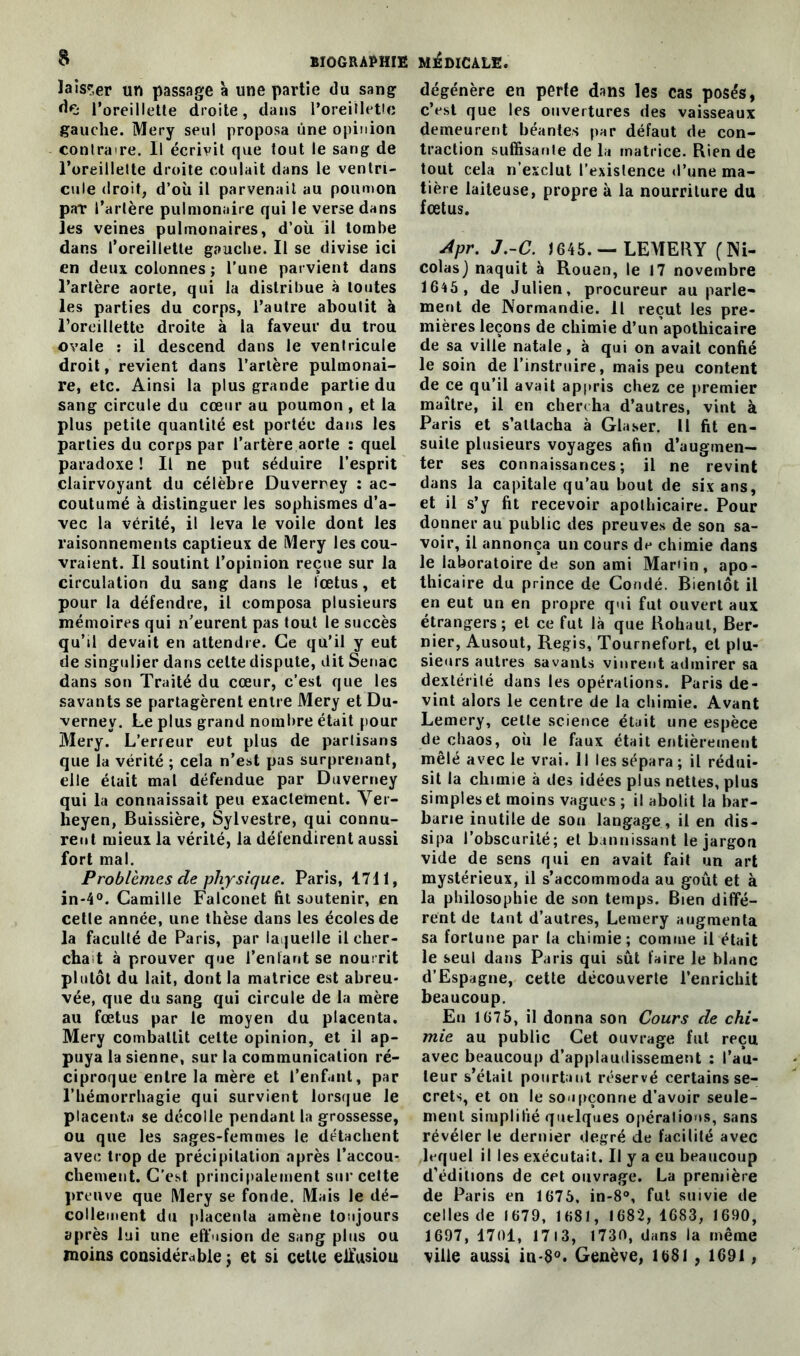 & laisser un passage à une partie du sang d«j l’oreillette droite, dans l'oreillette gauche. Mery seul proposa une opinion contraire. Il écrivit que tout le sang de l’oreillette droite coulait dans le ventri- cule droit, d’où il parvenait au poumon par l’artère pulmonaire qui le verse dans les veines pulmonaires, d’où il tombe dans l’oreillette gauche. Il se divise ici en deux colonnes ; l’une parvient dans l’artère aorte, qui la distribue à toutes les parties du corps, l’autre aboutit à l’oreillette droite à la faveur du trou ovale : il descend dans le ventricule droit, revient dans l’artère pulmonai- re, etc. Ainsi la plus grande partie du sang circule du cœur au poumon , et la plus petite quantité est portée dans les parties du corps par l’artère aorte : quel paradoxe ! Il ne put séduire l’esprit clairvoyant du célèbre Duverney : ac- coutumé à distinguer les sophismes d’a- vec la vérité, il leva le voile dont les raisonnements captieux de Mery les cou- vraient. Il soutint l’opinion reçue sur la circulation du sang dans le fœtus, et pour la défendre, il composa plusieurs mémoires qui n’eurent pas tout le succès qu’il devait en attendre. Ce qu’il y eut de singulier dans celte dispute, dit Senac dans son Traité du cœur, c’est que les savants se partagèrent entre Mery et Du- verney. Le plus grand nombre était pour Mery. L’erreur eut plus de partisans que la vérité ; cela n’est pas surprenant, elle était mal défendue par Duverney qui la connaissait peu exactement. Ver- heyen, Buissière, Sylvestre, qui connu- rent mieux la vérité, la défendirent aussi fort mal. Problèmes de physique. Paris, 1711, in-4°. Camille Falconet fit soutenir, en cette année, une thèse dans les écoles de la faculté de Paris, par laquelle il cher- cha t à prouver que l’enfant se nourrit plutôt du lait, dont la matrice est abreu- vée, que du sang qui circule de la mère au fœtus par le moyen du placenta. Mery combattit cette opinion, et il ap- puya la sienne, sur la communication ré- ciproque entre la mère et l’enfant, par l’hémorrhagie qui survient lorsque le placent.» se décolle pendant la grossesse, ou que les sages-femmes le détachent avec trop de précipitation après l’accou- chement. C’est principalement sur cette preuve que Mery se fonde. Mais le dé- collement du placenta amène toujours après lui une effusion de sang plus ou moins considérable j et si celle eiïusiou dégénère en perte dans les cas posés, c’est que les ouvertures des vaisseaux demeurent béantes par défaut de con- traction suffisante de la matrice. Rien de tout cela n’exclut l’existence d’une ma- tière laiteuse, propre à la nourriture du fœtus. Apr. J.-C. J645. — LEMERY (Ni- colas) naquit à Rouen, le 17 novembre 16*5, de Julien, procureur au parle- ment de Normandie. Il reçut les pre- mières leçons de chimie d’un apothicaire de sa ville natale, à qui on avait confié le soin de l’instruire, mais peu content de ce qu’il avait appris chez ce premier maître, il en chercha d’autres, vint à Paris et s’attacha à Glaser. Il fit en- suite plusieurs voyages afin d’augmen- ter ses connaissances; il ne revint dans la capitale qu’au bout de six ans, et il s’y fit recevoir apothicaire. Pour donner au public des preuves de son sa- voir, il annonça un cours de chimie dans le laboratoire de son ami Mar'in, apo- thicaire du prince de Condé. Bientôt il en eut un en propre qui fut ouvert aux étrangers; et ce fut là que Bohaut, Ber- nier, Ausout, Regis, Tournefort, et plu- sieurs autres savants vinrent admirer sa dextérité dans les opérations. Paris de- vint alors le centre de la chimie. Avant Lemery, cette science était une espèce de chaos, où le faux était entièrement mêlé avec le vrai. 11 les sépara ; il rédui- sit la chimie à des idées plus nettes, plus simples et moins vagues ; il abolit la bar- barie inutile de son langage, il en dis- sipa l’obscurité; et bannissant le jargon vide de sens qui en avait fait un art mystérieux, il s’accommoda au goût et à la philosophie de son temps. Bien diffé- rent de tant d’autres, Lemery augmenta sa fortune par la chimie; comme il était le seul dans Paris qui sût faire le blanc d’Espagne, cette découverte l’enrichit beaucoup. En 1675, il donna son Cours de chi- mie au public Cet ouvrage fut reçu avec beaucoup d’applaudissement : l’au- teur s’était pourtant réservé certains se- crets, et on le soupçonne d’avoir seule- ment simplifié quelques opérations, sans révéler le dernier degré de facilité avec ,lequel il les exécutait. Il y a eu beaucoup d'éditions de cet ouvrage. La première de Paris en 1675. in-8°, fut suivie de celles de 1679, 1681, 1682, 1683, 1690, 1697, 1701, 17 13, 1730, dans la même ville aussi in-8°. Genève, 1681 , 1691,