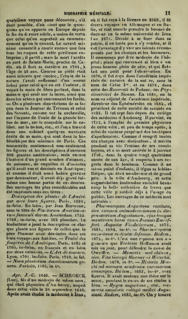 quatrième voyage pour découvrir, s'il était possible, d’où vient que le quin- quina qu'on apporte en Europe depuis la fin du d> rnier siècle, a moins de vertu que celui qu’on apportait au commen- cement qu’on le connut. Le savant mi- nime consentit à courir encore une fois tous les risques de cette périlleuse en- treprise ; il partit ; mais la mort l’arrêta au port de Sainte-Marie, proche de Ca- dix. où il finit sa carrière en 1704 , à l’âge de 68 ans. Comme sa piété était aussi éclairée que 'incère, l'étude de la nature l’avait enflammé d’un amour infini pour celui qui en est l’auteur, il voyait la main de Dieu partout, dans la mousse qui croît sur la terre, ainsi que dans les arbres qui couronnent les forêts. — On a plusieurs dissertations de sa fa- çon dans le Journal de Trévoux et celui des Savants, comme sur la cochenille, sur l’organe de l’ouïe de la grande tor- tue de mer, sur le crocodile sur le co- libri, sur la tortue, etc., et l’on a trouvé dans son cabinet quelques ouvrages écrits de sa main, qui sont dans la bi- bliothè |ue des minimes de Paris. Ces manuscrits contiennent non-seulement les figures et les descriptions d’environ 900 plantes américaines, mais encore l’histoire d’un grand nombre d’oiseaux, de poissons, de coquilles et d’insectes qu’il avait vus et dessinés en Amérique; et comme il était aussi habile graveur que dessinateur, il avait déjà gravé lui- même une bonne partie de ce> dessins. Ses ouvrages les plus considérables ont été imprimés sous ces titres : Description des plantes de VAméri- que avec leurs figures. Paris, 1693 , in-folio. En latin, par Jean Burmann, sous le titre de Plaotarum America-ia- rumJascicu/i dec^m. Amsterdam, 1755 1760, in-folio, aveG 262 planches. Le traducteur a joint la description de cha- que plante aux figures de celles que le père Plumier avait dessinées dans ses trois voyages aux Antilles. — Traité des fougères de CAmérique. Paris, 1695 et 1705, in-folio, en français et en latin sur deux colonnes. — L’Art de tourner. Lyon, 1701, in-folio. Paris, 1749, in fol. — Nova plantnrum Americanarum ge- nera. Parisiis, 17 03, in 4°. Apr. J.-C. 1646. — SCHROECK (Luc), fils d’un médecin de même nom , qui était physicien dr\u bourg, naquit dans cette ville le 20 septembre 1646. Après avoir étudié la médecine à léna, où il fut reçu à la licence en 1669, il fit divers voyages en Allemagne et en Ita- lie, et vint ensuite prendre le bonnet de docteur en la même université de léna l’an 167i. Décidé à se fixer dans sa patrie, il ne tarda pas à s’y rendre, et il eut l’avantage d’y voir ses latents récom- pensés par les charges et les honneurs. Il commença par être médecin de l’hô- pital ; place qui convenait si bien a un jeune homme plein de zèle, et qui flat- tait son goût pour l’observation. En 1676, il fut reçu dans l’académie impé- riale de. curieux de la nat re, sous le nom de Oise Ier. et en 1678 , dans celle des Ricovrati de Padoue, des Phy- sicocritici de Sienne. En 1681, on le nomma adjoint de l’académie impériale, directeur des Ephémérides en 1685 , et président de cette société de savants en 1^93. IL lut sept fois doyen du collège des médecins d Ausbourg II parvint, en 1712, à l’emploi de premier physicien de celle ville , et peu de temps après, à celui de visiteur perpéîuel des boutiques d’apothicaires. Comme il remplit toutes ces charges avec distinction , il mérita pendant sa vie l’estime de ses conci- toyens, et a sa mort arrivée le 3 janvier 1730, dans la quatre vingt quatrième année de son âge, il emporia Purs re- grets dans le tombeau. Comme il ne laissa point d’enfants, il légua sa biblio- thèque, qui était nombreuse et de grand prix, à la ville d'Ausbourg, et cette augmentation inattendue enrichit beau- coup la belle collection de livres que cette ville p ssédait déjà à l’usage du public. Les ouvrages de ce médecin sont intitulés : Pharmacopœa Augustana restitutay sive. examen animadverdonum in dis- pensalorium Auguslanum, ejus Unique mantissam kerm ticam JoannisZwelf feri. Augustœ Vindelicorum, 1673 , 1684 , 1694, in-4°. — Pha> maenpœiæ amuslanœ re'tiuilce de/'ensio. Ibidem , i675, in-4°. C’est une réponse aux a -* g urunts que Frédéric Hoffmann avait mis au jour, pour défendre la cause de OwelffVr. — Memoria weLchiana , sive, Fila Georgii Hierony >d Welschii. Ibidem, 1678, in-8°. — Hidoria Mos- chi ad normam academite cunosorum conscripia. Ibirlem , 1682 , in-4° , avec figures. Il avait soutenu une thèse sur le musc, pendant le cours de ses études à léna. —Hygea augustana , seu, me- moria sœcularis col/egii medici Au gu- stani. Ibidem, 1682, ia-4°. On y trouve