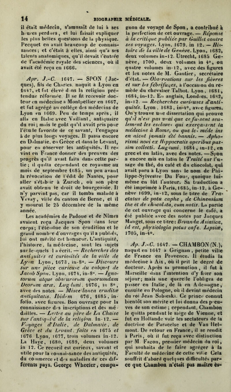 il était médecin, s’amusait de lui à ses heures perdues, et lui faisait expliquer les plus belles questions de la physique. Pecquet en avait beaucoup de connais- sances ; et c’était à elles, ainsi qu’à ses talenls anatomiques, qu’il devait l’èntrée de l’académie royale des sciences, où il avait été reçu en 1666. Apr. J.-C. 1647. — SPON (Jac- ques), fils de Charles, naquit à Lyon en 14 7, et fut élevé d .ns la religion pré- tendue réformée, Il se fit recevoir doc- teur en médecine a Montpellier en 1667, et fut agrégé au collège des médecins de Lyon en 1669. Peu de temps après, il alla en Italie avec Vaillant, antiquaire du roi ; mais le goût qu’il avait pris pour l'étude favorite de ce savant, l’engagea à de plus longs voyages. Il passa encore en Dulmatie, en Grèce et dans le Levant, pour eu observer les antiquités. Il re- vint en France donner des preuves des progrès qu’il avait faits dans cette par- tie ; il quitta cependant ce royaume au mois de septembre 1085, un peu avant la révocation de I édit de Nantes, pour aller s’étab ir à Zurich, où son père avait obtenu le droit de bourgeoisie. Il n’y parvint pas, car il tomba malade à Vevay, ville du canton de Berne, et il y mourut le 25 décembre de la même année. Les académies de Padoue et de Nîmes avaient reçu Jacques Spon dans leur corps; l’étendue de son érudition et le grand nombre d’ouvrages qu il a publiés, lui ont mérité cet honneur. L’antiquité, l’histoire, la médecine, sont les sujets sur lesquels 1 a écrit. — Recherches des antiquités et curiosités de la ville de Lyon Lyon, 1673, in-8°. — Discours sur une pièce curieuse du cabinet de Jacob Spon. Lyon, 1674, in-8°. —Igno- torum atque obscurorum quorunidam Ueorum arœ. Lu g l uni. 1676, in 8°, avec des notes — Miscedanea eruditce antiquitatis. Ibidem 676, 1685 , in- folio, avec figures. Bon ouvrage pour la connaissance des inscriptions et des mé- dailles. — Lettre au père de La Chaise sur L’antiquité de la religion ln-12. — Voyages d'Italie, de Dalmatie, de Grèce et du Levant, faits en 1675 et 1676 Lyon, i 677, trois volumes in-12. La Haye, 1680, 1689, deux volumes in 12. Ce recueil est curieux, savant et utile pour la connaissance des antiquités, du commerce et d- s maladies de ces dif- férents pays. George Wheeler, compa- gnon de voyage de Spon, a contribué a la perfection de cet ouvrage. — Réponse à la critique publiée par Guillct contre ses voyages. Lyon, 1679, in 12. — His- toire de la ville de Genève. Lyon, 1682, deux volumes in -12. Utrecht, 1685 Ge- nève, 1700, deux volumes in 4°, ou quatre volumes in-12, avec des figures et les notes de M. Gautier, secrétaire d’état. — Observations sur les fièvres et sur bs fébrifuges, à l’occasion du re- mède du chevalier Talbot. Lyon, 1681, 1684, in-12. En anglais, Londres, 16S2, in-12. — Recherches curieuses d'anti- quités. Lyon , 1683, in-4°, avec figures. On y trouve une dissertation qui prouve qu’// n'est pas vrai que ce fussent seu- lement les esclaves qui exerçassent la médecine a Rome, ou que le. méde ins en aient jamais été bannis. — Apho- rismi novi ex H/ppocratis operibus pas- sim collecti. Luft tuni, 1684 , in-12, en grec et en latin, avec des notes.—Spon a encore mis en latin le Traité sur l’u- sage du thé, du café et du chocolat, qui avait paru à Lyon sans le nom de Phi- lippe-Sylvestre Du Four, quoique lui- même en fût l’auteur. Sa traduction a été imprimée à Paris, 1685, in-12, à Ge- nève 1699, in-12, sous le titre de Tra- ctalus de potu caphe , de Chinensium the et de chocolata, cum noiis. La partie de cet ouvrage qui concerne le café, a été publiée avec des notes par Jacques Manget, sous ce titre: Bevanda Asialica, id est, physiologia potus café. Ltpsice, 1705, in-4°. Ap. J.-C. 1647. — CHAMBON(N.), naquit en 1647 a Grignan , petite ville de France en Provence. Il étudia la médecine à Aix , où il prit le degré de docteur. Après sa promotion , il fut à Marseille dans l’intention d’y fixer son séjour; mais une querelle l’obligea de passer en Italie, de là en Allemagne, ensuite en Pologne, où il devint médecin du roi Jean Sobieski. Ce prince connut bientôt son mérite et lui donna des preu- ves de son estime ; cependant, Chambon le quitta pendant le siège de Vienne, et fut en Hollande voir les sectateurs de la doctrine de Paracelse et de Van Hel- mont. De retour en France, il se rendit à Paris, où il fut reçu avec distinction par M. Fagon, premier médecin du roi, qui souhaita de le faire agréger à la Faculté de médecine de cette viLe Cela souffrit d’abord quelques difficultés par- ce que Chambon n’était pas maître ès-