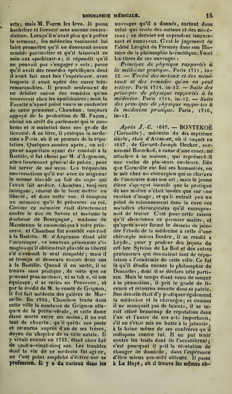 arts; mais M. Fagon les leva. Il passa bachelier et licencié sans aucune contra- diction. Lorsqu'il n’avait plus qu’à prêler le serment, les médecins voulurent lui faire promettre qu’il ne donnerait aucun remède particulier et qu’il laisserait ce soin aux apothicair* s ; il répondit qu’il ne pouvait pas s’engager à cela , parce qu’il avait des remèdes spécifiques dont il avait fait cent fois l’expérience, avec lesquels il avait opéré des cures très- remarquables. II promit seulement de ne débiter aucun des remèdes qu’on trouverait chez les apothicaires; mais la Faculté n’ayant point voulu se contenter de cette promesse , Chambon , toujours appuyé de la protection de M. Fagon, obtint un arrêt du parlement qui le con- firma et le maintint dans sou grade de licencié. A ce titre, il pratiqua la méde- cine à Paris, où il se procura de la répu- tation. Quelques années après, un sei- gneur napolitain ayant été conduit à la Bastille, il fut choisi par VI. d’Argen>on, alors lieutenant général de police, pour lui servir de mé îecin. Les fréquentes conversations qu’il eut avec ce seigneur- ie mireuf bientôt au fait du sujei qui l’avait fait arrêter. Chambon , toujours intrigant, lésolut de le faire mettre en liberté, et dans cette vue, il composa un mémoire qu’il fit présenter au roi. Comme ce mémoire était directement contre le duc de Savoie et madame la duchesse de Bourgogne, madame de Mamtenon le communiqua à cetie prin- cesse, et Chambon fut aussitôt enfermé à la Bastille. VL d’Argenson étant allé l’interroger, ce nouveau prisonnier s’i- magina qu’il obtiendrait plus tôt sa liberté s’il s’avouait le seul coupable; mais il se trompa et demeura encore deux ans à la Bastille. Quand il en sortit, il se trouva sans pratique , de sorte que ne pouvant plus soutenir, ni sa tab e, ni son équipage, il se retira en Provence, et par le crédit de M. le comte de Grignan, il fut fait médecin des galères de Mar- seille. En 1705, Chambon traita dans cette ville la comtesse de Grignan atta- quée de la petite-vérole, et cette dame étant morte entre ses mains, il en eut tant de chagrin , qu’il quitta son poste et retourna auprès d un de ses frères, doyen du chapitre de sa ville natale. Il y vivait encore en 1732, étant alors âgé de quatre-vingt-cinq ans. Les troubles dont la vie de ce médecin fut agitée, ne l’ont point empêché d’écrire sur sa profession. Il y a du curieux dans les ouvrages qu’il a donnés, surtout dans celui qui traile des métaux et des miné- raux ; ce dernier est cependant languis- sant et ennuyeux. C’est le jugement de l’abbé Lenglet du Fresnoy dans son His- toire de la philosophie hermétique. Voici les titres de ces ouvrages : Principes de physique rapportes à la médecine pratique. Paris 1711 , in- 12. — Traité des métaux et des miné- raux et des remèdes quon en peut retirer. Paris 1714, in-12. — Suite des principes de physique rapportés à la médecine. Paris 1714, in-12.— Suite des principes de physique rapportés à la médecine pratique. Paris, 1716, in-12. Après J. C. 1647. — BONTEKOË (Corneille), médecin du dix septième siècle, était d’Alcmaer, où il naquit en 1647, de Geiard-Joseph Decker, sur- nommé Bontekoë, à cause d’une enseune attachée à sa maison, qui représent it une vache de plusieurs couleurs. Dès que Corneille eut fini ses humanités, on le mit chez un chirurgien qui se chargea de l’instruire dans son art, mais le jeune élève s’apt rçut bientôt que la pratique de son maître n’était fondée que sur une rouline d’usage, et qu’il entrait peu ou point «le raisonnement dans la cure des maladies chirurgicales qu’il entrepre- nait de trailer C’est pour cette raison qu’il abandonna ce premier maître, et qu’après avoir formé le dessein de join- dre l’étude de la médecine à celle d’une chirurgie mieux fondée, il se rendit à Leyde, pour y profiter des leçons du céL bre Sylvius de Le Boë et des autres professeurs qui donnaient tant de répu- tation a l’académie de cette ville. Ce fut là qu’il étudia encore la philosophie de Descartes, dont il se déclara zélé parti- san. Mais le temps étant venu de songer à sa promotion, il prit le grade de li- cence et retourna ensuite dans sa patrie. Son dessein était d’y pratiquer également la médecine et la chirurgie; et comme il ne manquait pas de talents, il se se- rait attiré beaucoup de réputation dans l’un et l’autre de ces arts importants, s’il ne s’était mis en butte à la jalousie, à la haine même de ses confrères qu il indisposa contre lui. Il ne put tenir contre les traits dont ils l’accablèrent; c’est pourquoi il prit la résolution de changer de domicile , dans l’espérance d’être mieux accueilli ailleurs. Il passa à La Haye, où il trouva les mêmes ob-