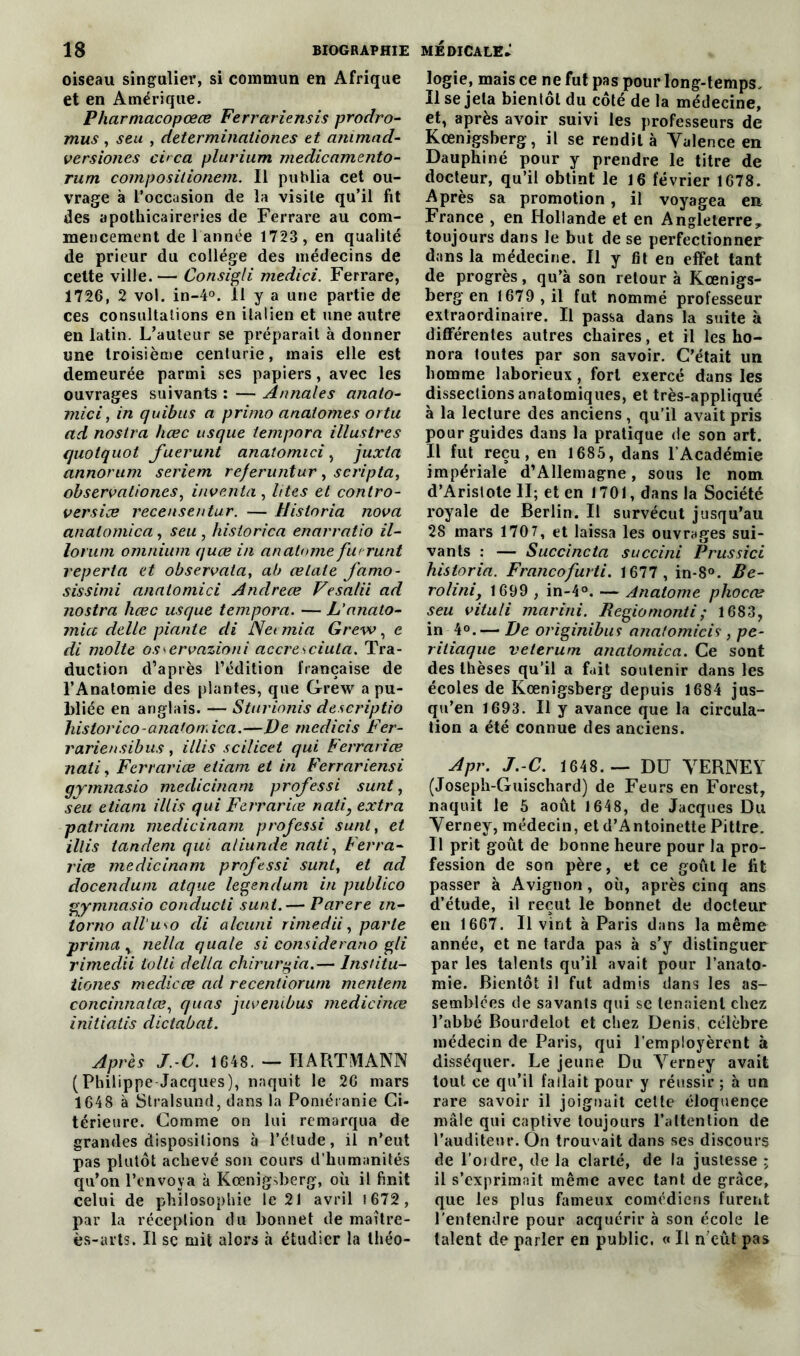 oiseau singulier, si commun en Afrique et en Amérique. Pharmacopœœ Ferrariensis prodro- mus , seu , determination.es et animnd- versiones ci>ca plurium medicamento- rum compositionem. Il publia cet ou- vrage à l’occasion de la visite qu’il fit des apothicaireries de Ferrare au com- mencement de 1 année 1723 , en qualité de prieur du college des médecins de celte ville.— Consigli medici. Ferrare, 1726, 2 vol. in-4°. 11 y a une partie de ces consultations en italien et une autre en latin. L’auteur se préparait à donner une troisième centurie, mais elle est demeurée parmi ses papiers, avec les ouvrages suivants : — Annales anato- mie i, in quibus a primo anaiomes ortu ad nostra hœc usque tempora illustres quotquot fuerunt anatomici, juxta annorum seriem re/eruntur , scripta, observationes, inventa , lites et contro- versiœ recensentur. — Uistnria nova analomica, seu , historien enarratio il- lorum omnium quœ in an atome furutit reperla et observata, ab ce Laie famo- sissimi anatomici Anclreœ Vesalii ad nostra hœc usque tempora. — L'anato- micc délie piante cli Neemia Grew, e di moite osservazioni accresciula. Tra- duction d’après l’édition française de l’Anatomie des plantes, que Grew a pu- bliée en anglais. — Sturionis descriptio historico-analomica.—Ve rnedicis Fer- rariensibus, illis scilicet qui Ferrariœ nati, Ferrariœ etiam et in Ferrariensi gymnasio medicinam professi sunt, seu etiam illis qui Ferrariœ nati, extra patriam medicinam professi sunt, et illis tandem qui aliunde nati, Ferra- riœ medicinam professi sunt, et ad docendum atque legendum in publico gymnasio conducti sunt.— Parère in- iomo all‘u\o di alcuni rime dit, parle prima , nella quale si considerano gli rimedii tolti délia chirurgia.— lnstitu- tiones medicœ ad recentiorum mentent concinnatœ, quas juvenibus medicinœ initiatis dictabat. Après J C. 1648. — HARTMANN (Philippe Jacques), naquit le 26 mars 1648 à Stralsund, dans la Poméranie Ci- térieure. Comme on lui remarqua de grandes dispositions à l’ctude, il n’eut pas plutôt achevé son cours d’humanités qu’on l’envoya à Kœnigvberg, où il finit celui de philosophie le 21 avril 1672 , par la réception du bonnet de maître- ès-arts. Il se mit alors à étudier la théo- logie, mais ce ne fut pas pour long-temps. Il se jeta bientôt du côté de la médecine, et, après avoir suivi les professeurs de Kœnigsberg, il se rendit à Valence en Dauphiné pour y prendre le titre de docteur, qu’il obtint le 16 février 1678. Après sa promotion, il voyagea en France , en Hollande et en Angleterre^ toujours dans le but de se perfectionner dans la médecine. Il y fit en effet tant de progrès, qu’à son retour à Kœnigs- berg en 1679 , il fut nommé professeur extraordinaire. Il passa dans la suite à différentes autres chaires, et il les ho- nora toutes par son savoir. C’était un homme laborieux, fort exercé dans les dissections anatomiques, et très-appliqué à la lecture des anciens , qu’il avait pris pour guides dans la pratique de son art. Il fut reçu, en 1685, dans l'Académie impériale d’Allemagne, sous le nom d’Aristote II; et en 1701, dans la Société royale de Berlin. Il survécut jusqu’au 28 mars 1707, et laissa les ouvrages sui- vants : — Succincta succini Prussici hisloria. Francofurti. 1677 , in-8°. Be- rolinij 1699 , in-4°. — Anatome phocœ seu vitali marini. Regiomonti; 1683, in 4°.— Ve originibus analomicis , pe- ritiaque veterum analomica. Ce sont des thèses qu’il a fait soutenir dans les écoles de Kœnigsberg depuis 1684 jus- qu’en 1693. Il y avance que la circula- tion a été connue des anciens. Apr. J.-C. 1648.— DU VERNEY (Joseph-Guischard) de Feurs en Forest, naquit le 5 août 1648, de Jacques Du Verney, médecin, et d’Antoinette Pittre. Il prit goût de bonne heure pour la pro- fession de son père, et ce goût le lit passer à Avignon , où, après cinq ans d’étude, il reçut le bonnet de docteur en 1667. Il vint à Paris dans la même année, et ne tarda pas à s’y distinguer par les talents qu’il avait pour l’anato- mie. Bientôt il fut admis dans les as- semblées de savants qui se tenaient chez l’abbé Bourdelot et chez Denis, célèbre médecin de Paris, qui l’employèrent à disséquer. Le jeune Du Verney avait tout ce qu’il fallait pour y réussir ; à un rare savoir il joignait cette éloquence mâle qui captive toujours l’attention de l’auditeur. On trouvait dans ses discours de l’ordre, de la clarté, de la justesse ; il s’exprimait même avec tant de grâce, que les plus fameux comédiens furent l’entendre pour acquérir à son école le talent de parler en public. « Il n cût pas