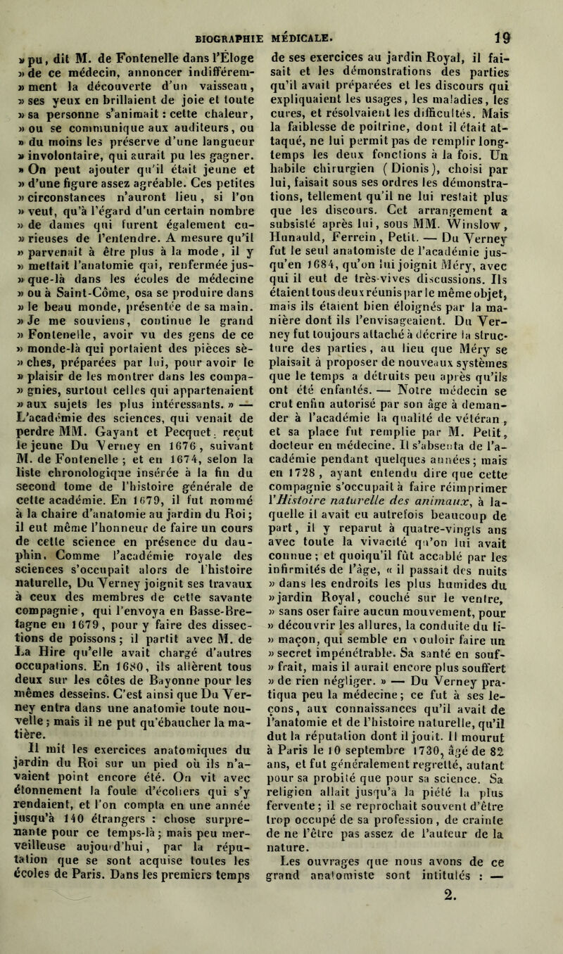 » pu, dit M. de Fontenelle dans l’Éloge 3» de ce médecin, annoncer indifférem- j> ment la découverte d'un vaisseau, » ses yeux en brillaient de joie et toute j) sa personne s’animait : cette chaleur, » ou se communique aux auditeurs, ou » du moins les préserve d’une langueur » involontaire, qui aurait pu les gagner. » On peut ajouter qu’il était jeune et j) d’une figure assez agréable. Ces petites 3) circonstances n’auront lieu, si l’on » veut, qu’à l’égard d’un certain nombre » de dames qui turent également cu- 3) rieuses de l’entendre. A mesure qu’il 33 parvenait à être plus à la mode, il y » mettait l’anatomie qui, renfermée jus- 3) que-là dans les écoles de médecine 3) ou à Saint-Côme, osa se produire dans )> le beau monde, présentée de sa main. 3) Je me souviens, continue le grand 3) Fontenelle, avoir vu des gens de ce » monde-là qui portaient des pièces sè- j) elles, préparées par lui, pour avoir le 3> plaisir de les montrer dans les compa- 3> gnies, surtout eelles qui appartenaient 3) aux sujets les plus intéressants.» — L’académie des sciences, qui venait de perdre MM. Gayant et Pecquet. reçut le jeune Du Yerney en 1676 , suivant M. de Fontenelle ; et en 1674, selon la liste chronologique insérée à la fin du second tome de l’histoire générale de cette académie. En 1679, il fut nommé à la chaire d’anatomie au jardin du Roi ; il eut même l’honneur de faire un cours de cette science en présence du dau- phin. Comme l’académie royale des sciences s’occupait alors de l’histoire naturelle, Du Yerney joignit ses travaux à ceux des membres de cetle savante compagnie, qui l’envoya en Basse-Bre- tagne en 1679, pour y faire des dissec- tions de poissons ; il partit avec M. de La Hire qu’elle avait chargé d’autres occupations. En 1680, ils allèrent tous deux sur les côtes de Bayonne pour les mêmes desseins. C’est ainsi que Du Yer- ney entra dans une anatomie toute nou- velle ; mais il ne put qu’ébaucher la ma- tière. Il mit les exercices anatomiques du jardin du Roi sur un pied où ils n’a- vaient point encore été. On vit avec étonnement la foule d’écoliers qui s’y rendaient, et l’on compta en une année jusqu’à 140 étrangers : chose surpre- nante pour ce temps-là ; mais peu mer- veilleuse aujourd’hui, par la répu- tation que se sont acquise toutes les écoles de Paris. Dans les premiers temps de ses exercices au jardin Royal, il fai- sait et les démonstrations des parties qu’il avait préparées et les discours qui expliquaient les usages, les maladies, les cures, et résolvaient les difficultés. Mais la faiblesse de poilrine, dont il était at- taqué, ne lui permit pas de remplir long- temps les deux fondions à la fois. Un habile chirurgien (Dionis), choisi par lui, faisait sous ses ordres les démonstra- tions, tellement qu’il ne lui restait plus que les discours. Cet arrangement a subsisté après lui, sous MM. Win slow, Hunauld, Ferrein, Petit. — Du Yerney fut le seul anatomiste de l’académie jus- qu’en 1684, qu’on lui joignit Méry, avec qui il eut de très-vives discussions. Us étaient tous deux réunis par le même objet, mais ils étaient bien éloignés par la ma- nière dont ils l’envisageaient. Du Yer- ney fut toujours attaché à décrire la struc- ture des parties, au lieu que Méry se plaisait à proposer de nouveaux systèmes que le temps a détruits peu après qu’ils ont été enfantés. — Notre médecin se crut enfin autorisé par son âge à deman- der à l’académie la qualité de vétéran , et sa place fut remplie par M. Petit, docteur en médecine. Il s’absenta de l’a- cadémie pendant quelques années; mais en 1728 , ayant entendu dire que cette compagnie s’occupait à faire réimprimer Y Histoire naturelle des animaux, à la- quelle il avait eu autrefois beaucoup de part, il y reparut à quatre-vingts ans avec toute la vivacité qu’on lui avait connue ; et quoiqu’il fût accablé par les infirmités de l’âge, « il passait des nuits » dans les endroits les plus humides du » jardin Royal, couché sur le ventre, 33 sans oser faire aucun mouvement, pour >3 découvrir les allures, la conduite du li- 33 maçon, qui semble en vouloir faire un 33 secret impénétrable. Sa santé en souf- 33 frait, mais il aurait encore plus souffert 33 de rien négliger. » — Du Verney pra- tiqua peu la médecine; ce fut à ses le- çons, aux connaissances qu’il avait de l’anatomie et de l’histoire naturelle, qu’il dut la réputation dont il jouit. Il mourut à Paris le 10 septembre 1730, âgé de 82 ans, et fut généralement regretté, autant pour sa probité que pour sa science. Sa religion allait jusqu’à la piété la plus fervente; il se reprochait souvent d’être trop occupé de sa profession, de crainte de ne l’être pas assez de l’auteur de la nature. Les ouvrages que nous avons de ce grand anatomiste sont intitulés : —■ 2.