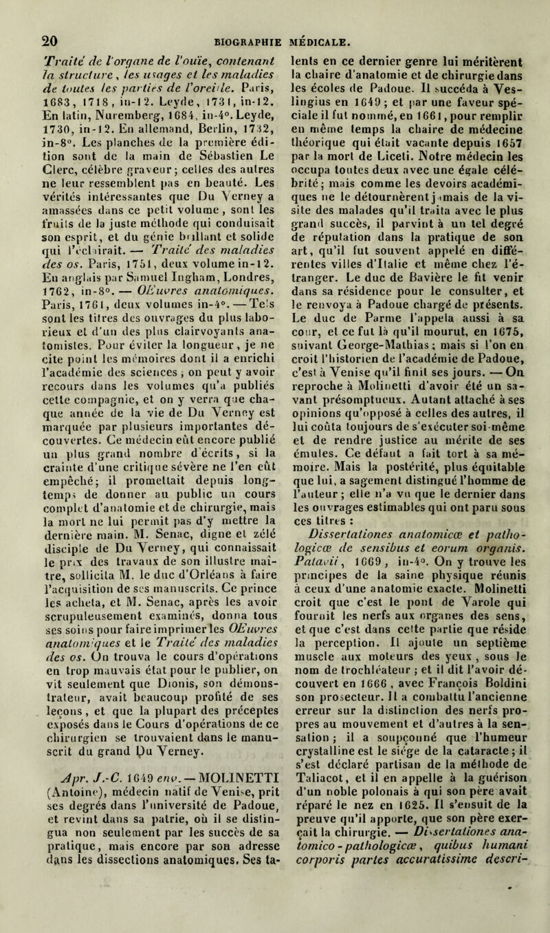 Traité de l'organe de Vouie, contenant la structure , les usages et les maladies de toutes les parties de Voreille. Paris, 1683 , 1718 , in-1 2. Leyde, 1731, in-12. En latin, Nuremberg, 1684, in-4°. Leyde, 1730, in-12. En allemand, Berlin, 1732, in-8°. Les planches de la première édi- tion sont de la main de Sébastien Le Clerc, célèbre graveur; celles des autres ne leur ressemblent pas en beauté. Les vérités intéressantes que Du Verney a amassées dans ce petit volume, sonl les fruits de la juste méthode qui conduisait son esprit, et du génie brillant et solide qui l’éclairait.— Traité des maladies des os. Paris, 1751, deux volume in-12. En anglais par Samuel Ingham, Londres, 1762, in-8°.— OEuvres anatomiques. Paris, 1761, deux volumes in-4°. — Tels sont les titres des ouvrages du plus labo- rieux et d'un des plus clairvoyants ana- tomistes. Pour éviter la longueur , je ne cite point les mémoires dont il a enrichi l’académie des sciences ; on peut y avoir recours dans les volumes qu’a publiés cette compagnie, et on y verra que cha- que année de la vie de Du Verney est marquée par plusieurs importantes dé- couvertes. Ce médecin eût encore publié un plus grand nombre décrits, si la crainte d’une critique sévère ne l’en eût empêché; il promettait depuis long- temps de donner au public un cours complet d’anatomie et de chirurgie, mais la mort ne lui permit pas d’y mettre la dernière main. M. Senac, digne et zélé disciple de Du Verney, qui connaissait le prix des travaux de son illustre maî- tre, sollicita M. le duc d’Orléans à faire l’acquisition de scs manuscrits. Ce prince les acheta, et M. Senac, après les avoir scrupuleusement examinés, donna tous ses soins pour faire imprimer les OEuvres anatomiques et le Traité des maladies des os. On trouva le cours d’opérations en trop mauvais état pour le publier, on vit seulement que Dionis, son démons- trateur, avait beaucoup profité de ses leçons, et que la plupart des préceptes exposés dans le Cours d’opérations de ce chirurgien se trouvaient dans le manu- scrit du grand pu Verney. Jpr. J. C. 1649 env. — MOLINETTI (Antoine), médecin natif de Venise, prit ses degrés dans l’université de Padoue, et revint dans sa patrie, où il se distin- gua non seulement par les succès de sa pratique, mais encore par son adresse dans les dissections anatomiques, Ses ta- lents en ce dernier genre lui méritèrent la chaire d’anatomie et de chirurgie dans les écoles de Padoue. Il succéda à Ves- lingius en 1649 ; et par une faveur spé- ciale il fut nommé, en 1661, pour remplir en même temps la chaire de médecine théorique qui était vacante depuis 1657 par la mort de Liceli. Notre médecin les occupa toutes deux avec une égale célé- brité; mais comme les devoirs académi- ques ne le détournèrent j amais de la vi- site des malades qu’il traita avec le plus grand succès, il parvint à un tel degré de réputation dans la pratique de son art, qu’il fut souvent appelé en diffé- rer» tes villes d’Italie et même chez l’é- tranger. Le duc de Bavière le fit venir dans sa résidence pour le consulter, et le renvoya à Padoue chargé de présents. Le duc de Parme l’appela aussi à sa cour, et ce fut là qu’il mourut, en 1675, suivant George-Mathias; mais si l’on en croit l’historien de l’académie de Padoue, c’est à Venise qu’il finit ses jours. — On. reproche à Molinetti d’avoir été un sa- vant présomptueux. Autant attaché à ses opinions qu’opposé à celles des autres, il lui coûta toujours de s’exécuter soi même et de rendre justice au mérite de ses émules. Ce défaut a fait tort à sa mé- moire. Mais la postérité, plus équitable que lui, a sagement distingué l’homme de l’auteur ; elle n’a vu que le dernier dans les ouvrages estimables qui ont paru sous ces titres : Disserlationes anatomicœ et patho- logicœ de sensibus et eorum organis. Patavii, 1669 , in-4°. On y trouve les principes de la saine physique réunis à ceux d’une anatomie exacte. Molinetti croit que c’est le pont de Varole qui fournit les nerfs aux organes des sens, et que c’est dans celte partie que réside la perception. Il ajoute un septième muscle aux moteurs des yeux , sous le nom de trochléateur ; et il dit l’avoir dé- couvert en 1666 , avec François Boldini son protecteur. Il a combattu l’ancienne erreur sur la distinction des nerfs pro- pres au mouvement et d’autres à la sen- sation ; il a soupçonné que l’humeur crystalline est le siège de la cataracte ; il s’est déclaré partisan de la méthode de Taliacot, et il en appelle à la guérison d’un noble polonais à qui son père avait réparé le nez en 1625. Il s’ensuit de la preuve qu’il apporte, que son père exer- çait la chirurgie. — Disserlationes ana- ïomico - palhologicœ, quibus humani corporis parles accuratissime descri-