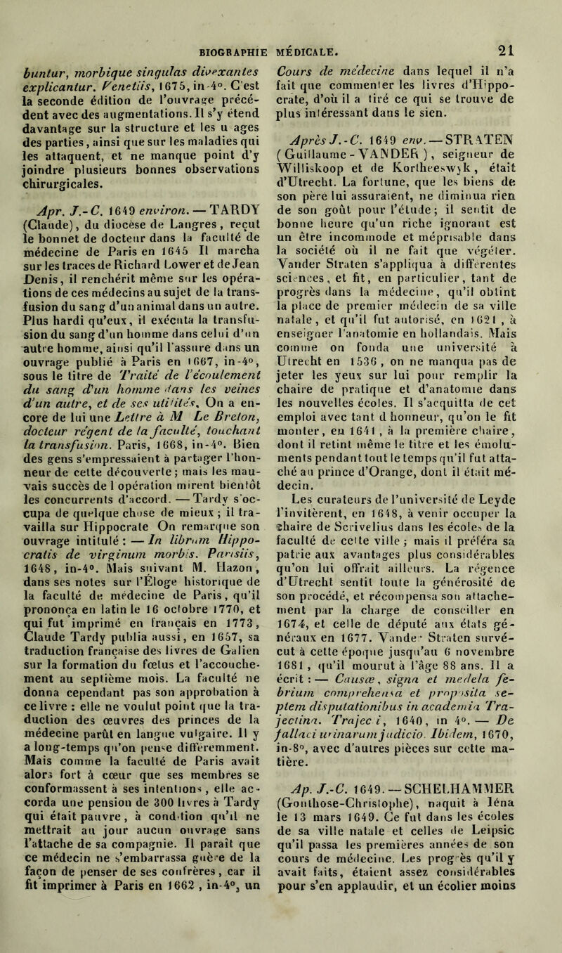 bunlur, morbique singulas div^xantes explicanlur. Penetiis, 1675, in 4°. C’est la seconde édition de l'ouvrage précé- dent avec des augmentations. Il s’y étend davantage sur la structure et les u âges des parties, ainsi que sur les maladies qui les attaquent, et ne manque point d’y joindre plusieurs bonnes observations chirurgicales. Apr. J.-C. 1649 environ. — TARDY (Claude), du diocèse de Langres , reçut le bonnet de docteur dans la faculté de médecine de Paris en 1645 II marcha sur les traces de Richard Lower et de Jean Denis, il renchérit même sur les opéra- tions de ces médecins au sujet de la trans- fusion du sang d’un animal dans un autre. Plus hardi qu’eux, il exécuta la transfu- sion du sang d’un homme dans celui d’un autre homme, ainsi qu’il l’assure dans un ouvrage publié à Paris en 1667, in-4°, sous le titre de Traite de Vécoulement du sang d'un homme dans les veines d’un autre, et de ses uti’ilés, On a en- core de lui une Lettre à M Le Breton, docteur régent de la faculté, touchant la transfusion. Paris, 1668, in-4°. Bien des gens s’empressaient à partager l’hon- neur de cette découverte; mais les mau- vais succès de 1 opération mirent bientôt les concurrents d’accord. —Tardy s’oc- cupa de quelque chose de mieux ; il tra- vailla sur Hippocrate On remarque son ouvrage intitulé :—In librum Hippo- cratis de virginum morbis. Pansiis, 1648, in-4°. Mais suivant M. Hazon, dans ses notes sur l’Éloge historique de la faculté de médecine de Paris, qu’il prononça en latin le 16 octobre 1770, et qui fut imprimé en français en 1773, Claude Tardy publia aussi, en 1657, sa traduction française des livres de Galien sur la formation du foetus et l’accouche- ment au septième mois. La faculté ne donna cependant pas son approbation à ce livre : elle ne voulut point que la tra- duction des œuvres des princes de la médecine parût en langue vulgaire. Il y a long-temps qu’on pense différemment. Mais comme la faculté de Paris avait alors fort à cœur que ses membres se conformassent à ses intentions, elle ac- corda une pension de 300 livres à Tardy qui était pauvre, à condition qu’il ne mettrait au jour aucun ouvrage sans l’attache de sa compagnie. Il paraît que ce médecin ne s’embarrassa guère de la façon de penser de ses confrères, car il fit imprimer à Paris en 1662 , in-4°3 un Cours de médecine dans lequel il n’a fait que commenter les livres d’Hippo- crate, d’où il a tiré ce qui se trouve de plus intéressant dans le sien. Après J.-C. 1649 env. — STRATEN ( Guillaume - YA1NDER ), seigneur de Williskoop et de Korlheeswjk, était d’Utrecht. La fortune, que les biens de son pèré lui assuraient, ne diminua rien de son goût pour l’étude; il sentit de bonne heure qu’un riche ignorant est un être incommode et méprisable dans la société où il ne fait que végéler. Yander Straten s’appliqua à différentes sciences, et fit, en particulier, tant de progrès dans la médecine, qu’il obtint la place de premier médecin de sa ville natale, et qu’il fut autorisé, en 1621 , à enseigner l’anatomie en hollandais. Mais comme on fonda une université à Utrecht en 1536 , on ne manqua pas de jeter les yeux sur lui pour remplir la chaire de pratique et d’anatomie dans les nouvelles écoles. Il s’acquitta de cet emploi avec tant d honneur, qu’on le fit monter, en 1641 , à la première chaire, dont il retint même le titre et les émolu- ments pendant tout le temps qu’il fut atta- ché au prince d’Orange, dont il était mé- decin. Les curateurs de l’université de Leyde l’invitèrent, en 1648, avenir occuper la chaire de Scrivelius dans les écoles de la faculté de celte ville ; mais il préféra sa patrie aux avantages plus considérables qu’on lui offrait ailleurs. La régence d’Utrecht sentit toute la générosité de son procédé, et récompensa son attache- ment par la charge de conseiller en 1674, et celle de député aux états gé- néraux en 1677. Yander Straten survé- cut à cette époque jusqu’au 6 novembre 1681 , qu’il mourut à l’âge 88 ans. 11 a écrit:— Causœ, signa et me delà fe- brium cnmprehensa et proposila se- ptem disputationibus in academia Tra- jectina. Trajeci, 1640, in 4°.— De fallaciunnarumjudicio. Ibidem, 1670, in-8°, avec d’autres pièces sur cette ma- tière. Ap. J.-C. 1649. — SCHELHAMMER (Gonlliose-Christophe), naquit à léna le 13 mars 1649. Ce fut dans les écoles de sa ville natale et celles de Leipsic qu’il passa les premières années de son cours de médecine. Les prog ès qu’il y avait faits, étaient assez considérables pour s’en applaudir, et un écolier moins