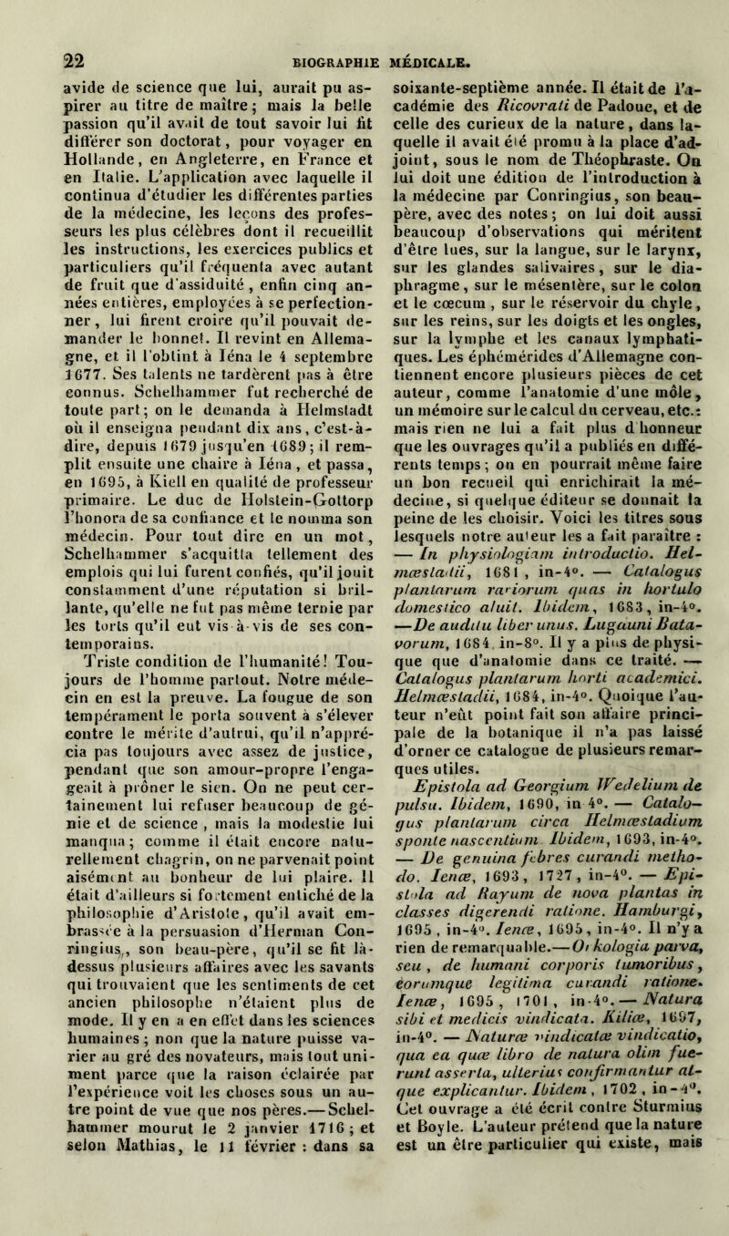 avide de science que lui, aurait pu as- pirer au titre de maître; mais la belle passion qu’il avait de tout savoir lui lit différer son doctorat, pour voyager en Hollande, en Angleterre, en France et en Italie. L’application avec laquelle il continua d’étudier les différentes parties de la médecine, les leçons des profes- seurs les plus célèbres dont il recueillit les instructions, les exercices publics et particuliers qu’il fréquenta avec autant de fruit que d’assiduité , enfin cinq an- nées entières, employées à se perfection- ner , lui firent croire qu’il pouvait de- mander le bonnet. Il revint en Allema- gne, et il l’obtint à Iéna le 4 septembre 3 677. Ses talents ne tardèrent pas à être connus. Schelhammer fut recherché de toute part ; on le demanda à Helmsladt où il enseigna pendant dix ans, c’est-à- dire, depuis 1679 jusqu’en 1689; il rem- plit ensuite une chaire à Iéna , et passa, en 1695, à Kiell en qualité de professeur primaire. Le duc de Holslein-Qottorp l’honora de sa confiance et le nomma son médecin. Pour tout dire en un mot, Schelhammer s’acquitta tellement des emplois qui lui furent confiés, qu’il jouit constamment d’une réputation si bril- lante, qu’elle ne fut pas même ternie par les torts qu’il eut vis à-vis de ses con- temporains. Triste condition de l’humanité! Tou- jours de l’homme partout. Notre méde- cin en est la preuve. La fougue de son tempérament le porta souvent à s’élever contre le mérite d’autrui, qu’il n’appré- cia pas toujours avec assez de justice, pendant que son amour-propre l’enga- geait à prôner le sien. On ne peut cer- tainement lui refuser beaucoup de gé- nie et de science , mais la modestie lui manqua; comme il était encore natu- rellement chagrin, on ne parvenait point aisément au bonheur de lui plaire. Il était d’ailleurs si fortement entiché de la philosophie d’Aristote, qu’il avait em- brassée à la persuasion d’Herman Con- ringiu^, son beau-père, qu’il se fit là- dessus plusieurs affaires avec les savants qui trouvaient que les sentiments de cet ancien philosophe n’étaient plus de mode. Il y en a en effet dans les sciences humaines ; non que la nature puisse va- rier au gré des novateurs, mais tout uni- ment parce que la raison éclairée par l’expérience voit les choses sous un au- tre point de vue que nos pères.— Schel- haminer mourut Je 2 janvier 1716; et selon Mathias, le 11 février : dans sa soixante-septième année. Il était de l’a- cadémie des Ricovrati de Padouc, et de celle des curieux de la nature, dans la- quelle il avait éié promu à la place d’ad- joint, sous le nom de Théophraste. On lui doit une édition de l’introduction à la médecine par Conringius, son beau- père, avec des notes ; on lui doit aussi beaucoup d’observations qui méritent d’êlre lues, sur la langue, sur le larynx, sur les glandes salivaires, sur le dia- phragme , sur le mésentère, sur le colon et le cæcum , sur le réservoir du chyle , sur les reins, sur les doigts et les ongles, sur la lymphe et les canaux lymphati- ques. Les éphémérides d’Allemagne con- tiennent encore plusieurs pièces de cet auteur, comme l’anatomie d’une môle, un mémoire sur le calcul du cerveau, etc.: mais rien ne lui a fait plus d honneur que les ouvrages qu’il a publiés en diffé- rents temps ; on en pourrait même faire un bon recueil qui enrichirait la mé- decine, si quelque éditeur se donnait la peine de les choisir. Voici les titres sous lesquels notre auieur les a fait paraître : — In physiologiam introductio. Hel- mœsladii, 1681 , in-4°. — Catalogus p/antarum ra^iorum (/aas in hortulo domestico aluit. Ibidem, 1683 ,in-l°. —De audilu. liber unus. Lugauni Bata- vorum, 1684 in-8°. Il y a pins de physi- que que d’anatomie dans ce traité. — Catalogus plant arum horti academici. Helmœsladii, 1684, in-4°. Quoique l’au- teur n’eut point fait son affaire princi- pale de la botanique il n’a pas laissé d’orner ce catalogue de plusieurs remar- ques utiles. Epistola ad Georgium IVedelium de puisu. Ibidem, 1690, in 4°. — Catalo— gus planlarum circa Ilelmœsladium sponte nascentium Ibidem, l693,in-4°. — De genuina f'ebres curandi meiho- do. Ienœ, 1693 , 1727 , in-4°. — Epi- sida ad Rayum de nova plantas in classes digcrencii ratione. Hamburgi, 1695 , in-4°. Ienœ, 1695, in-4°. Il n’y a rien de remarquable.— Orkologia parva, seu , de humani corporis iumoribus, torumque légitima curandi ratione. Ienœ, 1695 , 1701, in-4°.— Natura sibi et medicis vindicata. Kiliae, 1697, in-4°. — JSaturœ l'indicatœ vindication qua ea quœ libro de natura olim fue- runt as séria, ulterius confirmantur at- que explicantur. Ibidem , 1702, in -4°. Cet ouvrage a été écrit contre Sturmius et Boy le. L’auteur prétend que la nature est un être particulier qui existe, mais