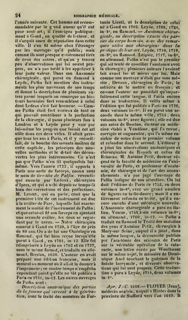 l’année suivante. Cet homme est recom- mandable par le g and amour qu’il eut pour sont'art; il l’enseigna publique- ment à Gand, en qualité de lecteur, et il s’acquit assez de réputation dans cette ville. Il s’en fit même chez l’étranger par les ouvrages qu’il publia; mais comme ils sont presque entièrement tirés de ceux des autres, et qu’on y trouve peu d’observations qui lui soient pro- pres, on n’a pas tardé à les apprécier à leur juste valeur. Dans son Anatomie chirurgicale, qui parut en flamand à Leyde, Paîfin fait mention des instru- ments les plus nouveaux de son temps et donne la description de plusieurs au- tres parmi lesquels on remarque un bis- touri herniaire fort ressemblant à celui dont Ledran s’e't fait honneur. — Com- me Palfin était fort curieux de tout ce qui pouvait contribuer à la perfection delà chirurgie, il passa plusieurs fois à Londres et à Leyde pour y voir par lui-même les progrès que faisait cet art utile dans ces deux villes. 11 allait pres- que tous les ans à Paris, et il y recueil- lait, de la bouche des savants maîtres de cette capitale , les principes des nou- velles méthodes et le detail des décou- vertes les plus intéressantes. Ce n’est pas que Palfin n’en fît quelquefois lui- même. Vers l’année 1722 , il apporta à Paris une sorte de forceps, connu sous le nom de lire-lëte de Palfin . revendi- qué ensuite par Ledoux, chirurgien d'Ipres, et qui a subi depuis ce temps-là bien des corrections et des perfections. M. Levret, qui en parle, croit que la première ilée de cet instrument est due à la cuiller de Paré, laquelle fait exacte- ment la moitié de l’instrument de Palfin ; et quea:elui-ci fit son forceps en ajoutant une seconde cuiller, les deux se regar- dant par le creux. — Notre chirurgien mourut à Gand en 1730, à l’âge de près de 80 ans. On a de lui une Osléologic en flamand, qui fut bien reçue lorsqu’elle parut à Gand, en 1701, in 12. Elle fut réimprimée à Leyde en J 702 et en 1727, sous le meme format, et traduite en alle- mand, Breslau, 1630. L’auteur en avait préparé une édition française, mais il mourut au moment où il allait la donnera l’imprimeur ; ce contre lemps n’empêcha cependant point qu’elle ne lût publiée à Paris en 1731, in-12. Les autres ouvrages de Palfin sont : Description anatomique des parties de la femme qui servent à la généra- tion, avec le traité des monstres de For- tunio Liceli, et la descriplion de celui né à Gand en 1703. Leyde, 1708, 1724, in-4°, en flamand. — Anatomie chirur- gicale, ou description exacte des par- ties du corps hum tin. a^ec des remar- ques utiles aux chirurgiens dans la. pratique de leur art. Leyde, 1710, 1718, m-8°, en flamand. Leipsic, 1717, in-8°, en allemand. Palfin n’est pas le premier qui ait tenté de concilier l’anatomie avec la chirurgie; plusieurs auteurs l’avaient fait avant lui et mieux que lui. Mais: comme son ouvrage n’était pas sans mé- rite , Devaux, chirurgien de Paris, le sollicita de le mettre en français ; et comme l’auteur ne possédait qu’impar- faitement cette langue, il l’aida encore dans sa traduction. 11 veilla même à l’édition qui fut publiée à Paris en 1726, deux volumes in-8°. Il en parut une se- conde dans la même ville, 1734, deux volumes in-8°, avec figures ; elle est due aux soins de Boudon, docteur en méde- cine établi à Vendôme, qui l’a revue, corrigée et augmentée, qui l’a même en- richie de notes dans le premier volume et refondue dans le second. L’éditeur y a joint les observations anatomiques et chirurgicales de Ruysch et celles de Brisseau. M. Antoine Petit, docteur ré- gent de la faculté de médecine en l’uni- versité de Paris, et professeur d’anato- mie, de chirurgie et de l’art des accou- chements . n’a pas jugé l’ouvrage de Palfin indigne de son attention. On lui doit l’édition de Paris de 1753, en deux volumes in-8°, avec un grand nombre de figures en taille-douce; mais il a en- tièrement refondu ce traité, qu’il a en- core enrichi d’une ostéologie nouvelle. L’Anatomie chirurgicale a paru en ita- lien, Venise, 1758,tiois volumes in-8°; en allemand, 1760, in-12. — Palfin a traduit en flamand le Traité des maladies des yeux d’Antoine Petit, chirurgien à Mery-sur Seine, auquel il a joint, dans la même langue, la découverte publiée par l’aca lémie des sciences de Paris sur la véritable opération de la cata- racte, une lellre écrite par Woolhouse sur le même sujet, le mémoire de Domi- nique Anel louchant la guérison de la fistule lacrymale , et diverses observa- tions qui lui sont propres. Celte traduc- tion a paru à Leyde, 1714, deux volumes in 4°. Apr. J.-C. 1649.— FLOYER (Jean), médecin anglais , naquit à Hintes dans la province de Slafford vers l’an 1649. Il