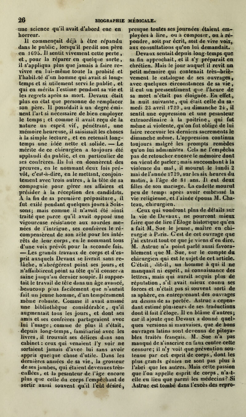 une science qu'il avait d’abord eue en horreur. Il commençait déjà à être répandu dans le public, lorsqu’il perdit son père en 1G95. Il sentit vivement cette perte , et, pour la réparer en quelque sorte, il s’appliqua plus que jamais à faire re- vivre en lui-même toute la probité et l'habileté d’un homme qui avait si long- temps et si utilement servi le public, et qui en mérita l’estime pendant sa vie et les regrets après sa mort, Devaux était plus en état que personne de remplacer son père. Il possédait à un degré émi- nent l’art si nécessaire de bien employer le temps; et comme il avait reçu de la nature un esprit vif, pénétrant, une mémoire heureuse, il saisissait les choses à la simple lecture, et en retenait long- temps une idée nette et solide. — Le mérite de ce chirurgien a toujours été applaudi du public, et en particulier de ses conirères. Ils lui en donnèrent des preuves, en le nommant deux fois pré- vôt, c’est-à-dire, en le mettant, conjoin- tement avec trois autres, à la tête de sa compagnie pour gérer ses affaires et présider à la réception des candidats. A la fin de sa première prépositure, il fut exilé pendant quelques jours à Sois- sons; mais comme il n’avait été ainsi traité que parce qu’il avait opposé une vigoureuse résistance aux sourdes me- nées de l’intrigue, ses confrères le ré- compensèrent de son zèle pour les inté- rêts de leur corps , en le nommant tous d’une voix prévôt pour la seconde fois. — Les grands travaux de corps et d'es- prit auxquels Devaux se livrait sans re- lâche, n’abrégérent point ses jours, et n’affaiblirent point sa tête qu’il conserva saine jusqu’au dernier soupir. U suppor- tait le travail de tête dans un âge avancé, beaucoup plus facilement que n’aurait fait un jeune homme, d’un tempérament même robuste. Gomme il avait amassé une bibliothèque considérable, qu’il augmentait tous les jours, et dont ses amis et ses confrères partageaient avec lui l’usage ; comme de plus il s’était, depuis long-temps, familiarisé avec les livres, il trouvait ses délices dans son cabinet : ceux qui venaient l’y voir ne sortaient jamais d’avec lui sans avoir appris quelque chose d’utile. Dans les dernières années de sa vie, la grosseur de ses jambes, qui étaient devenues très- enflées, et la pesanteur de l’âge encore plus que celle du corps l’empêchant de sortir aussi souvent qu’il l’eut désiré, presque toutes ses journées étaient em- ployées à lire, ou à composer, ou à ré- pondre, soit par écrit, soit de vive voix, aux consultations qu’on lui demandait. Devaux sentait depuis long temps que sa fin approchait, et il s’y préparait en chrétien. Mais le jour auquel il revit un petit mémoire qui contenait très—briè- vement le catalogue de ses ouvrages, avec quelques circonstances de sa vie, il eut un pressentiment que l’heure de sa mort n’était pas éloignée. En effet, la nuit suivante , qui était celle du sa- medi 23 avril 1729 , au dimanche 24, il sentit une oppression et une pesanteur extraordinaire à la poitrine, qui fut même si violente, qu’on fut obligé de lui faire recevoir les derniers sacrements le dimanche même. L’oppression continua toujours malgré les prompts remèdes qu’on lui administra Gela ne l’empêcha pas de retoucher encore te mémoire dont on vient de parler ; mais succombant à la violence du mal, il mourut le lundi 2 mai de l’année 1729, sur les six heures du matin, à l’âge de 81 ans. Il eut deux filles de son mariage. La cadette mourut peu de temps après avoir embrassé la vie religieuse, et l’aînée épousa M. Châ- teau, chirurgien. Ceux qui voudront plus de détails sur la vie de Devaux, ne pourront mieux faire que de lire l’Eloge historique qu’en a fait M. Sue le jeune, maître en chi- rurgie à Paris. C’est de cet ouvrage que j’ai extrait tout ce que je viens d’en dire. M. Astruc n’a point parlé aussi favora- blement que M. Sue, sur le compte du chirurgien qui est le sujet de cet article. C’était, dit-il, un homme à qui il ne manquait ni esprit, ni connaissance des lettres, mais qui aurait acquis plus de réputation , s’il avait mieux connu ses forces et n’était pas si souvent sorti de sa sphère, en entreprenant des ouvrages au dessus de sa portée. Astruc a cepen- dant estimé plusieurs de ses traductions dont il fait l’éloge. Il en blâme d’autres; car il ajoute que Devaux a donné quel- ques versions si mauvaises, que de bous ouvrages latins sont devenus de pitoya- bles traités français. M. Sue n’a pas manqué de s’inscrire en faux contre cette censure; il n’y voit que prévention sou- tenue par cet esprit de corps , dont les plus grands génies ne sont pas plus à l’abri que les autres. Mais celte passion que l’on appelle esprit de corps, n’a-t- elle eu lieu que parmi les médecins? Si Astruc est tombé dans l’excès des repro-