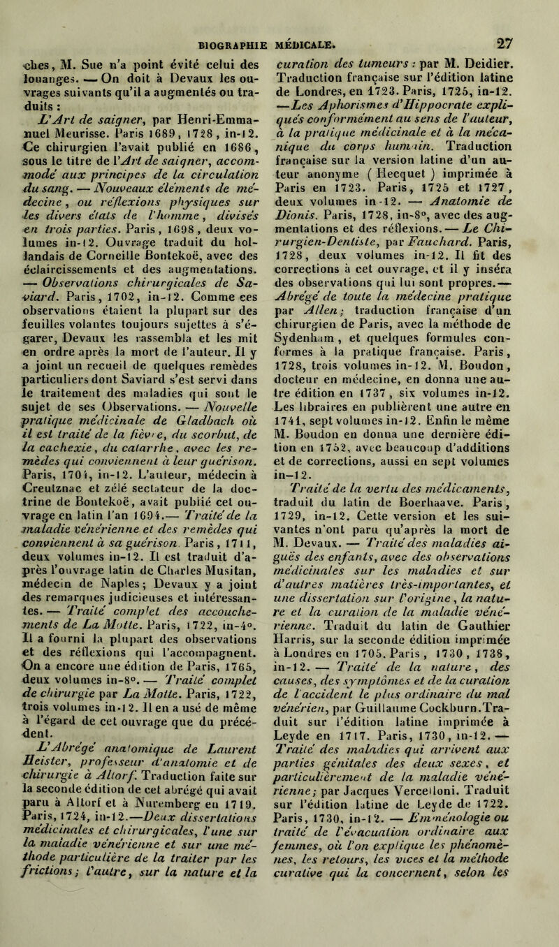 ‘clies, M. Sue n’a point évité celui des louanges. — On doit à Devaux les ou- vrages suivants qu’il a augmentés ou tra- duits : L'Art de saigner, par Henri-Emma- nuel Meurisse. Paris 1689, 1728, in-12. Ce chirurgien l’avait publié en 1686 , sous le titre de l'Art de saigner, accom- modé aux principes de la circulation du sang. — Nouveaux éléments de mé- decine , ou réflexions physiques sur les divers états de l'homme, divisés en trois parties. Paris, 1698 , deux vo- lumes in-12. Ouvrage traduit du hol- landais de Corneille Bontekoë, avec des éclaircissements et des augmentations. — Observations chirurgicales de Sa- viard. Paris, 1702, in-12. Comme ces observations étaient la plupart sur des feuilles volantes toujours sujettes à s’é- garer, Devaux les rassembla et les mit en ordre après la mort de l’auteur. Il y a joint un recueil de quelques remèdes particuliers dont Saviard s’est servi dans le traitement des maladies qui sont le sujet de ses Observations. — Nouvelle pratique médicinale de Gladbacli où il est traité de la fièv> e, du scorbut, de la cachexie, du catarrhe, avec les re- mèdes qui conviennent à leur guérison. Paris, 1701, in-12. L’auteur, médecin à Creutznac et zélé sectateur de la doc- trine de Bontekoë, avait publié cet ou- vrage en latin l’an 1694.— Traité de la maladie vénérienne et des remèdes qui conviennent à sa guérison. Paris , 1711, deux volumes in-12. Il est traduit d’a- près l’ouvrage latin de Charles Musitan, médecin de Naples; Devaux y a joint des remarques judicieuses et intéressan- tes. — Traité comptet des accouche- ments de La Motte. Paris, 1722, in-4°. Il a fourni la plupart des observations et des réflexions qui l’accompagnent. On a encore une édition de Paris, 1765, deux volumes in-8°. — Traité complet de chirurgie par La Motte. Paris, 1722, trois volumes in-12. Il en a usé de même à l’égard de cet ouvrage que du précé- dent. L'Abrégé anatomique de Laurent Heister, professeur d‘anatomie, et de chirurgie à Altorf. Traduction faite sur la seconde édition de cet abrégé qui avait paru à Altorf et à Nuremberg en 1719. Paris, 1724, in-12.—Deux dissertations médicinales et chirurgicales, l'une sur la maladie vénérienne et sur une mé- thode particulière de la traiter par les frictions ; L'autre, sur la nature et la curation des tumeurs : par M. Deidier. Traduction française sur l’édition latine de Londres, en 1723. Paris, 1725, in-12. —Les Aphorismes d'Hippocrate expli- qués conformément au sens de l’auteur, à la pratique médicinale et à la méca- nique du corps hum lin. Traduction française sur la version latine d’un au- teur anonyme ( Hecquet ) imprimée à Paris en 1723. Paris, 1725 et 1727 , deux volumes in-12. — Anatomie de Dionis. Paris, 1728, in-8°, avec des aug- mentations et des réflexions.— Le Chi- rurgien-Dentiste^ par Fauchard. Paris, 1728 , deux volumes in-12. Il fit des corrections à cet ouvrage, et il y inséra des observations qui lui sont propres.— Abrégé de toute la médecine pratique par Allen-, traduction française d’un chirurgien de Paris, avec la méthode de Sydenham, et quelques formules con- formes à la pratique française. Paris, 1728, trois volumes in-12. M. Boudon, docteur en médecine, en donna une au- tre édition en 1737 , six volumes in-12. Les libraires en publièrent une autre en 1741, sept volumes in-12. Enfin le même M. Boudon en donna une dernière édi- tion en 1752, avec beaucoup d’additions et de corrections, aussi en sept volumes in-12. Traité de la vertu des médicaments, traduit du latin de Boerhaave. Paris, 1729, in-12. Cette version et les sui- vantes n’ont paru qu’après la mort de M. Devaux. — Traité des maladies ai- guës des enfants, avec des observations médicinales sur les maladies et sur d'autres matières très-importantes, et une dissertation sur l'origine, la natu- re et la curation de la maladie véné- rienne. Traduit du latin de Gauthier Harris, sur la seconde édition imprimée à Londres en 1705. Paris, 1730, 1738, in-12.— Traité de la nature, des causes, des symptômes et de la curation de laccident le plus ordinaire du mal vénérien, par Guillaume Cockburn.Tra- duit sur i’édition latine imprimée à Leyde en 1717. Paris, 1730, in-12.— Traité des maladies qui arrivent aux parties génitales des deux sexes, et particulièrement de la maladie véné- rienne; par Jacques Verceiloni. Traduit sur l’édition latine de Leyde de 1722. Paris, 1730, in-12. — Emménologie ou traité de l'évacuation ordinaire aux femmes, où l’on explique les phénomè- nes, les retours, les vices et la méthode curative qui la concernent, selon les