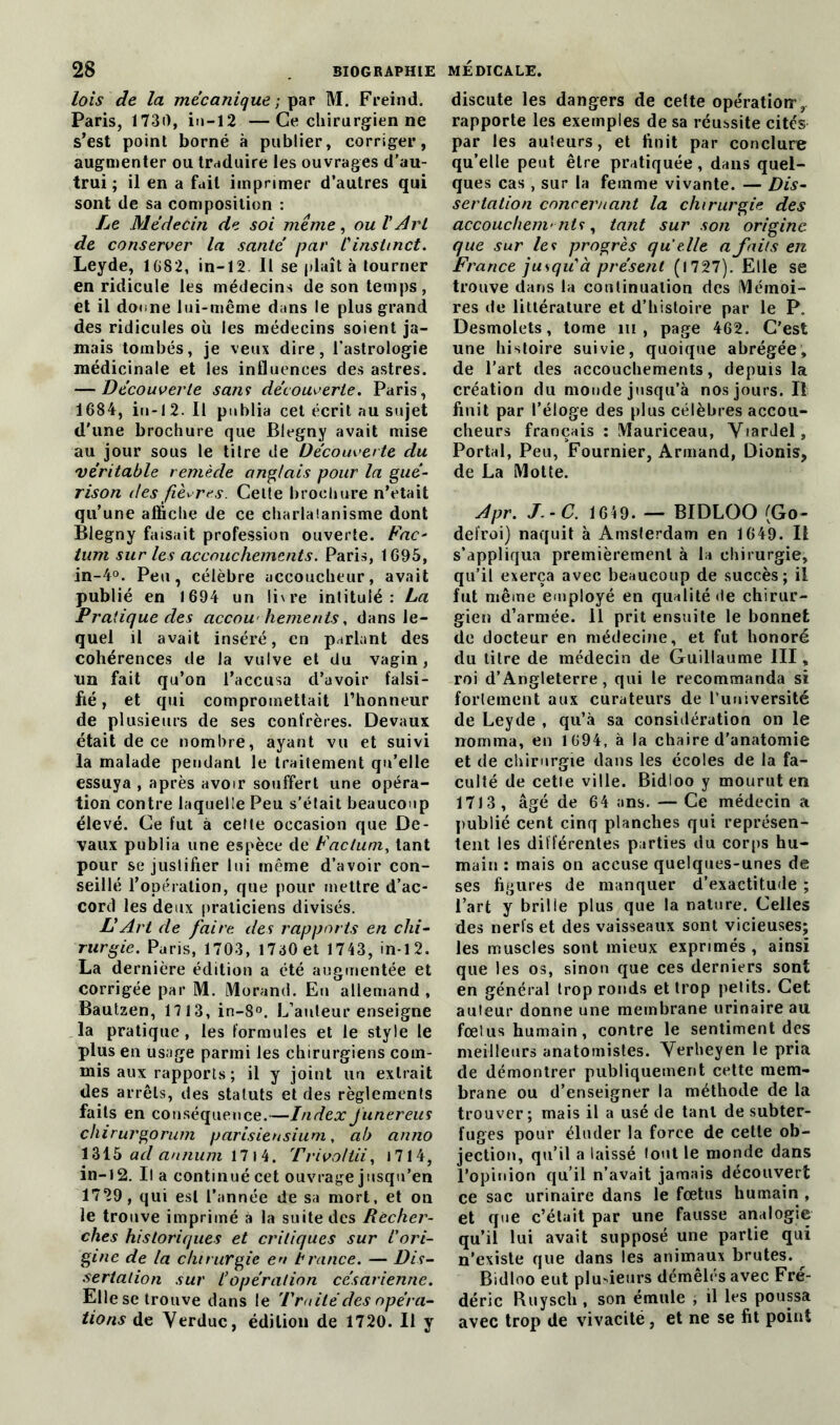 lois de la mécanique ; par M. Freind. Paris, 1730, in-12 —Ce chirurgien ne s’est point borné à publier, corriger, augmenter ou traduire les ouvrages d’au- trui ; il en a fait imprimer d’autres qui sont de sa composition : Le Médecin de soi même, ou V Art de conserver la santé par l'instinct. Leyde, 1 682, in-12. Il se plaît à tourner en ridicule les médecins de son temps, et il donne lui-même dans le plus grand des ridicules où les médecins soient ja- mais tombés, je veux dire, l’astrologie médicinale et les influences des astres. — Découverte sans découverte. Paris, 1684, in-12. Il publia cet écrit au sujet d'une brochure que Blegny avait mise au jour sous le titre de Découverte du véritable remède anglais pour la gué- rison îles fièvres. Celte brochure n’etait qu’une affiche de ce charlatanisme dont Blegny faisait profession ouverte. Fac- tum sur les accouchements. Paris, 1695, in-4°. Peu, célèbre accoucheur, avait publié en 1694 un livre intitulé: La Pratique des accouchements, dans le- quel il avait inséré, en parlant des cohérences de la vulve et du vagin, tin fait qu’on l’accusa d’avoir falsi- fié , et qui compromettait l’honneur de plusieurs de ses confrères. Devaux était de ce nombre, ayant vu et suivi la malade pendant le traitement qu’elle essuya , après avoir souffert une opéra- tion contre laquelle Peu s’était beaucoup élevé. Ce fut à cette occasion que De- vaux publia une espèce de Factum, tant pour se justifier lui même d’avoir con- seillé l’opération, que pour mettre d’ac- cord les deux praticiens divisés. LArt de faire des rapports en chi- rurgie. Paris, 1703, I7a0et 1743, in-1 2. La dernière édition a été augmentée et corrigée par M. Morand. En allemand, Bautzen, 1113, in-8°. L’auteur enseigne la pratique, les formules et le style le plus en usage parmi les chirurgiens com- mis aux rapports ; il y joint un extrait des arrêts, des statuts et des règlements faits en conséquence.—Index junereus chi rurgorum parisiensium, ab anno 1315 ad annum 17 I 4. Trivoltii, 1714, in-12. Il a continué cet ouvrage jusqu’en 1729, qui est l’année de sa mort, et on le trouve imprimé à la suite des Recher- ches historiques et critiques sur l'ori- gine de la chirurgie en b rance. — Dis- sertation sur l’opération césarienne. Elle se trouve dans le Traité des opéra- tions de Verduc, édition de 1720. Il y discute les dangers de cette opération’ r rapporte les exemples de sa réussite cités par les auteurs, et finit par conclure qu’elle peut être pratiquée, dans quel- ques cas , sur la femme vivante. — Dis- sertation concernant la chirurgie des accouchements, tant sur son origine que sur les progrès qu'elle a faits en France jusqu'à présent (1727). Elle se trouve dans la continuation des Mémoi- res de littérature et d’histoire par le P. Desmolcts, tome m , page 462. C’est une histoire suivie, quoique abrégée, de l’art des accouchements, depuis la création du monde jusqu’à nos jours. Il finit par l’éloge des plus célèbres accou- cheurs français : Mauriceau, YiarJel, Portai, Peu, Fournier, Armand, Dionis, de La Motte. Apr. J.-C. 1649. — BIDLOO (Go- defroi) naquit à Amsterdam en 1649. Il s’appliqua premièrement à la chirurgie, qu’il exerça avec beaucoup de succès; il fut même employé en qualité «te chirur- gien d’armée. 11 prit ensuite le bonnet de docteur en médecine, et fut honoré du titre de médecin de Guillaume III, roi d’Angleterre, qui le recommanda si fortement aux curateurs de l’uuiversité de Leyde , qu’à sa considération on le nomma, en 1694, à la chaire d'anatomie et de chirurgie dans les écoles de la fa- culté de cetie ville. Bidloo y mourut en 1713, âgé de 64 ans. — Ce médecin a publié cent cinq planches qui représen- tent les différentes parties du corps hu- main : mais on accuse quelques-unes de ses figures de manquer d’exactitude ; l’art y brille plus que la nature. Celles des nerfs et des vaisseaux sont vicieuses; les muscles sont mieux exprimés, ainsi que les os, sinon que ces derniers sont en général trop ronds et trop petits. Cet auteur donne une membrane urinaire au fœtus humain, contre le sentiment des meilleurs anatomistes. Verheyen le pria de démontrer publiquement cette mem- brane ou d’enseigner la méthode de la trouver; mais il a usé de tant de subter- fuges pour éluder la force de cette ob- jection, qu’il a laissé tout le monde dans l’opinion qu’il n’avait jamais découvert ce sac urinaire dans le fœtus humain , et que c’était par une fausse analogie qu’il lui avait supposé une partie qui n’existe que dans les animaux brutes. ^ Bidloo eut plusieurs démêlés avec Fré- déric Ruysch, son émule , il les poussa avec trop de vivacité, et ne se fit point