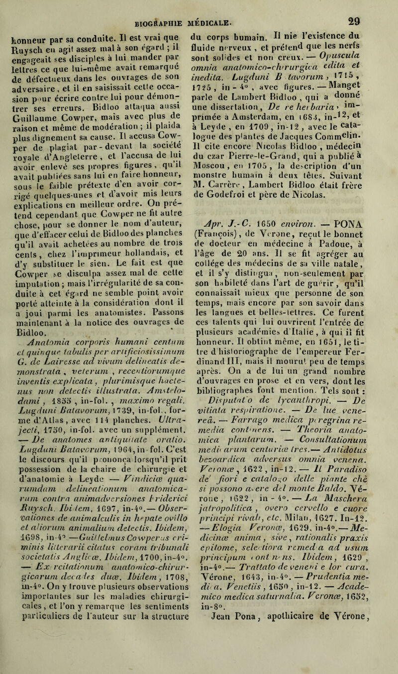 honneur par sa conduite. Il est vrai que Ruysch en agit assez mal à son égard ; il engageait ses disciples à lui mander par lettres ce que lui-même avait remarqué de défectueux dans les ouvrages de son adversaire, et il en saisissait cetfe occa- sion p >ur écrire contre lui pour démon- trer ses erreurs. Bidloo attaqua aussi Guillaume Cowper, mais avec plus de raison et même de modération ; il plaida plus dignement sa cause. Il accusa Cow- per de plagiat par - devant la société royale d’Angleterre , et l’accusa de lui avoir enlevé ses propres figures , qu’il avait publiées sans lui en faire honneur, sous le faible prétexte d’en avoir cor- rigé quelques-unes et d’avoir mis leurs explications en meilleur ordre. On pré- tend cependant que Cowper ne fit autre chose, pour se donner le nom d’auteur, que d’effacer celui de Bidloo des planches qu’il avait achetées au nombre de trois cenls, chez l’imprimeur hollandais, et d’y substituer le sien. Le fait est que Cowper se disculpa assez mal de celte imputation ; mais l’irrégularité de sa con- duite à cet égard ne semble point avoir porté atteinte à la considération dont il a joui parmi les anatomistes. Passons maintenant à la notice des ouvrages de Bidloo. Analomia corporis humani centum et quinque tabulis per artificiosissimum G. de Lairesse ad vivum delineatis de- monstrala , veterum , recentiorumque inventis explicaia, plurimisque hacte- nus non detectiî illustrata. Amstelo- dami , 1855 , in-fol. , maxime> regali. Lugduni Batavorum, 1739, in-fol., for- me d’Atlas, avec 114 planches. Ultra- jecti, 1750, in-fol. avec un supplément. — De anatomes antiquitate oralio. Lugduni Batavorum, 1964,in-fol. C’est le discours qu’il prononça lorsqu'il prit possession de la chaire de chirurgie et d’anatomie à Leyde — Vindiciœ qua- rumdam delineationum anatomica- rum contra animadversiones h rider ici Ruysch. Ibidem, 1697, in-4°.— Obser- Vationes de animalculis in hepate ovillo et ahorum animalium delectis. Ibidem, 1698, in-4°—Guillclmus Cowper us cri- minis littcrarii citatus coram tribunali societatis Anglicœ. Ibidem, 1700, in-4°. — Ex rcitatinnum anatomico-chirur- gie arum décalés cluœ. Ibidem, 1708, m-40. On y trouve plusieurs observations importantes sur les maladies chirurgi- cales , et l’on y remarque les sentiments particuliers de l'auteur sur la structure médicale. 29 du corps humain. 11 nie l’existence du fluide nerveux , et prétend que les nerfs sont solides et non creux.— Opuscula omnia analomico-ch'rurgica cclita et inedita. Lugduni B tavorum > 1715, 1725 , in - 4° , avec figures.—Manget parle de Lambert Bidloo , qui a donné une dissertation , De rehei baria * irn“ primée à Amsterdam, en i683, in-*2’ e*; à Leyde , en 1709 , in-12 , avec le cata- logue des plantes de Jacques Commdin* Il cite encore Nicolas Bidloo , médecin du czar Pierre-le-Grand, qui a publié à Moscou, en 1705 , la description d’un monstre humain à deux têtes. Suivant M. Carrère, Lambert Bidloo était frère de Godefroi et père de Nicolas. Apr. J.-C. 1650 environ. — PO N A (François), de Vérone, recul le bonnet de docteur en médecine à Padoue, à l’âge de 20 ans. Il se fit agréger au collège des médecins de sa ville natale, et il s’y distingua , non-seulement par son habileté dans l’art de guérir , qu’il connaissait mieux que personne de son temps, mais encore par son savoir dans les langues et belles-lettres. Ce furent ces talents qui lui ouvrirent l’entrée de plusieurs académies d'Italie, à qui il fit honneur. Il obtint même, en 1651, le ti- tre d historiographe de l’empereur Fer- dinand III, mais il mourut peu de temps après. On a de lui un grand nombre d’ouvrages en prose et en vers, dont les bibliographes font mention. Tels sont : Disputâto de lycahthropi. — De vitiata respiratione. — De lue vene- reâ. — Farrago meclica pt regrina re- media cont'nens. — Theoria anato- mica planlarum. — Consultationum medicarum centuriæ 1res.— Antidotus bezoardica aclversus omnia venena. Vci once , 1622 , in-12. — li Paradiso cle fiori e ccitaio^o delle piante chè si possono a^ere dtl monte B al do. Vé- rone , 1622 , in - 4°. — La Maschera jatropolitica, overo cervcllo e cuore principi rivait, etc. Milan, 1627. In-12. — Elogia Feronœ, 1629, in-4°. — Me- dicince anima, sive , rationalis praxis epitome, sele< tiora remed a ad usum principum • ont nus. Ibidem, 1629, in-4°.— Trattato de veneui e lor cura. Vérone, 1643, in-4°.—Prudentiame- di‘ a. Venetiis , 1650 , in-12. — Acade~ mico tnedica saturncilia. Veronœ, 1652, in-8°. Jean Pona, apothicaire de Vérone,