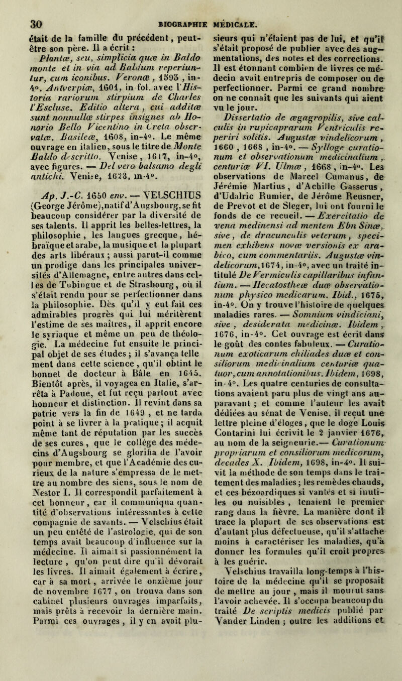 était de la famille du précédent, peut- être son père. Il a écrit : Plantce, seu, simplicia quœ in B al do monte et in via ad Baldum reperiun- tur, cum iconibus. Veronœ , 1593 , in- 4°. Antverpiœ, 1601, in fol. avec 1 His- toria rariorum stirpium de Charles V Es cluse. Editio altéra , cui additœ sunt nonnullœ stirpes insignes ah Ho- norio Bello Ficentino in Creta obser- valœ. Basileœ, 1608, in-4°. Le même ouvrage en italien, sous le titre de Monte Baldo dr'scritto. Venise, 1617, in-4°, avec figures. — Del vero balsamo degli antichi. Venbe, 1623, m-4°. Ap. J.-C. 1650 env. — VELSCHIUS (George Jérôme),natif d’Augsbourg, se fit beaucoup considérer par la diversité de ses talents. Il apprit les belles-lettres, la philosophie, les langues grecque, hé- braïque et arabe, la musique et la plupart des arts libéraux ; aussi parut-il comme un prodige dans les principales univer- sités d’Allemagne, entre autres dans cel- les de Tubingue et de Strasbourg, où il s’était rendu pour se perfectionner dans la philosophie. Dès qubl y eut fait ces admirables progrès qui lui méritèrent l’estime de ses maîtres, il apprit encore le syriaque et même un peu de théolo- gie. La médecine fut ensuite le princi- pal objet de ses études ; il s’avança telle ment dans cette science , qu’il obtint le bonnet de docteur à Bâle en 1645. Bientôt après, il voyagea en Italie, s’ar- rêta à Padoue, et fut reçu partout avec honneur et distinction. Il revint dans sa patrie vers la fin de 1649 , et ne tarda point à se livrer à la pratique; il acquit même tant de réputation par les succès de ses cures , que le college des méde- cins d’Augshourg se glorifia de l’avoir pour membre, et que l’Académie des cu- rieux de la nature s’empressa de le met- tre au nombre des siens, sous le nom de Nestor I. Il correspondit parfaitement à cet honneur, car il communiqua quan- tité d’observations intéressantes à celle compagnie de savants. — Velschius était un peu entêté de l’astrologie, qui de son temps avait beaucoup d influence sur la médecine. Il aimait si passionnément la lecture , qu’on peut dire qu'il dévorait les livres. Il aimait également à écrire, car à sa mort, arrivée le onzième jour de novembre 1677 , on trouva dans son cabinet plusieurs ouvrages imparfaits, mais prêts à recevoir la dernière main. Parmi ces ouvrages , il y en avait plu- sieurs qui n’étaient pas de lui, et qu’il s’était proposé de publier avec des aug- mentations, des noies et des corrections. Il est étonnant combien de ‘livres ce mé- decin avait entrepris de composer ou de perfectionner. Parmi ce grand nombre on ne connaît que les suivants qui aient vu le jour. Dissertatio de œgagropilis, sive cal- eu lis in rupicaprarum Fentriculis re- periri solitis. Augustœ vindelicorum , 1660 , 1668 , in-4°. — Sylloge curatio- num et observationum medicinalium centuriœ FI. Ulmœ, 1668 , in-4°. Les observations de Marcel Cumanus, de Jérémie Martius , d’Achille Gasserus , d’Udalric Rumier, de Jérôme Reusner, de Prévôt et de Sleger, lui ont fourni le fonds de ce recueil.—Exercitalio de venu medinensi ad mentem Ebn Sinœ, sive, de dracunculis veterum , speci- men exhibens novœ versionis ex ara- bieo, cum commentariis. Auguslœ vin- delicorum,\Ç>l4, in-4°,avec un traité in- titulé De Fermiculis capillaribus infan- tium. —Hecatostheœ duœ observatio- num physico medicarum. Ibid., 1676, in-4°. On y trouve l'histoire de quelques maladies rares. — Somnium vindiciani, sive , desiderata medicinœ. Ibidem r 1676, in-4°. Cet ouvrage est écrit dans le goût des contes fabuleux. — Curatio- num exoticarum ehiliades duœ et con- siliorum médit inalium centuriœ qua- tuor, cum annotationibus. Ibidem, 1698, in-4°. Les quatre centuries de consulta- tions avaient paru plus de vingt ans au- paravant ; et comme l’auteur les avait dédiées au sénat de Yenise, il reçut une lettre pleine d’éloges, que le doge Louis Contarini lui écrivit le 2 janvier 1676, au nom de la seigneurie.— Curationum propt iarum et consiliorum meclicorum, décades X. Ibidem, 1698, in-4°. Il sui- vit la méthode de son temps dans le trai- tement des maladies ; les remèdes chauds, et ces bézoordiques si vantés et si inuti- les ou nuisibles , tenaient le premier rang dans la fièvre. La manière dont il trace la plupart de scs observations est d’autant plus défectueuse, qu’il s’attache moins à caractériser les maladies, qu’a donner les formules qu’il croit propres à les guérir. Yelschius travailla long-temps à l’his- toire de la médecine qu’il se proposait de mettre au jour , mais il mouiul sans l’avoir achevée. Il s’occupa beaucoup du traité De scriptis medicis publié par Vander Linden ; outre les additions et