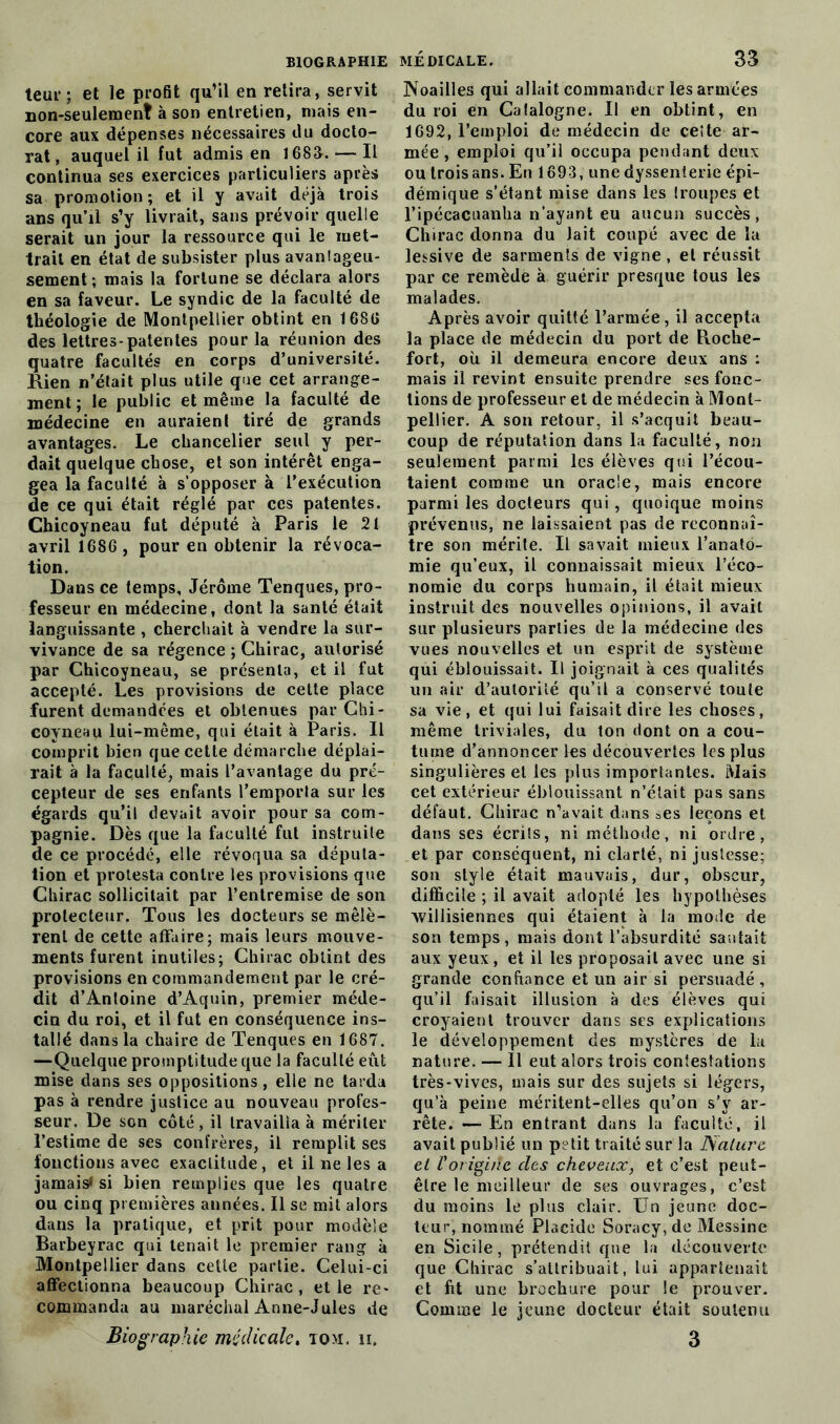 teur ; et le profit qu’il en retira, servit non-seulement à son entretien, niais en- core aux dépenses nécessaires du docto- 3’at, auquel il fut admis en 1683. — Il continua ses exercices particuliers après sa promotion; et il y avait déjà trois ans qu’il s’y livrait, sans prévoir quelle serait un jour la ressource qui le met- trait en état de subsister plus avanlageu- sement ; mais la fortune se déclara alors en sa faveur. Le syndic de la faculté de théologie de Montpellier obtint en 168G des lettres-patentes pour la réunion des quatre facultés en corps d’université. Rien n’était plus utile que cet arrange- ment ; le public et même la faculté de médecine en auraient tiré de grands avantages. Le chancelier seul y per- dait quelque chose, et son intérêt enga- gea la faculté à s’opposer à l’exécution de ce qui était réglé par ces patentes. Chicoyneau fut député à Paris le 21 avril 1686 , pour en obtenir la révoca- tion. Dans ce temps, Jérôme Tenques, pro- fesseur en médecine, dont la santé était languissante , cherchait à vendre la sur- vivance de sa régence ; Chirac, autorisé par Chicoyneau, se présenta, et il fut accepté. Les provisions de cette place furent demandées et obtenues par Chi- coyneau lui-même, qui était à Paris. Il comprit bien que cette démarche déplai- rait à la faculté, mais l’avantage du pré- cepteur de ses enfants l’emporta sur les égards qu’il devait avoir pour sa com- pagnie. Dès que la faculté fut instruite de ce procédé, elle révoqua sa députa- tion et protesta contre les provisions que Chirac sollicitait par l’entremise de son protecteur. Tous les docteurs se mêlè- rent de cette affaire; mais leurs mouve- ments furent inutiles; Chirac obtint des provisions en commandement par le cré- dit d’Antoine d’Aquin, premier méde- cin du roi, et il fut en conséquence ins- tallé dans la chaire de Tenques en 1687. —Quelque promptitude que la faculté eût mise dans ses oppositions, elle ne tarda pas à rendre justice au nouveau profes- seur. De son côté, il travailla à mériter l’estime de ses confrères, il remplit ses fonctions avec exactitude , et il ne les a jamais» si bien remplies que les quatre ou cinq premières années. Il se mit alors dans la pratique, et prit pour modèle Barbeyrac qui tenait le premier rang à Montpellier dans cette partie. Celui-ci affectionna beaucoup Chirac, et le re- commanda au maréchal Anne-Jules de Biographie médicale, tom, h. médicale. 33 Noailles qui allait commander les armées du roi en Calalogne. Il en obtint, en 1692, l’emploi de médecin de celte ar- mée, emploi qu’il occupa pendant deux ou troisans. En 1693, unedyssenterie épi- démique s’étant mise dans les troupes et l’ipécacuanha n’ayant eu aucun succès, Chirac donna du lait coupé avec de la lessive de sarments de vigne , et réussit par ce remède à guérir presque tous les malades. Après avoir quitté l’armée, il accepta la place de médecin du port de Roche- fort, où il demeura encore deux ans : mais il revint ensuite prendre ses fonc- tions de professeur et de médecin à Mont- pellier. A son retour, il s’acquit beau- coup de réputation dans la faculté, non seulement parmi les élèves qui l’écou- taient comme un oracle, mais encore parmi les docteurs qui, quoique moins prévenus, ne laissaient pas de reconnaî- tre son mérite. Il savait mieux l’anato- mie qu’eux, il connaissait mieux l’éco- nomie du corps humain, il était mieux instruit des nouvelles opinions, il avait sur plusieurs parties de la médecine des vues nouvelles et un esprit de système qui éblouissait. Il joignait à ces qualités un air d’auloriîé qu’il a conservé toute sa vie, et qui lui faisait dire les choses, même triviales, du ton dont on a cou- tume d’annoncer Les découvertes les plus singulières et les plus importantes. Mais cet extérieur éblouissant n’était pas sans défaut. Chirac n’avait dans ^es leçons et dans ses écrits, ni méthode, ni ordre, et par conséquent, ni clarté, ni justesse; son style était mauvais, dur, obscur, difficile ; il avait adopté les hypothèses willisiennes qui étaient à la mode de son temps, mais dont l’absurdité sautait aux yeux, et il les proposait avec une si grande confiance et un air si persuadé, qu’il faisait illusion à des élèves qui croyaient trouver dans ses explications le développement des mystères de la nature. — Il eut alors trois contestations très-vives, mais sur des sujets si légers, qu’à peine méritent-elles qu’on s’y ar- rête. —■ En entrant dans la faculté, il avait publié un petit traité sur la Nature et Vorigiite des cheveux, et c’est peut- être le meilleur de ses ouvrages, c’est du moins le plus clair. Un jeune doc- teur, nommé Placide Soracy, de Messine en Sicile, prétendit que la découverte que Chirac s’attribuait, lui appartenait et fit une brochure pour le prouver. Comme le jeune docteur était soutenu 3