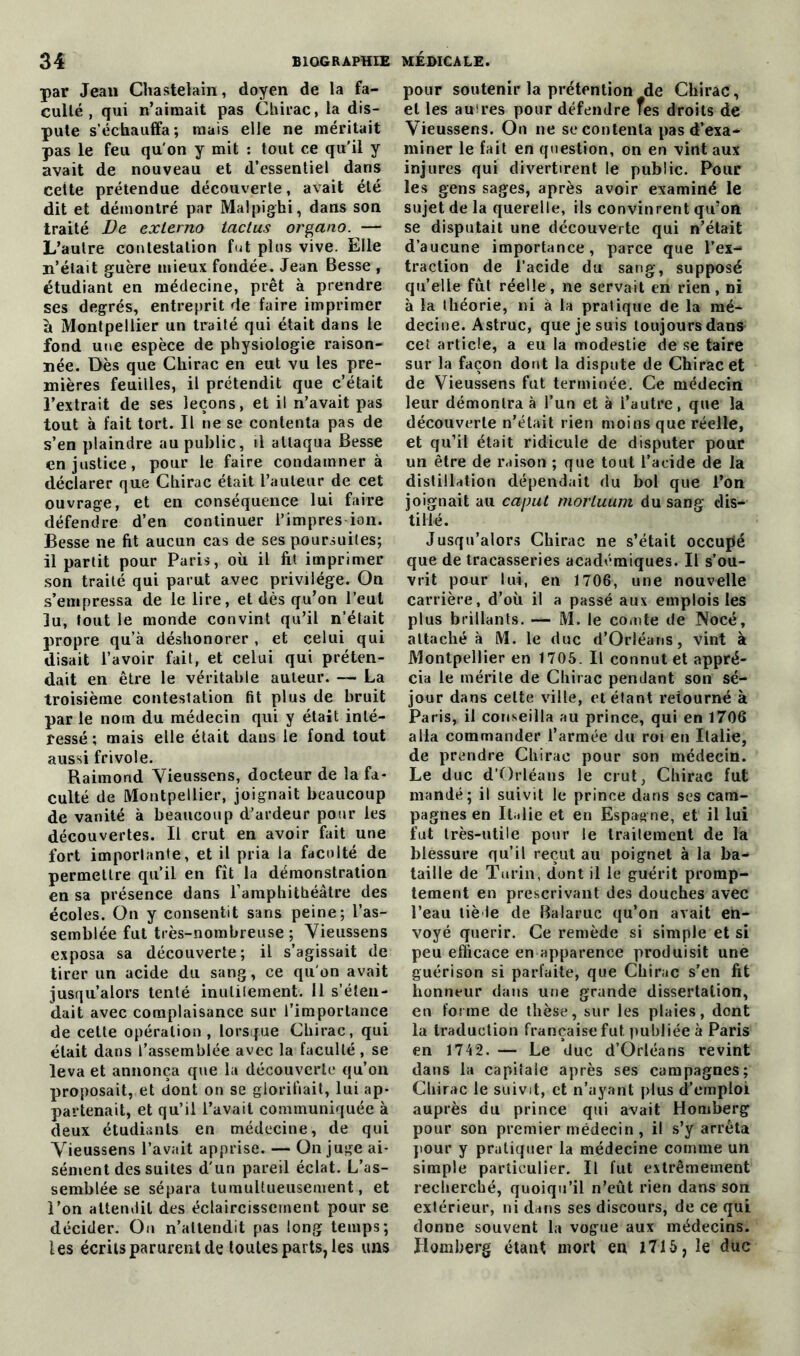 par Jean Chastelain, doyen de la fa- culté, qui n’aimait pas Chirac, la dis- pute s’échauffa; mais elle ne méritait pas le feu qu'on y mit : tout ce qu’il y avait de nouveau et d’essentiel dans cette prétendue découverte, avait été dit et démontré par Malpighi, dans son traité De exlerno taclus organo. — L’autre contestation fut plus vive. Elle n’était guère mieux fondée. Jean Besse , étudiant en médecine, prêt à prendre ses degrés, entreprit de faire imprimer à Montpellier un traité qui était dans le fond une espèce de physiologie raison- née. Dès que Chirac en eut vu les pre- mières feuilles, il prétendit que c’était l’extrait de ses leçons, et il n’avait pas tout à fait tort. Il ne se contenta pas de s’en plaindre au public, il attaqua Besse en justice, pour le faire condamnera déclarer que Chirac était l’auteur de cet ouvrage, et en conséquence lui faire défendre d’en continuer l’impres ion. Besse ne fit aucun cas de ses poursuites; il partit pour Paris, où il fit imprimer son traité qui parut avec privilège. On s’empressa de le lire, et dès qu’on l’eut lu, tout le monde convint qu’il n’était propre qu’à déshonorer , et celui qui disait l’avoir fait, et celui qui préten- dait en être le véritable auteur. — La troisième contestation lit plus de bruit par le nom du médecin qui y était inté- ressé ; mais elle était dans le fond tout aussi frivole. Raimond Vieussens, docteur de la fa- culté de Montpellier, joignait beaucoup de vanité à beaucoup d’ardeur pour les découvertes. Il crut en avoir fait une fort importante, et il pria la faculté de permettre qu’il en fît la démonstration en sa présence dans l’amphithéâtre des écoles. On y consentit sans peine; l’as- semblée fut très-nombreuse ; Vieussens exposa sa découverte; il s’agissait de tirer un acide du sang, ce qu'on avait jusqu’alors tenté inutilement. 11 s’éten- dait avec complaisance sur l’importance de cette opération, lorsque Chirac, qui était dans l’assemblée avec la faculté , se leva et annonça que la découverte qu’on proposait, et dont on se glorifiait, lui ap- partenait, et qu’il l’avait communiquée à deux étudiants en médecine, de qui Vieussens l’avait apprise. — On juge ai- sément des suites d'un pareil éclat. L’as- semblée se sépara tumultueusement, et l’on attendit des éclaircissement pour se décider. On n’attendit pas long temps; tes écrits parurent de toutes parts, les uns pour soutenir la prétention de Chirac , et les autres pour défendre fes droits de Vieussens. On ne se contenta pas d’exa- miner le fait en question, on en vint aux injures qui divertirent le public. Pour les gens sages, après avoir examiné le sujet de la querelle, ils convinrent qu’on se disputait une découverte qui n’était d’aucune importance, parce que l’ex- traction de l’acide du sang, supposé qu’elle fut réelle, ne servait en rien, ni à la théorie, ni à ta pratique de la mé- decine. Astruc, que je suis toujours danst cet article, a eu la modestie de se taire sur la façon dont la dispute de Chirac et de Vieussens fut terminée. Ce médecin leur démontra à l’un et à i’autre, que la découverte n’était rien moins que réelle, et qu’il était ridicule de disputer pour un être de raison ; que tout l’acide de la distillation dépendait du bol que l’on joignait au cajmt morluum du sang dis- tillé. Jusqu’alors Chirac ne s’était occupé que de tracasseries académiques. Il s’ou- vrit pour lui, en 1706, une nouvelle carrière, d’où il a passé aux emplois les plus brillants. — M. le comte de Noeé, attaché à M. le duc d’Orléans, vint à Montpellier en 1705. Il connut et appré- cia le mérite de Chirac pendant son sé- jour dans celte ville, et étant retourné à Paris, il conseilla au prince, qui en 1706 alla commander l’armée du roi en Italie, de prendre Chirac pour son médecin. Le duc d’Orléans le crut, Chirac fut mandé; il suivit le prince dans ses cam- pagnes en Italie et en Espagne, et il lui fut très-utile pour le trailement de la blessure qu’il reçut au poignet à la ba- taille de Turin, dont il le guérit promp- tement en prescrivant des douches avec l’eau lié le de Balaruc qu’on avait en- voyé quérir. Ce remède si simple et si peu efficace en apparence produisit une guérison si parfaite, que Chirac s’en fit honneur dans une grande dissertation, en forme de thèse, sur les plaies, dont la traduction française fut publiée à Paris en 1742. — Le duc d’Orléans revint dans la capitale après ses campagnes; Chirac le suivit, et n’ayant plus d’emploi auprès du prince qui avait Homberg pour son premier médecin, il s’y arrêta pour y pratiquer la médecine comme un simple particulier. Il fut extrêmement recherché, quoiqu’il n’eût rien dans son extérieur, ni dans ses discours, de ce qui donne souvent la vogue aux médecins. Homberg étant mort en 1715, le duc