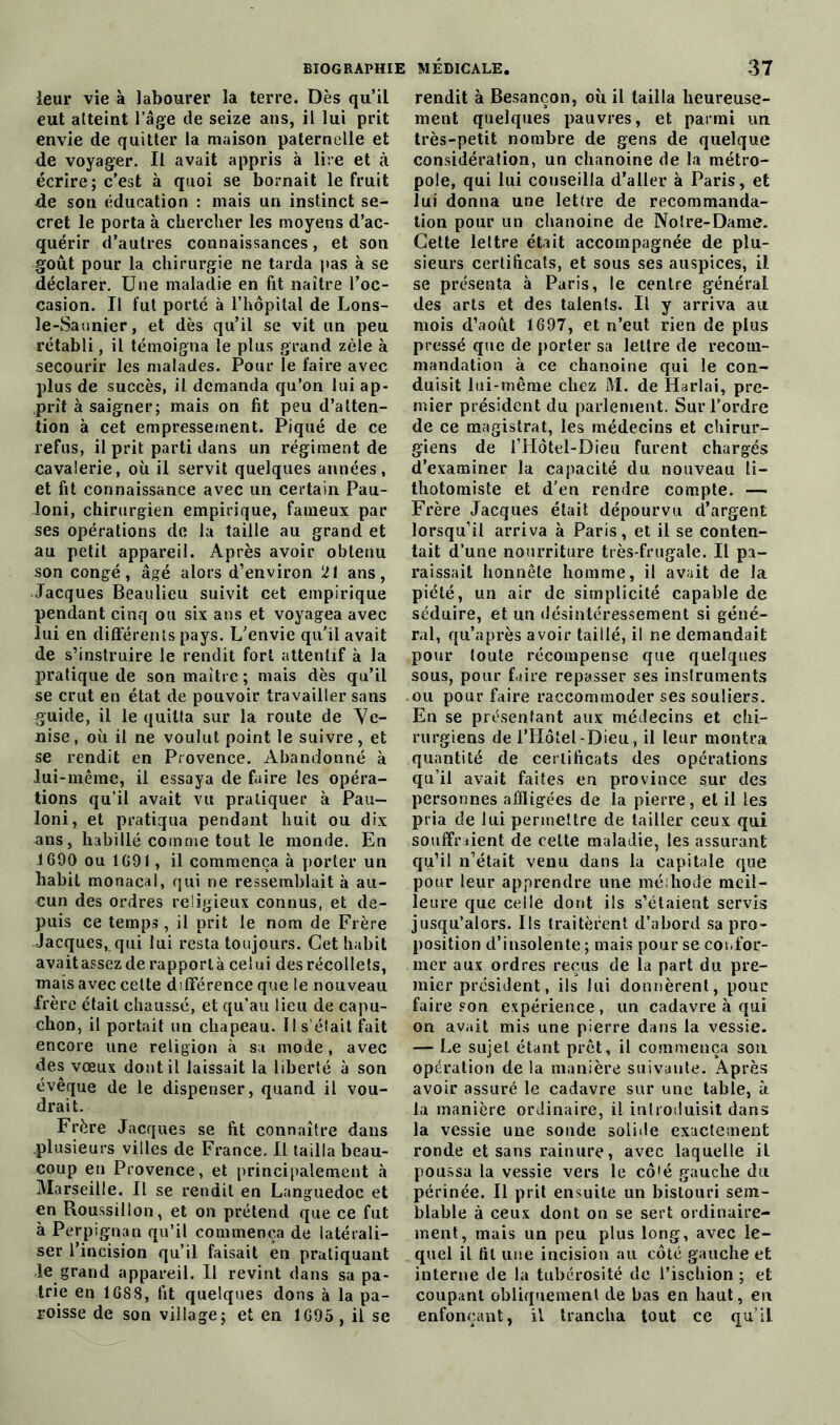 leur vie à labourer la terre. Dès qu’il eut atteint l’âge de seize ans, il lui prit envie de quitter la maison paternelle et de voyager. Il avait appris a lire et à écrire; c’est à quoi se bornait le fruit de son éducation : mais un instinct se- cret le porta à chercher les moyens d’ac- quérir d’autres connaissances, et son goût pour la chirurgie ne tarda pas à se déclarer. Une maladie en fit naître l’oc- casion. Il fut porté à l’hôpital de Lons- le-Saunier , et dès qu’il se vit un peu rétabli, il témoigna le plus grand zèle à secourir les malades. Pour le faire avec plus de succès, il demanda qu’on lui ap- prît à saigner; mais on fit peu d’atten- tion à cet empressement. Piqué de ce refus, il prit parti dans un régiment de cavalerie, où il servit quelques années, et fit connaissance avec un certain Pau- loni, chirurgien empirique, fameux par ses opérations de la taille au grand et au petit appareil. Après avoir obtenu son congé, âgé alors d’environ 21 ans, Jacques Beaulieu suivit cet empirique pendant cinq ou six ans et voyagea avec lui en différents pays. L’envie qu'il avait de s’instruire le rendit fort attentif à la pratique de son maître; mais dès qu’il se crut en état de pouvoir travailler sans guide, il le quitta sur la route de Ve- nise , où il ne voulut point le suivre, et se rendit en Provence. Abandonné à lui-même, il essaya de faire les opéra- tions qu’il avait vu pratiquer à Pau- loni, et pratiqua pendant huit ou dix ans, habillé comme tout le monde. En 1690 ou 1691, il commença à porter un habit monacal, qui ne ressemblait à au- cun des ordres religieux connus, et de- puis ce temps, il prit le nom de Frère ■Jacques, qui lui resta toujours. Cet habit avaitassezde rapporta celui des récollets, mais avec cette différence que le nouveau frère était chaussé, et qu’au lieu de capu- chon, il portait un chapeau. Il s ciait fait encore une religion à sa mode, avec des vœux dont il laissait la liberté à son évêque de le dispenser, quand il vou- drait. Frère Jacques se fit connaître dans plusieurs villes de France. Il tailla beau- coup en Provence, et principalement à Marseille. Il se rendit en Languedoc et en Roussillon, et on prétend que ce fut à Perpignan qu’il commença de latérali- ser l’incision qu’il faisait en pratiquant le grand appareil. 11 revint dans sa pa- trie en 1688, fit quelques dons à la pa- roisse de son village; et en 1695 , il se rendit à Besançon, où il tailla heureuse- ment quelques pauvres, et parmi un très-petit nombre de gens de quelque considération, un chanoine de la métro- pole, qui lui conseilla d’aller à Paris, et lui donna une lettre de recommanda- tion pour un chanoine de Notre-Dame. Cette lettre était accompagnée de plu- sieurs certificats, et sous ses auspices, il se présenta à Paris, le centre général des arts et des talents. Il y arriva au mois d’août 1697, et n’eut rien de plus pressé que de porter sa lettre de recom- mandation à ce chanoine qui le con- duisit lui-même chez M. de Harlai, pre- mier président du parlement. Sur l’ordre de ce magistrat, les médecins et chirur- giens de l’Hôtel-Dieu furent chargés d’examiner la capacité du nouveau li- thotomiste et d'en rendre compte. — Frère Jacques était dépourvu d’argent lorsqu’il arriva à Paris, et il se conten- tait d’une nourriture très-frugale. Il pa- raissait honnête homme, il avait de la piété, un air de simplicité capable de séduire, et un désintéressement si géné- ral, qu’après avoir taillé, il ne demandait pour toute récompense que quelques sous, pour faire repasser ses instruments ou pour faire raccommoder ses souliers. En se présentant aux médecins et chi- rurgiens de l’Hôtel-Dieu, il leur montra quantité de certificats des operations qu’il avait faites en province sur des personnes affligées de la pierre, et il les pria de lui permettre de tailler ceux qui souffraient de cette maladie, les assurant qu’il n’était venu dans la capitale que pour leur apprendre une méthode meil- leure que celle dont ils s’étaient servis jusqu’alors. Ils traitèrent d’abord sa pro- position d’insolente ; mais pour se cos.for- mer aux ordres reçus de la part du pre- mier président, ils lui donnèrent, pour faire sou expérience, un cadavre à qui on avait mis une pierre dans la vessie. — Le sujet étant prêt, il commença son opération de la manière suivante. Après avoir assuré le cadavre sur une table, à la manière ordinaire, il introduisit dans la vessie une sonde solide exactement ronde et sans rainure, avec laquelle il poussa la vessie vers le cô'é gauche du périnée. Il prit ensuite un bistouri sem- blable à ceux dont on se sert ordinaire- ment, mais un peu plus long, avec le- quel il fil une incision au côté gauche et interne de la tubérosité de l’ischion ; et coupant obliquement de bas en haut, en enfonçant, il trancha tout ce qu’il