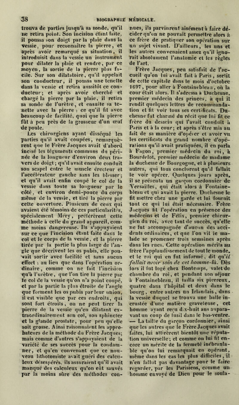 trouva de parties jusqu’à sa sonde, qu’il ne retira point. Son incision étant faite, il poussa son doigt par la plaie dans la vessie, pour reconnaître la pierre, et après avoir remarqué sa situation, il introduisit dans la vessie un instrument pour dilater la plaie et rendre, par ce moyen, la sortie de la pierre plus fa- cile. Sur son dilatatoire, qu’il appelait son conducteur, il poussa une tenelte dans la vessie et retira aussitôt ce con- ducteur ; et après avoir cherché et chargé la pierre par la plaie, il retira sa sonde de l’urètre, et ensuite sa te- nette avec la pierre : ce qu’il fit avec beaucoup de facilité, quoi que la pierre fut à peu près de la grosseur d’un œuf de poule. Les chirurgiens ayant disséqué les parties qu’il avait coupées, remarquè- rent que le Frère Jacques avait d’abord incisé les téguments communs du péri- née de la longueur d’environ deux tra- vers de doigt ; qu’il avait ensuite conduit son scapel entre le muscle érecteur et l’accélérateur gauche sans les blesser; et qu’il avait enfin coupé le col de la vessie dans toute sa longueur par le côté, et environ demi-pouce du corps même de la vessie, et tiré la pierre par cette ouverture. Plusieurs de ceux qui avaient été témoins de ces particularités, spécialement Méry, préférèrent cette méthode à celle du grand appareil, com- me moins dangereuse. Ils s’appuyaient sur ce que l’incision étant faite dans le col et le corps de la vessie, et la pierre tirée par la partie la plus large de l’an- gle que décrivent les os pubis, elle pou- vait sorlir avec facilité et sans aucun effort : au lieu que dans l’opération or- dinaire, comme on ne fait l’incision qu’à l'urètre, que l’on tire 1.1 pierre par le col de la vessie qu’on n’a point coupé, et par la partie la plus étroite de l’angle que forment les os pubis parleur union, il est visible que par ces endroits, qui sont fort étroils , on ne peut tirer la pierre de la vessie qu’en dilatant ex- traordinairement son col, son sphincter et la glande prostate, pour peu qu’elle soit grosse. Ainsi raisonnaient les appro- bateurs de la méthode du Frère Jacques; mais comme d’autres s’appuyaient de la variété de ses succès pour la condam- ner, et qu’en convenant que ce nou- veau lithotomiste avait guéri des calcu- leux désespérés, ils assuraient qu’il avait manqué des calculeux qu’on eût sauvés par la moins sûre des méthodes con- nues, ils parvinrent aisément à faire dé- cider qu’on ne pouvait permeltre alors à ce frère de pratiquer son opération sur un sujet vivant. D’ailleurs, les uns et les autres convenaient assez qu’il igno- rait absolument l’analomie et les règles de l’art. Frère Jacques, peu satisfait de l’ac- cueil qu’on lui avait fait à Paris, sortit de cette capitale dans le mois d’octobre 1697, pour aller à Fontainebleau, où la cour était alors. Il s’adressa à Duchesne, premier médecin des princes, à qui iL rendit quelques lettres de recommanda- tion et fit voir tous ses certificats. Du- cliesne fut charmé du récit que lui fit ce frère du dessein qui l’avait conduit à Paris et à la cour ; et après s’être mis au fait de sa manière d’opéier et avoir vu les certificats du grand nombre d’opé- raiions qu’il avait pratiquées, il en parla à Fagon, premier médecin du roi, à Bourdelol, premier médecin de madame la duchesse de Bourgogne, et à plusieurs autres, qui tous conclurent qu’il fallait le voir opérer. Quelques jours après* il se présenta un garçon cordonnier de Versailles, qui était alors à Fontaine- bleau et qui avait la pierre. Duchesne le fit mettre chez une garde et lui fournit tout ce qui lui était nécessaire. Frère Jacques fit l'opération en présence des médecins et de Félix, premier chirur- gien du roi, avec tant de succès, qu’elle ne fut accompagnée d’aucun des acci- dents ordinaires, et que l’on vit le ma- lade se promener trois semaines après dans les rues. Cette opération mérita au frère l’applaudissement de tout le monde, et le roi qui en fut informé, dit qu'il fallait avoir soin de cet homme-là. Dès lors il fut logé chez Bonlemps, valet de chambre du roi, et pendant son séjour à Fontainebleau, il tailla six pierreux, quatre dans l'hôpital et deux dans le bourg, entre autres un Irlandais, dans la vessie duquel se trouva une balle in- crustée d’une matière graveleuse, cet homme ayant reçu d x-huit ans aupara- vant un coup de fusil dans le bas-ventre. — La taille du garçon cordonnier, ainsi que les autres que îe Frère Jacques avait faites, lui attirèrent bientôt une réputa- tion universelle; et comme on lui fit en- core un mérite de la fermeté inébranla- ble qu’on lui remarquait en opérant, même dans les cas les plus difficiles , il n’en fallut pas davantage pour le faire regarder, par les Parisiens, comme un homme envoyé de Dieu pour le soula-