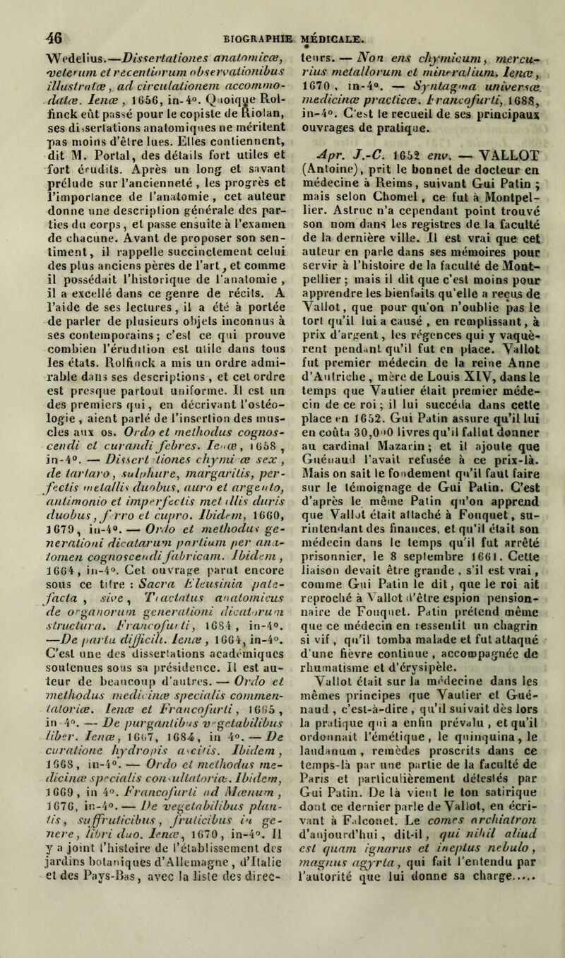 Wedelius.—Dissertationes anatomicæ, *vetemm et recentiorum observationibus illustralœ y ad circutationem acconimo- datæ. lenæ, 1 656, in- 4°. Quoique Rol- finck eut passé pour le copiste de Riolan, ses dissertations anatomiques ne méritent pas moins d’être lues. Elles contiennent, dit M. Portai, des détails fort utiles et fort érudits. Après un long et savant prélude sur l’ancienneté , les progrès et l’importance de l’anatomie , cet auteur donne une description générale des par- ties du corps, et passe ensuite à l’examen de chacune. Avant de proposer son sen- timent, il rappelle succinctement celui des plus anciens pères de l’art f et comme il possédait l’historique de l’anatomie , il a excellé dans ce genre de récits. A l’aide de ses lectures, il a été à portée de parler de plusieurs objets inconnus à ses contemporains ; c’est ce qui prouve combien l’érudition est utile dans tous les états. Rolfinck a mis un ordre admi- rable dans ses descriptions , et cel ordre est presque partout uniforme. Il est un des premiers qui, en décrivant l’ostéo- logie , aient parlé de l’insertion des mus- cles aux os. Ordo et methodus cognos- cendi et curandi febres. Ie^æ, 1658 , in -4°. — Dis sert tiones chynti œ s ex , de tartaro, sulphure, margaritis, per- fectis metallis duobus, aura et argento, antimonio et imperftciis met tllis duris duobus, f rro et cupro. Ibidem, 1660, J 679 y iu-4°. — Ordo et methodus ge- nerationi dicatarum pnrtium per anci- tomen cognosceudifabricant. Ibidem , 1664, in-4°. Cet ouvrage parut encore sous ce titre : Sacra Fleusinia pate- facta , sive, T/actatus anatomicus de organoruni generationi dicatorum structura. Francofurti, 1684, in-4°. —De parta dijficili. lenæ, 1664, in-4°. C’est une des disserlations académiques soutenues sous sa présidence. Il est au- teur de beaucoup d’autres. — Ordo et methodus meclicinæ specialis commen- iatoriœ. Ience et Francofurti, 1665 , in 4°. — De purganlibus Vgctabilibus liber. Ience, 1667, 1684, in 4°. — De curatione hydropis avertis. Ibidem, 1668 , in-4°. — Ordo et methodus me- dicince specialis conailiatoriæ. Ibidem, 1669, in 4°. Francofurti ad Mœnum , 1676, in-4°. — De vegetabilibus plan- tis, sajfruticibus, fruticibus i>i gé- néré, libri duo. lenæ y 1670 , in-4°. Il y a joint l’histoire de l’établissement des jardins botaniques d’Allemagne , d’Italie et des Pays-Bas, avec la liste des direc- • leurs. — No n eus cltymic um, mercu- rius métallo rum et mineralium. lenæ, 1670, m-4°. — Syntagma universœ. meclicinæ practicæ. 1 rancofurti, 1688, in-4°. C'est le recueil de ses principaux ouvrages de pratique. Apr. J.-C. 1652 env. — YALLOT (Antoine), prit le bonnet de docteur en. médecine à Reims, suivant Gui Patin ; mais selon Chomel, ce fut à Montpel- lier. Aslruc n’a cependant point trouvé son nom dans les registres de la faculté de la dernière ville. Il est vrai que cet auteur en parle dans ses mémoires pour servir à l’histoire de la faculté de Mont- pellier ; mais il dit que c’est moins pour apprendre les bienfaits qu’elle a reçus de Yallot, que pour qu’on n’oublie pas le tort qu’il lui a causé , en remplissant, à prix d’argent, les régences qui y vaquè- rent pendant qu’il fut en place. Yallot fut premier médecin de la reine Anne d’Autriche , mère de Louis XIV, dans le temps que Vautier était premier méde- cin de ce roi ; il lui succéda dans cette place en 1652. Gui Patin assure qu’il lui en coûta 30,00 livres qu’il fallut donner au cardinal Mazarin ; et il ajoute que Guénaud l’avait refusée à ce prix-là. Mais on sait le fondement qu’il faut faire sur le témoignage de Gui Patin. C’est d’après le même Patin qu’on apprend que Vallat était attaché à Fouquet, su- rintendant des finances, et qu’il était son médecin dans le temps qu’il fut arrêté prisonnier, le 8 septembre 1661. Cette liaison devait être grande , s’il est vrai, comme Gui Patin le dit, que le roi ait reproché à Vallot d’être espion pension- naire de Fouquet. Patin prétend même que ce médecin en ressentit un chagrin si vif, qu’il tomba malade et fut attaqué d’une fièvre continue , accompagnée de rhumatisme et d’érysipèle. Yallot était sur la médecine dans les mêmes principes que Vautier et Gué- naud , c’est-à-dire , qu’il suivait dès lors la pratique qui a enfin prévalu , et qu’il ordonnait l’émétique, le quinquina, le laudanum, remèdes proscrits dans ce temps-là par une partie de la faculté de Paris et particulièrement détestés par Gui Patin. De là vient le ton satirique dont ce dernier parle de Vallot, en écri- vant à F.ilconet. Le cornes archiatron d’aujourd’hui , dit-il, qui nihil aliud est quant ignetrus et ineptus nebulo, magnus agyrta, qui fait l’entendu par l’autorité que lui donne sa charge