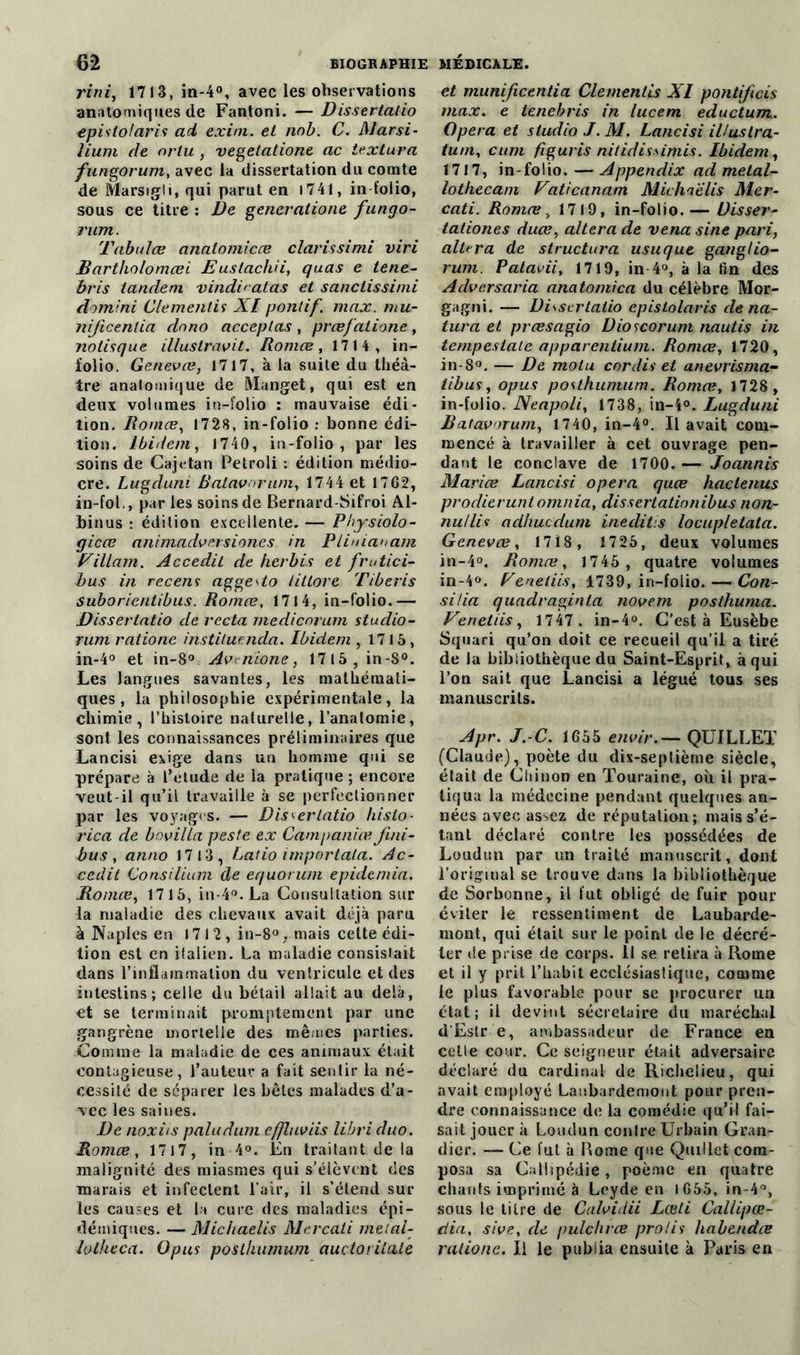 rini, 1713, in-4°, avec les observations anatomiques de Fantoni. — Dis.sertalio epislolaris ad exim. et nnb. C. Mar si• lium de or tu , vegetatione ac iextura fungorum, avec la dissertation du comte de Marsigii, qui parut en 1741, in folio, sous ce titre : De generatione fungo- rum. Tabules analomicce Claris si mi viri Bartholomœi Euslachii, quas e tene- bris tandem vindiratas et sanctissimi domini Clementis XI pontif. max. mu- nijicenlia dnno acceptas , prœfatione, nolisque illustravit. Romce, 1714, in- folio. Genevæ, 1717, à la suite du théâ- tre anatomique de Manget, qui est en deux volumes in-folio : mauvaise édi- tion. Romce, 1728, in-folio : bonne édi- tion. Ibidem, 1740, in-folio, par les soins de Cajctan Petroli : édition médio- cre. Lugduni Batavnrum, 1744 et 1762, in-foL, par les soins de Bernard-Sifroi Al- binus : édition excellente. — Physiolo- gicæ animadversiones in Pliuiauam Eillam. Accedit de herbis et frutici- bus in recens aggedo tittore Tiberis suborientibus. Romce, 1714, in-folio.— Dissertatio de recta medicnrum studio- rum rations instituencla. Ibidem , 1715, in-4° et in-8°. Avrnione, 1715, in-8°. Les langues savantes, les mathémati- ques, la philosophie expérimentale, la chimie, l’histoire naturelle, l’anatomie, sont les connaissances préliminaires que Lancisi exige dans un homme qui se prépare à l’etude de la pratique ; encore veut-il qu’il travaille à se perfectionner par les voyages. — Dissertatio histo- rien de bnvilla peste ex Campaniœ fini- bus , anno 17 13, Latio importala. Ac- cedit Go ns ilium de equorum epidtmia, Romce, 1715, in-4°. La Consultation sur la maladie des chevaux avait déjà paru à Naples en 1712, in-8°. mais celte édi- tion est en italien. La maladie consisiait dans l'inflammation du ventricule et des intestins; celle du bétail allait au delà, et se terminait promptement par une gangrène mortelle des mêmes parties. Comme la maladie de ces animaux était contagieuse, l’auteur a fait sentir la né- cessité de séparer les bêtes malades d’a- vec les saines. De noxiis paludum effluviis libri cluo. Romce, 1717, in 4°. En traitant de la malignité des miasmes qui s’élèvent des marais et infectent l’air, il s’étend sur les causes et la cure des maladies épi- démiques. — Michaelis Mercati metai- lotheca. Opus poslhumum auctoritale et munificentia Clementis XI pontificis max. e tene b ris in lucem eductum. Opéra et studio J. M. Lancisi illustra- tum, cum figuris nitidissimis. Ibidem, 1717, in-folio. — Appendix ad metal- lotkecam Vaticanam Michaelis Mer- cati. Romœ„ 1719, in-folio.— Uisser- taiiones duce, altéra de vena sine pari, altéra de structura usuque ganglio- rum. Patavii, 1719, in 4°, à la fin des Advcrsaria anatomica du célèbre Mor- gagni. — Dissertatio epistolaris déna- tura et preesagio Dioscorum nautis in tempestate apparentium. Romœ, 1720, in-S°. — De motu cor dis et anevrisma- libus, opus poslhumum. Romœ, 1728 , in-folio. Neapoli, 1738, in-4°. Lugduni Batavnrum, 1740, in-4°. Il avait com- mencé à travailler à cet ouvrage pen- dant le conclave de 1700. — Joannis Mariœ Lancisi opéra quœ hactenus prodieruntomnia, disserlationibus non- nullis adhuedum inedit.s locupletata. Genevæ, 1718 , 1725, deux volumes in-4°. Romœ, 1745 , quatre volumes in-4°. Teneliis, 1739, in-folio. — Con- si lia quadraginla novem posthuma. Venetiis, 1747 , in-4°. C’est à Eusèbe Sqtiari qu’on doit ce recueil qu’il a tiré de la bibliothèque du Saint-Esprit, à qui l’on sait que Lancisi a légué tous ses manuscrits. Apr. J. C. 1655 envir.— QUILLET (Claude), poète du dix-septième siècle, était de Cliinon en Touraine, où il pra- tiqua la médecine pendant quelques an- nées avec assez de réputation; mais s’é- tant déclaré contre les possédées de Loudun par un traité manuscrit, dont l'original se trouve dans la bibliothèque de Sorbonne, il fut obligé de fuir pour éviter le ressentiment de Laubarde- mont, qui était sur le point de le décré- ter de prise de corps. Il se retira à Rome et il y prit l’habit ecclésiastique, comme le plus favorable pour se procurer un état; il devint sécretaire du maréchal d’Eslr e, ambassadeur de France en celle cour. Ce seigneur était adversaire déclaré du cardinal de Richelieu, qui avait employé Laubardemont pour pren- dre connaissance de la comédie qu’il fai- sait jouer à Loudun contre Urbain Gran- dier. — Ce fut à Borne que Quillet com- posa sa Gallipédie, poème en quatre chants imprimé à Leyde en l 655, in-4°, sous le titre de Calvidii Lœti Callipœ- dia, sive, de pulchrœ prolis habendœ raiionc. Il le publia ensuite à Paris en