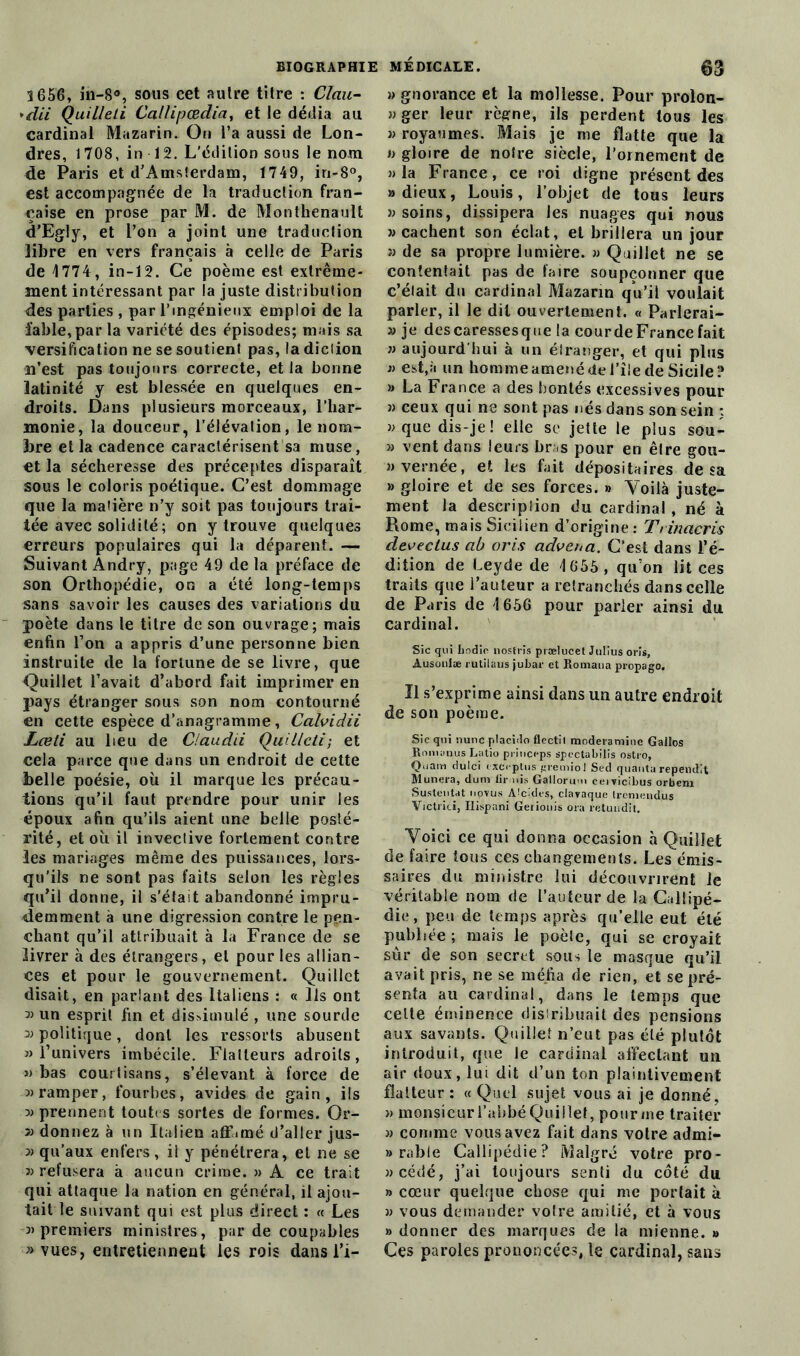 1656, in-8°, sous cet autre titre : Clau- *dii Quilleli Callipœdia, et le dédia au cardinal Mazarin. On l’a aussi de Lon- dres, 1708, in 12. L’édition sous le nom de Paris et d’Amsterdam, 1749, in-8°, est accompagnée de la traduction fran- çaise en prose par M. de Monthenault d’Egly, et l’on a joint une traduction libre en vers français à celle de Paris de 4 774, in-12. Ce poème est extrême- ment intéressant par la juste distribution des parties , par l’ingénieux emploi de la îable,par la variété des épisodes; mais sa versification ne se soutient pas, la diction n’est pas toujours correcte, et la bonne latinité y est blessée en quelques en- droits. Dans plusieurs morceaux, l’har- monie, la douceur, l’élévation, le nom- bre et la cadence caractérisent sa muse, et la sécheresse des préceptes disparaît sous le coloris poétique. C’est dommage que la matière n’y soit pas toujours trai- tée avec solidité ; on y trouve quelques erreurs populaires qui la déparent. — Suivant Andry, page 49 de la préface de son Orthopédie, on a été long-temps sans savoir les causes des variations du poète dans le titre de son ouvrage; mais enfin l’on a appris d’une personne bien instruite de la fortune de se livre, que Quillet l’avait d’abord fait imprimer en pays étranger sous son nom contourné en cette espèce d’anagramme, Calvidii Lceli au lieu de Claudii Quillcti; et cela parce que dans un endroit de cette belle poésie, où il marque les précau- tions qu’il faut prendre pour unir les époux afin qu’ils aient une belle posté- rité, et où il invective fortement contre les mariages même des puissances, lors- qu’ils ne sont pas faits selon les règles qu’il donne, il s’était abandonné impru- demment à une digression contre le pen- chant qu’il attribuait à la France de se livrer à des étrangers, et pour les allian- ces et pour le gouvernement. Quillet disait, en parlant des Italiens : « Ils ont 3) un esprit fin et dissimulé , une sourde politique, dont les ressorts abusent » l’univers imbécile. Flatteurs adroits, » bas courtisans, s’élevant à force de 3) ramper, fourbes, avides de gain, ils 3> prennent tout s sortes de formes. Or- 3> donnez à un Italien affamé d’aller jus- 3) qu’aux enfers, il y pénétrera, et ne se 3) refusera à aucun crime. » A ce trait qui attaque la nation en général, il ajou- tait le suivant qui est plus direct : « Les 3> premiers ministres, par de coupables «vues, entretiennent les rois dans l’i- » gnorance et la mollesse. Pour prolon- ger leur règne, ils perdent tous les « royaumes. Mais je me flatte que la » gloire de notre siècle, l’ornement de » la France, ce roi digne présent des «dieux, Louis, l’objet de tous leurs «soins, dissipera les nuages qui nous » cachent son éclat, et brillera un jour a de sa propre lumière, a Quillet ne se contentait pas de faire soupçonner que c’était du cardinal Mazann qu’il voulait parler, il le dit ouvertement. « Parlerai- » je descaressesque la courde France fait » aujourd'hui à un étranger, et qui plus » est,à un homme amené de l’îie de Sicile? » La France a des bontés excessives pour « ceux qui ne sont pas nés dans son sein : «que dis-je! elle se jette le plus sou- « vent dans leurs bras pour en êlre gou- «vernée, et les fait dépositaires de sa a gloire et de ses forces. » Voilà juste- ment la description du cardinal, né à Rome, mais Sicilien d’origine : Trinacris decectus ab cris advcnci. C’est dans l’é- dition de Leyde de 4 655, qu’on lit ces traits que l’auteur a retranchés dans celle de Paris de 4 656 pour parier ainsi du cardinal. Sic qui bocüe nostrïs prælucet Julius oris, Ausoniæ rutilaus jubar et Romaua propago. Il s’exprime ainsi dans un autre endroit de son poème. Sic qui nunc ptacido flectil moderaminc Galles Rnmauus Latio princeps spectabilis ostro, Quam dulci esceptus gremrol Sed quanta rependit Munera, duni lir nis Gallorum ceiricibus orbem Sustentât iioyus Aicides, clavaque Ireniendus Victrici, Ilispani Geiionis ora retundit. Voici ce qui donna occasion à Quillet de faire tous ces changements. Les émis- saires du ministre lui découvrirent le véritable nom de L’auteur de la Callipé- die, peu de temps après qu’elle eut été publiée ; mais le poète, qui se croyait sûr de son secret sous le masque qu’il avait pris, ne se méfia de rien, et se pré- senta au cardinal, dans le temps que celte éminence distribuait des pensions aux savants. Quillet n’eut pas été plutôt introduit, que le cardinal affectant un air doux, lui dit d’un ton plaintivement flatteur : « Quel sujet vous ai je donné, » monsieur l’abbé Quillet, pour me traiter » comme vous avez fait dans votre admi- rable Callipédie? Malgré votre pro- »cédé, j’ai toujours senti du côté du » cœur quelque chose qui me portait à » vous demander votre amitié, et à vous » donner des marques de la mienne. » Ces paroles prononcées, le cardinal, sans