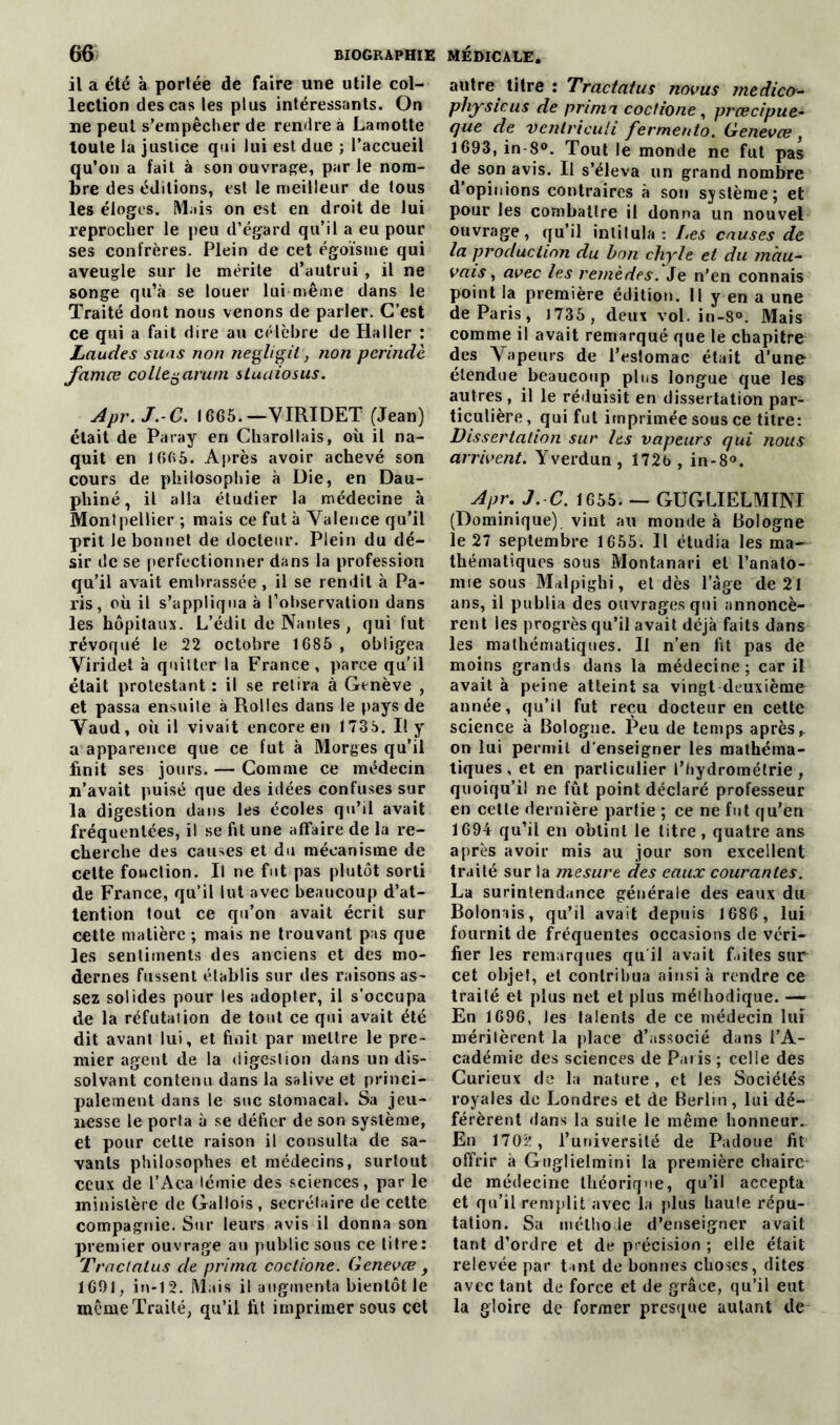 il a été à portée de faire une utile col- lection des cas les plus intéressants. On lie peut s’empêcher de rendre à Lamotte toute la justice qui lui est due ; l’accueil qu’on a fait à son ouvrage, par le nom- bre des éditions, est le meilleur de tous les éloges. Mais on est en droit de lui reprocher le peu d’egard qu’il a eu pour ses confrères. Plein de cet égoïsme qui aveugle sur le mérite d’autrui , il ne songe qu’à se louer lui même dans le Traité dont nous venons de parler. C’est ce qui a fait dire au célèbre de Haller : Laudes suas non negligil, non perindè famœ colley arum stuaiosus. Apr.J.-C. 1665.—VIRIDET (Jean) était de Paray en Charollais, où il na- quit en 1665. Après avoir achevé son cours de philosophie à Die, en Dau- phiné, il alla étudier la médecine à Montpellier ; mais ce fut à Valence qu’il prit le bonnet de docteur. Plein du dé- sir de se perfectionner dans la profession qu’il avait embrassée, il se rendit à Pa- ris, où il s’appliqua à l’observation dans les hôpitaux. L’édil de Nantes , qui fut révoqué le 22 octobre 1685 , obligea Viridet à quitter la France, parce qu’il était protestant : il se retira à Genève , et passa ensuite à Rolles dans le pays de Vaud, où il vivait encore en 1735. Il y a apparence que ce fut à Morges qu’il finit ses jours. — Comme ce médecin n’avait puisé que des idées confuses sur la digestion dans les écoles qu’il avait fréquentées, il se fit une affaire de la re- cherche des causes et du mécanisme de cette fonction. Il ne fut pas plutôt sorti de France, qu’il lut avec beaucoup d’at- tention tout ce qu’on avait écrit sur cette matière ; mais ne trouvant pas que les sentiments des anciens et des mo- dernes fussent établis sur des raisons as- sez solides pour les adopter, il s’occupa de la réfutation de tout ce qui avait été dit avant lui, et finit par mettre le pre- mier agent de la digestion dans un dis- solvant contenu dans la salive et princi- palement dans le suc stomacal. Sa jeu- nesse le porta à se défier de son système, et pour cette raison il consulta de sa- vants philosophes et médecins, surtout ceux de l’Aca lémie des sciences, par le ministère de Gallois, secrétaire de cette compagnie. Sur leurs avis il donna son premier ouvrage au public sous ce titre: 77 'aclatus de prima coctione. Genevæ , 1691, in-12. Mais il augmenta bientôt le même Traité, qu’il fit imprimer sous cct autre titre : Tracta/us novus medico- pliysicus de prima coctione, prœcipue- que de ventriculi fermento. Genevæ , 1693, in-8°. Tout le monde ne fut pas de son avis. Il s’éleva un grand nombre d’opinions contraires à son système; et pour les combattre il donna un nouvel ouvrage, qu’il intitula : Les causes de la production du bon chyle et du mau- vais , avec les remèdes. Je n’en connais point la première édition. Il y en a une de Paris, 1735, deux vol. in-8°. Mais comme il avait remarqué que le chapitre des Vapeurs de l’estomac était d’une étendue beaucoup pins longue que les autres , il le réduisit en dissertation par- ticulière, qui fut imprimée sous ce titre: Dissertation sur les vapeurs qui nous arrivent. Yverdun, 172b, in-8°. Apr.J.-C. 1655. — GUGLIELMINI (Dominique) vint au monde à Bologne le 27 septembre 1655. Il étudia les ma-' thématiques sous Montanari et l’anato- nne sous Malpighi, et dès l’âge de 21 ans, il publia des ouvrages qui annoncè- rent les progrès qu’il avait déjà faits dans les mathématiques. Il n’en fit pas de moins grands dans la médecine ; car il avait à peine atteint sa vingt deuxième année, qu’il fut reçu docteur en cette science à Bologne. Peu de temps après* on lui permit d’enseigner les mathéma- tiques, et en particulier l’hydromélrie , quoiqu’il ne fût point déclaré professeur en cette dernière partie ; ce ne fut qu’en 1694 qu’il en obtint le titre, quatre ans après avoir mis au jour son excellent traité sur la mesure des eaux courantes. La surintendance générale des eaux du Bolonais, qu’il avait depuis 1686 , lui fournit de fréquentes occasions de véri- fier les remarques qu'il avait faites sur cet objet, et contribua ainsi à rendre ce traité et plus net et plus méthodique. — En 1696, Jes talents de ce médecin lui méritèrent la place d’associé dans l’A- cadémie des sciences de Paris; celle des Curieux de la nature , et les Sociétés royales de Londres et de Berlin, lui dé- férèrent dans la suite le même honneur. En 1702 , l’université de Padoue fit offrir à Guglielmini la première chaire* de médecine théorique, qu’il accepta et qu’il remplit avec la plus haute répu- tation. Sa méthode d’enseigner avait tant d’ordre et de précision ; elle était relevée par tant de bonnes choses, dites avec tant de force et de grâce, qu’il eut la gloire de former presque autant de