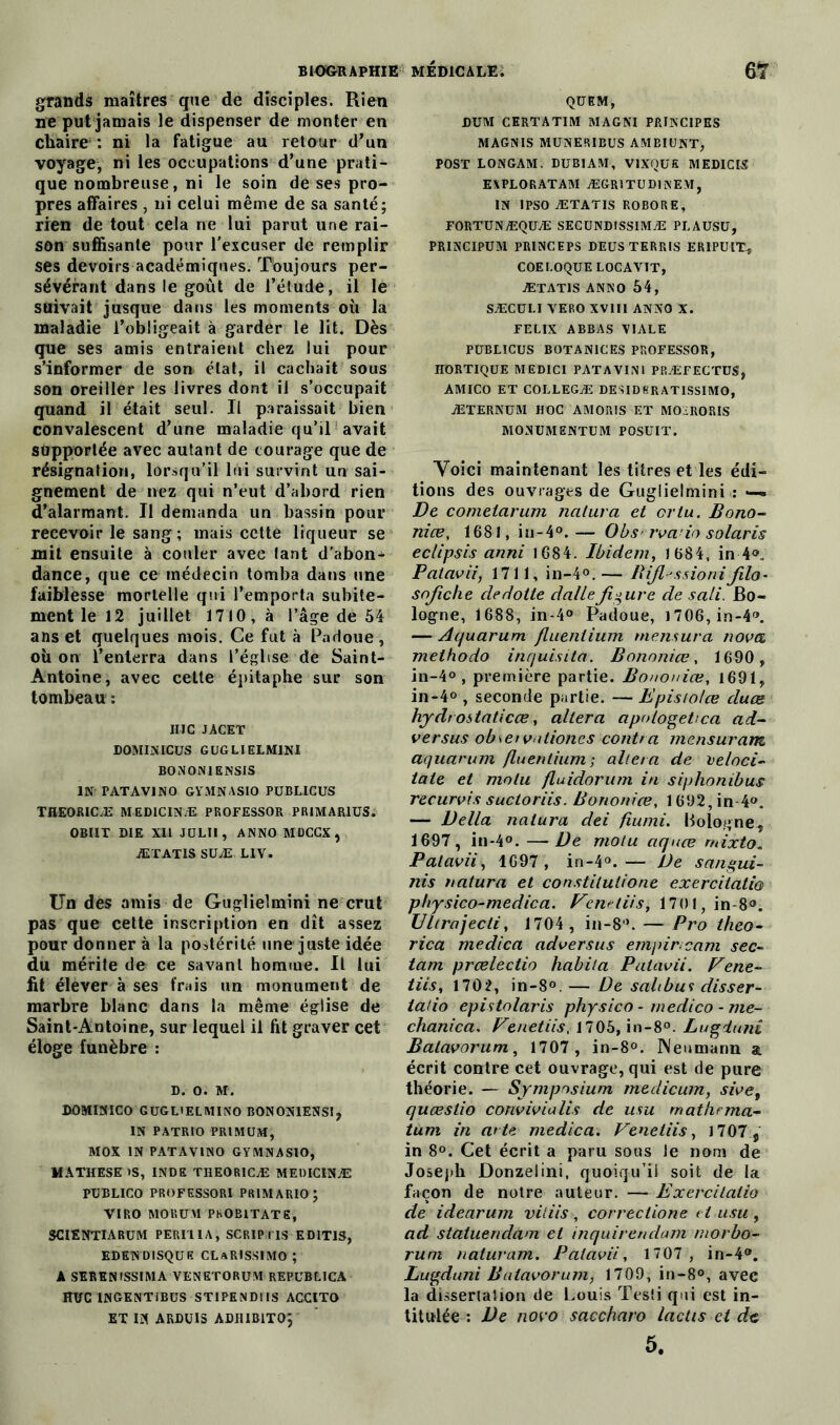 grands maîtres que de disciples. Rien ne put jamais le dispenser de monter en chaire : ni la fatigue au retour d’un voyage, ni les occupations d’une prati- que nombreuse, ni le soin de ses pro- pres affaires , ni celui même de sa santé; rien de tout cela ne lui parut une rai- son suffisante pour l'excuser de remplir ses devoirs académiques. Toujours per- sévérant dans le goût de l’élude, il le suivait jusque dans les moments où la maladie l’obligeait à garder le lit. Dès que ses amis entraient chez lui pour s’informer de son état, il cachait sous son oreiller les livres dont il s’occupait quand il était seul. Il paraissait bien convalescent d’une maladie qu’il avait supportée avec autant de courage que de résignation, lorsqu’il lui survint un sai- gnement de nez qui n’eut d’abord rien d’alarmant. Il demanda un bassin pour recevoir le sang; mais cette liqueur se mit ensuite à couler avec tant d’abon- dance, que ce médecin tomba dans une faiblesse mortelle qui l’emporta subite- ment le 12 juillet 1710, à l’âge de 54 ans et quelques mois. Ce fut à Padoue, où on l’enterra dans l’église de Saint- Antoine, avec cette épitaphe sur son tombeau : IMC JACET DOMINICUS GUGLIELMINI BONON1ENSIS IN PATAV1N0 GYMNASIO PUBLICUS THEORICÆ MEDICINÆ PROFESSOR PRIMAR1US. OBllT DIE XII JULI1, ANNO MDCCX, ÆTATIS SUÆ LIV. Un des amis de Guglielmini ne crut pas que cette inscription en dît assez pour donner à la postérité une juste idée du mérite de ce savant homme. Il lui fit élever à ses frais un monument de marbre blanc dans la même église de Saint-Antoine, sur lequel il lit graver cet éloge funèbre : d. o. M. DOMINICO GUGLiELMINO BONON1ENS1, IN PATR10 PRIMUM, MOX IN PATAVINO GYMNASIO, MATHESE >S, INDE THEOR1CÆ MEDICINÆ PUBLICO PROFESSORI PBIMARIO; VIRO MORUM PhOBITATE, SCIENTIARUM PERI'llA, SCRIPriS ED1TIS, edendisquf. clarissimo ; A SERENfSSIMA VENETORUM REPUBLICA HUC INGENTiBUS STIPENDIA ACCITO ET IN ARDUIS ADIUBITO; QÜEM, DUM CERTATIM MA G NI PRINCIPES MAGNIS MUNERIBUS AMBIUNT, POST LONGAM. DUB1AM, VIXQUK MEDICIS EAPLORATAM ÆGRITUDINEM, IN IPSO ÆTATIS ROBORE, FORTUNÆQÜÆ SEGÜNDISSIMÆ PLAUSÜ, PRINCIPUM PRINCEPS DEÜS TERRIS ERIPUIT-, COEI.OQUE LOCAVIT, ÆTATIS ANNO 54, SÆCULI VERO XVIII ANNO X. FELIX ABBAS YIALE PUBLICUS BOTANICES PROFESSOR, HORTIQUE MEDICI PATAVINI PRÆFECTUS, AMICO ET COLLEGÆ DESID8RATISSIMO, ÆTERNUM HOC AMORIS ET MOiiRORIS MONUMENTUM POSUIT. Voici maintenant les titres et les édi- tions des ouvrages de Guglielmini : —« De cometarum naiura et or lu. Bono- nice, 1681, iu-4°.— Obs rva io Solaris eclipsis anni 1684. Ibidem, 1 684, in 4®. Palavii, 1711, in-4°. — Bifl^ssioniJilo- sojîclie cledotte dalle figure de sali. Bo- logne, 1688, in-4® Padoue, i706,in-4®. — Aquarum fluentium mensura nova melhodo inquisita. Bononiœ, 1690, in-4° , première partie, jBononiœ, 1691, in-4° , seconde partie. — Epistolœ duce hydt ostaticœ, altéra apologehca ad- versus obsetvationes contra mensuram aquarum fluentium -, altéra de veloci- taie et molu fluidorum in siphonibus recurvis suctoriis. Bononiœ, 1692, in 4®. — Délia naiura dei fiumi. Bologne, 1697, in-4°. —De molu aquœ rnixto« Palavii, 1697 , in-4°.— De sangui- nis natura et constitulione exercitatio physico-medica. Fenetiis, 1701, in-8®. Ultrajecii, 1704 , in-8®. — Pro theo- rica medica ad vers us empircam sec- tam prœlectio habita Palavii. Fene- tiis, 1702, in-8°.— De salibu? disser- tatio epistolaris physico - medico - me- chanica. Fenetiis. 1705, in-8°. Lugdunî Balavorum, 1707 , in-8°. Neumann a écrit contre cet ouvrage, qui est de pure théorie. — Symposium medicum, sivef quœslio convivialis de usu mathrma- tum in arte medica. Fenetiis, 1707 , in 8°. Cet écrit a paru sous le nom de Joseph Donzelini, quoiqu’il soit de la façon de notre auteur. — Exercitatio de idearum vitiis, correctione cl usu, ad statuendam et inquirendam morbo- rum naluram. Palavii, 1707 , in-4®. Lugduni Balavorum, 1709, in-8°, avec la dissertation de Louis Tesli qui est in- titulée : De novo saccharo lactis et de 5.