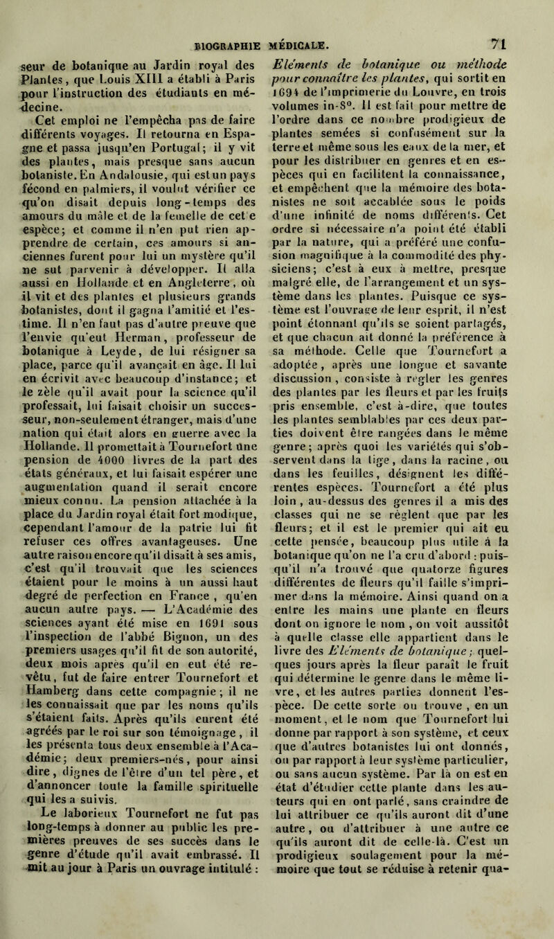 seur de botanique au Jardin royal des Plantes, que Louis XIII a établi à Paris pour l’instruction des étudiants en mé- decine. Cet emploi ne l’empêcha pas de faire différents voyages. Il retourna en Espa- gne et passa jusqu’en Portugal; il y vit des plantes, mais presque sans aucun botaniste. En Andalousie, qui est un pays fécond en palmiers, il voulut vérifier ce qu’on disait depuis long-temps des amours du mâle et de la femelle de cet e espèce; et comme il n’en put rien ap- prendre de certain, ces amours si an- ciennes furent pour lui un mystère qu’il ne sut parvenir à développer. Il alla aussi en Hollande et en Angleterre, où il vit et des plantes et plusieurs grands botanistes, dont il gagna l’amitié et l’es- time. Il n’en faut pas d’autre preuve que l’envie qu’eut Herman, professeur de botanique à Leyde, de lui résigner sa place, parce qu’il avançait en âge. II lui en écrivit avec beaucoup d’instance; et le zèle qu’il avait pour la science qu’il professait, lui faisait choisir un succes- seur, non-seulement étranger, mais d’une nation qui était alors en guerre avec la Hollande. 11 promettait à Tournefort Une pension de 4000 livres de la part des états généraux, et lui faisait espérer une augmentation quand il serait encore mieux connu. La pension attachée à la place du Jardin royal était fort modique, cependant l'amour de la patrie lui fit refuser ces offres avantageuses. Une autre raison encore qu’il disait à ses amis, c’est qu’il trouvait que les sciences étaient pour le moins à un aussi haut degré de perfection en France , qu’en aucun autre pays. — L’Académie des sciences ayant été mise en 1691 sous l’inspection de l’abbé Bignon, un des premiers usages qu’il fit de son autorité, deux mois après qu’il en eut été re- vêtu, fut de faire entrer Tournefort et Hamberg dans cette compagnie ; il ne les connaissait que par les noms qu’ils s’étaient faits. Après qu’ils eurent été agréés par le roi sur son témoignage , il les présenta tous deux ensemble à l’Aca- démie; deux premiers-nés, pour ainsi dire, dignes de l’èire d’un tel père, et d’annoncer toute la famille spirituelle qui les a suivis. Le laborieux Tournefort ne fut pas long-temps à donner au public les pre- mières preuves de ses succès dans le genre d’étude qu’il avait embrassé. Il mit au jour à Paris un ouvrage intitulé : Eléments de botanique ou méthode pour connaître les plantes, qui sortit en 1694 de l’imprimerie du Louvre, en trois volumes in-8°. 11 est fait pour mettre de l’ordre dans ce nombre prodigieux de plantes semées si confusément sur la terre et même sous les eaux de la mer, et pour les distribuer en genres et en es- pèces qui en facilitent la connaissance, et empêchent que la mémoire des bota- nistes ne soit accablée sous le poids d’une infinité de noms différent. Cet ordre si nécessaire n’a point été établi par la nature, qui a préféré une confu- sion magnifique à la commodité des phy- siciens; c’est à eux à mettre, presque malgré elle, de l’arrangement et un sys- tème dans les plantes. Puisque ce sys- tème est l’ouvrage de leur esprit, il n’est point étonnanl qu’ils se soient partagés, et que chacun ait donné la préférence à sa méthode. Celle que Tournefort a adoptée, après une longue et savante discussion , consiste à regler les genres des plantes par les fleurs et par les fruits pris ensemble, c’est à-dire, que toutes les plantes semblables par ces deux par- ties doivent être rangées dans le même genre; après quoi les variétés qui s’ob- servent dans la tige, dans la racine, ou dans les feuilles, désignent les diffé- rentes espèces. Tournefort a été plus loin, au-dessus des genres il a mis des classes qui ne se règlent que par les fleurs; et il est le premier qui ait eu cette pensée, beaucoup plus utile à la botanique qu’on ne l’a cru d’abord : puis- qu’il n’a trouvé que quatorze figures différentes de fleurs qu’il faille s’impri- mer dans la mémoire. Ainsi quand on a enlre les mains une plante en fleurs dont on ignore le nom , on voit aussitôt à quelle classe elle appartient dans le livre des Eléments de botanique ; quel- ques jours après la fleur paraît le fruit qui détermine le genre dans le même li- vre, elles autres parties donnent l’es- pèce. De celte sorte ou trouve , en un moment, et le nom que Tournefort lui donne par rapport à son système, et ceux que d’autres botanistes lui ont donnés, ou par rapport à leur système particulier, ou sans aucun système. Par là on est en état d’étudier cette plante dans les au- teurs qui en ont parlé, sans craindre de lui attribuer ce qu’ils auront dit d’une autre, ou d’attribuer à une autre ce qu’ils auront dit de celle-là. C’est un prodigieux soulagement pour la mé- moire que tout se réduise à retenir qua-