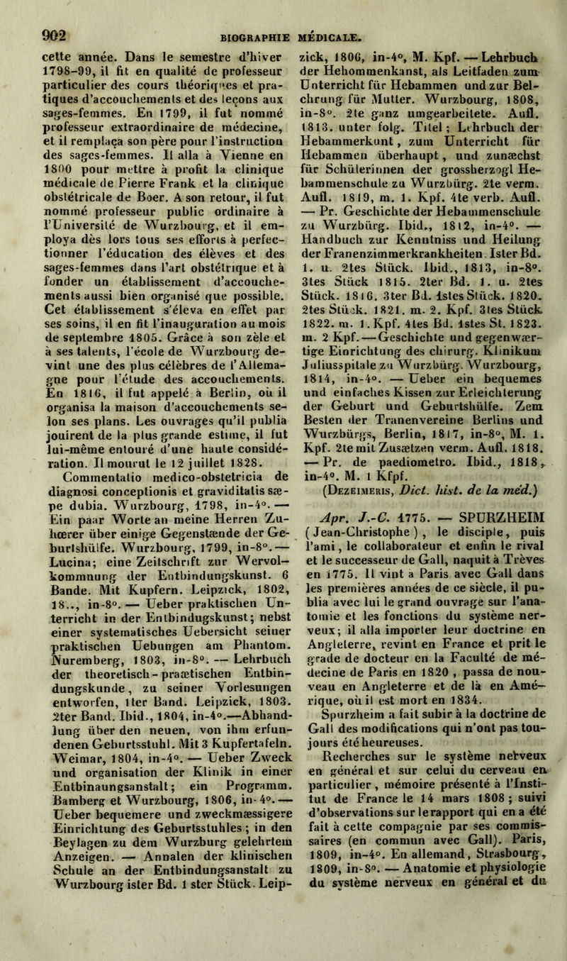 cette année. Dans le semestre d’hiver 1798-99, il fit en qualité de professeur particulier des cours théoriques et pra- tiques d’accouchements et des leçons aux sages-femmes. En 1799, il fut nommé professeur extraordinaire de médecine, et il remplaça son père pour l’instruction des sages-femmes. Il alla à Yienne en 1800 pour mettre à profit la clinique médicale de Pierre Frank et la clinique obstétricale de Boer. A son retour, il fut nommé professeur public ordinaire à l’Université de Wurzbourg, et il em- ploya dès lors tous ses efforis à perfec- tionner l’éducation des élèves et des sages-femmes dans l’art obstétrique et à fonder un établissement d’accouche- ments aussi bien organisé que possible. Cet établissement s’éleva en effet par ses soins, il en fit l’inauguration au mois de septembre 1805. Grâce à son zèle et à ses talents, l’école de Wurzbourg de- vint une des plus célèbres de l’Allema- gne pour l’étude des accouchements. En 181G, il fut appelé à Berlin, où il organisa la maison d’accouchements se- lon ses plans. Les ouvrages qu’il publia jouirent de la plus grande estime, il fut lui-même entouré d’une haute considé- ration. Il mourut le 12 juillet 1828. Commentatio medico-obstetricia de diagnosi conceptionis et graviditatis sæ- pe dubia. Wurzbourg, 1798, in-4°.— Ein paar Worle an meine Herren Zu- hœrer über einige Gegenstænde der Ge- burtsliüife. Wurzbourg, 1799, in-8°.— Lucina; eine Zeitschrift zur Wervol- kommnung der Eotbindungskunst. 6 Bande. Mit Kupfern. Leipzick, 1802, 18.., in-8°.— Ueber praktischen Un- terricht in der Entbindugskunst; nebst einer systematisches Uebersicht seiner praktisclien Uebungen am Phantom. Nuremberg, 1803, in-8°. — Lehrbuch der tbeoretiscb - praœtischen Entbin- dungskunde, zu seiner Vorlesungen entworfen, lier Band. Leipzick, 1803. 2ter Band. Ibid., 1804, in-4°.—Abhand- lung über den neuen, von ihm erfun- denen Geburtsstuhl. Mit 3 Kupfertafeln. Weimar, 1804, in-4°. — Ueber Zweck und organisation der Klinik in einer Entbinaungsanstalt ; ein Programm. Bamberg et Wurzbourg, 1S06, in-4°.— Ueber bequemere und zweckmæssigere Einrichtung des Geburtsstuhles ; in den Beylagen zu dem Wurzburg gelehrtem Anzeigen. — Annalen der kliniscben Schule an der Entbindungsanstalt zu Wurzbourg ister Bd. 1 ster Stück. Leip- zick, 180G, in-4°, M. Kpf. — Lehrbuch der Hehommenkanst, als Leitfaden zum Unterricht fur Hebamraen und zur Bel- chrung fur Mutter. Wurzbourg, 1808, in-8°. 2te ganz umgearbeilete. Aufl. 1813. unter l'olg. Titel ; Lehrbuch der Hebammerkunt, zum Unterricht fur Iiebammen überhaupt, und zunæchst für Schülerinnen der grossherzogl He- bammenschule zu Wurzbürg. 2te verm. Aufl. 1819, m. 1. Kpf. 4te verb. Aufl. — Pr. Geschichte der Hebammenschule zu Wurzbürg. Ibid., 1812, in-4°. — Handbuch zur Kenutniss und Heilung der Franenzimmerkrankheiten. Ister Bd. l. u. 2tes Stück. Ibid., 1813, in-8°. 3tes Stück 1815. 2ter Bd. 1. u. 2tes Stück. 18 16. 3ter Bd. lstcs Stück. 1820. 2tes Stück. 1821. m. 2. Kpf. 3tes Stück 1822. m. 1. Kpf. 4les Bd. lstes St. 1823. m. 2 Kpf. — Geschichte und gegenwær- tige Einrichtung des chirurg. Klinikum. Juliusspitale zu Wurzbürg. Wurzbourg, 1814, in-4°. — Ueber ein bequemes und einfacbes Kissen zur Erleicbterung der Geburt und Geburtshülfe. Zem Besten der Tranenvereine Berlins und Wurzbürgs, Berlin, 1817, in-8°, M. 1. Kpf. 2te mil Zusætzen verm. Aufl. 1818. — Pr. de paediometro. Ibid., 1818, in-4°. M. 1 Kfpf. (Dezeimeris, Dict. hist. de la me'd.) Apr. J.-C. 1775. — SPURZHEIM (Jean-Christophe), le disciple, puis l’ami, le collaborateur et enfin le rival et le successeur de Gall, naquit à Trêves en Ï775. Il vint a Paris avec Gall dans les premières années de ce siècle, il pu- blia avec lui le grand ouvrage sur l’ana- tomie et les fonctions du système ner- veux; il alla importer leur doctrine en Angleterre» revint en France et prit le grade de docteur en la Faculté de mé- decine de Paris en 1820 , passa de nou- veau en Angleterre et de là en Amé- rique, où il est mort en 1834. Spurzheim a fait subir à la doctrine de Gall des modifications qui n’ont pas tou- jours été heureuses. Recherches sur le système neWeux en générai et sur celui du cerveau en particulier , mémoire présenté à l’Insti- tut de France le 14 mars 1808 ; suivi d’observations sur le rapport qui en a été fait à cette compagnie par ses commis- saires (en commun avec Gall). Paris, 1809, in-4°. En allemand, Strasbourg, 1809, in-8°. — Anatomie et physiologie du système nerveux en général et du