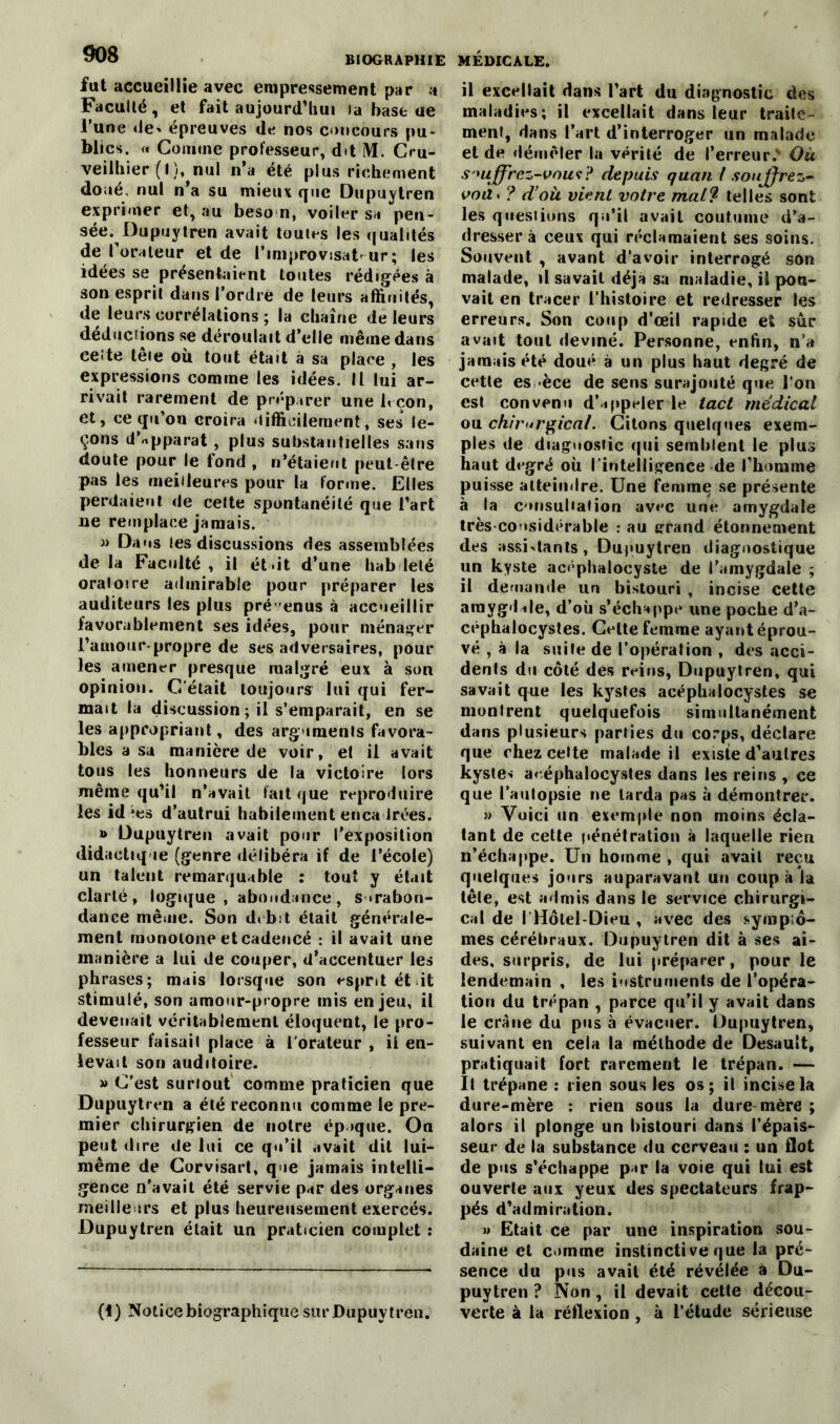 fut accueillie avec empressement par a Faculté, et fait aujourd’hui la base ae l’une de^ épreuves de nos concours pu- blics. <« Comme professeur, dit M. Cru- veilhier (I), nui n’a été plus richement doué, nul n’a su mieux que Dupuytren exprimer et, au beso n, voiler si pen- sée. Dupuytren avait toutes les qualités de l’orateur et de l’improvisât-ur; les idées se présentaient toutes rédigées à son esprit dans l’ordre de leurs affinités, de leurs corrélations ; la chaîne de leurs déductions se déroulait d’elle même dans ee-te têie où tout était à sa place , les expressions comme les idées. Il lui ar- rivait rarement de préparer une 1< çon, et, ce qu’on croira <iiffieileraent, ses le- çons d’apparat , plus substantielles sans doute pour le fond , n’étaient peut être pas les meilleures pour la forme. Elles perdaient de celte spontanéité que l’art ne remplace jamais. m Dans les discussions des assemblées de la Faculté , il était d’une hab lelé oratoire admirable pour préparer les auditeurs les plus prévenus à accueillir favorablement ses idées, pour ménager l’auiour-propre de ses adversaires, pour les amener presque malgré eux à son opinion. C'était toujours lui qui fer- mait la discussion ; il s’emparait, en se les appropriant, des arguments favora- bles a sa manière de voir, el il avait tous les honneurs de la victoire lors même qu’il n’avait fait que reproduire les id^ies d’autrui habilement encadrées. » Dupuytren avait pour l’exposition didactique (genre délibéra if de l’école) un talent remarquable : tout y était clarté, logique , abondance, surabon- dance même. Son débit était générale- ment monotone et cadencé : il avait une manière a lui de couper, d’accentuer les phrases; mais lorsque son esprit ét it stimulé, son amour-propre mis enjeu, il devenait véritablement éloquent, le pro- fesseur faisail place à l'orateur , ii en- levait son auditoire. » C’est suriout comme praticien que Dupuytren a été reconnu comme le pre- mier chirurgien de notre ép >que. On peut dire de lui ce qu’il avait dit lui- même de Corvisart, que jamais intelli- gence n'avait été servie par des organes meilleurs et plus heureusement exercés. Dupuytren était un praticien complet : (1) Notice biographique sur Dupuytren. il excellait dans l’art du diagnostic des maladies; il excellait dans leur traite- ment, dans l’art d’interroger un malade et de démêler la vérité de l’erreur.v Où s mjfrcz-vnwi? depuis quan f souffrez- voà> ? d’où vient votre maW telles sont les questions qu’il avait coutume d’a- dresser à ceux qui réclamaient ses soins. Souvent , avant d’avoir interrogé son malade, il savait déjà sa maladie, il pou- vait en tracer l’histoire et redresser les erreurs. Son coup d’œil rapide et sûr avait tout deviné. Personne, enfin, n’a jamais été doué à un plus haut degré de cette es -èce de sens surajouté que l’on est convenu d’appeler le tact médical ou chirurgical. Citons quelques exem- ples de diagnostic qui semblent le plus haut degré où l'intelligence de l’homme puisse atteindre. Une femme se présente à la consultation avec une amygdale très considérable : au grand étonnement des assistants, Dupuytren diagnostique un kyste acéphalocyste de l’amygdale ; il demande un bistouri , incise cette amygdale, d’où s’échappe une poche d’a- céphalocystes. Celte femme ayant éprou- vé , à la suite de l’opéralion , des acci- dents du côté des reins, Dupuytren, qui savait que les kystes acéphalocystes se montrent quelquefois simultanément dans plusieurs parties du corps, déclare que chez celte malade il existe d’autres kystes aréphalocystes dans les reins , ce que l’autopsie ne larda pas à démontrer. » Voici un exemple non moins écla- tant de cette pénétration à laquelle rien n’échappe. Un homme, qui avait reçu quelques jours auparavant un coupa la tête, est admis dans le service chirurgi- cal de I Hôtel-Dieu , avec des symptô- mes cérébraux. Dupuytren dit à ses ai- des, surpris, de lui préparer, pour le lendemain , les instruments de l’opéra- tion du trépan , parce qu’il y avait dans le crâne du pus à évacuer. Dupuytren, suivant en cela la méthode de Desault, pratiquait fort rarement le trépan. — Il trépane : rien sous les os; il incise la dure-mère : rien sous la dure mère ; alors il plonge un bistouri dans l’épais- seur de la substance du cerveau : un flot de pus s’échappe par la voie qui lui est ouverte aux yeux des spectateurs frap- pés d’admiration. » Etait ce par une inspiration sou- daine et cmrnne instinctive que la pré- sence du pus avait été révélée à Du- puytren ? Non , il devait cette décou- verte à la réflexion , à l’étude sérieuse