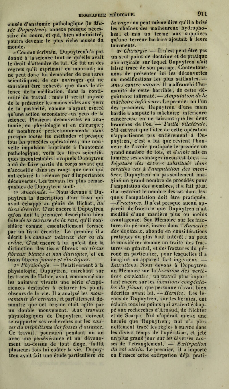 musée d’anatomie pathologique (\t Mu- sée Dupuytren), annexe presque néces- saire du cours, et qui, bien administré, pourra devenir le plus riche musée du monde. » Comme écrivain, Dupuytren Va pas donné à la science tout ce qu’elle avait le droit d’attendre de lui. Ce fut un des regrets qu’il exprimait en mourant; on ne peut donc lui demander de ces titres scientifiques, de ces ouvrages qui ne sauraient être achevés que dans le si- lence de la méditation, dans la conti- nuité du travail : mais il serait injuste de le présenter les mains vides aux yeux de la postérité, comme n’ayant exercé qu’une action secondaire aux yeux de la science. Plusieurs découvertes en ana- tomie, en physiologie et en chirurgie ; de nombreux perfectionnements dans presque toutes les méthodes et presque tous les procédés opératoires; une nou- velle impulsion imprimée à l’anatomie pathologique, voilà les titres scientifi- ques incontestables auxquels Dupuytren a dû de faire partie du corps savant qui n’accueille dans ses rangs que ceux qui ont éclairé la science par d'importantes découvertes. Les travaux les plus remar- quables de Dupuytren sont: 1° Anatomie. — Nous devons à Du- puytren la description d’un tissu qui avait échappé au génie de Bichat, du tissu érectile. C’est encore à Dupuytren qu’on doit la première description bien faite de la texture de la rate, qu’il con- sidère comme essentiellement formée par un tissu érectile. Le premier il a décrit les canaux veineux des os du crâne. C’est encore à lui qu’est due la distinction des tissus fibreux en tissus fibreux blancs et non élastiques, et en tissus fibreux jauties et élastiques. 2° Physiologie. — Relativement à la physiologie, Dupuytren, marchant sur les traces de Haller, avait commencé sur les animaux vivants une série d’expé- riences destinées à éclairer les points obscurs de la vie. Il a analysé les mou- vements du cerveau, et parfaitement dé- montré que cet organe était agité par un double mouvement. Aux travaux physiologiques de Dupuytren, doivent se rapporter ses recherches sur les cau- ses du méphitisme desfosses d'aisance. Ce travail, poursuivi pendant un an avec une persévérance et un dévoue- ment au-dessus de tout éloge, faillit plusieurs fois lui coûter la vie. Dupuy- tren avait fait une étude particulière de la rage : on peut même dire qu’il a brisé les chaînes des malheureux hydropho- bes, et mis un terme aux supplices qu’une terreur barbare ajoutait à leurs tourments. 3° Chirurgie. — Il n’est peut-être pas un seul point de doctrine et de pratique chirurgicale sur lequel Dupuytren n’ait laissé trace de son passage. Contentons- nous de présenter ici les découvertes ou modifications les plus saillantes. — Anus contre nature. 11 a affranchi l’hu- manité de cette horrible, de cette dé- goûtante infirmité. — Amputation de la mâchoire inférieure. Le premier ou l’un des premiers, Dupuytren d’une main hardie a amputé la mâchoire inférieure cancéreuse en ne laissant que les deux branches de l’os. — Taille bilatérale. S’il est vrai que l’idée de cette opération n’appartienne pas entièrement à Du- puytren, c’est à lui que revient l’hon- neur de l’avoir pratiquée le premier un grand nombre de fois, et d’avoir mis en lumière ses avantages incontestables. — Ligature des artères substituée dans certains cas à Camputation des mem- bres. Dupuytren n’a pas seulement ima- giné un grand nombre de procédés pour l’amputation des membres, il a fait plus, il a restreint le nombre des cas dans les- quels l’amputation doit être pratiquée. —Fractures. Il n’est presque aucun ap- pareil de fracture que Dupuytren n’ait modifié d’une manière plus ou moins avantageuse. Son Mémoire sur les frac- tures du péroné, inséré dans VAnnuaire des hôpitaux, abonde en considérations pratiques du plus haut intérêt : on peut le considérer comme un traité des frac- tures en général, et des fractures du pé- roné en particulier, pour lesquelles il a imaginé un appareil fort ingénieux. — Luxations. Nous devons à Dupuytren un Mémoire sur la luxation des vertè- bres cervicales ; un travail plus impor- tant encore sur les luxations congénia- les du fémur, que personne n’avait bien décrites avant lui. — Hernies. Les le- çons de Dupuytren, sur les hernies, ont éclairé tous les points qui avaient échap- pé aux recherches d'Arnaud, de Richter et de Scarpa. Nul n’opérait mieux une hernie que Dupuytren; nul n’a plus nettement tracé les règles à suivre dans les divers temps de l'opération, et jeté un plus grand jour sur les diverses cau- ses de l’étranglement. — Extirpation du col utérin. Le premier, il a importé en France cette extirpation déjà prati-