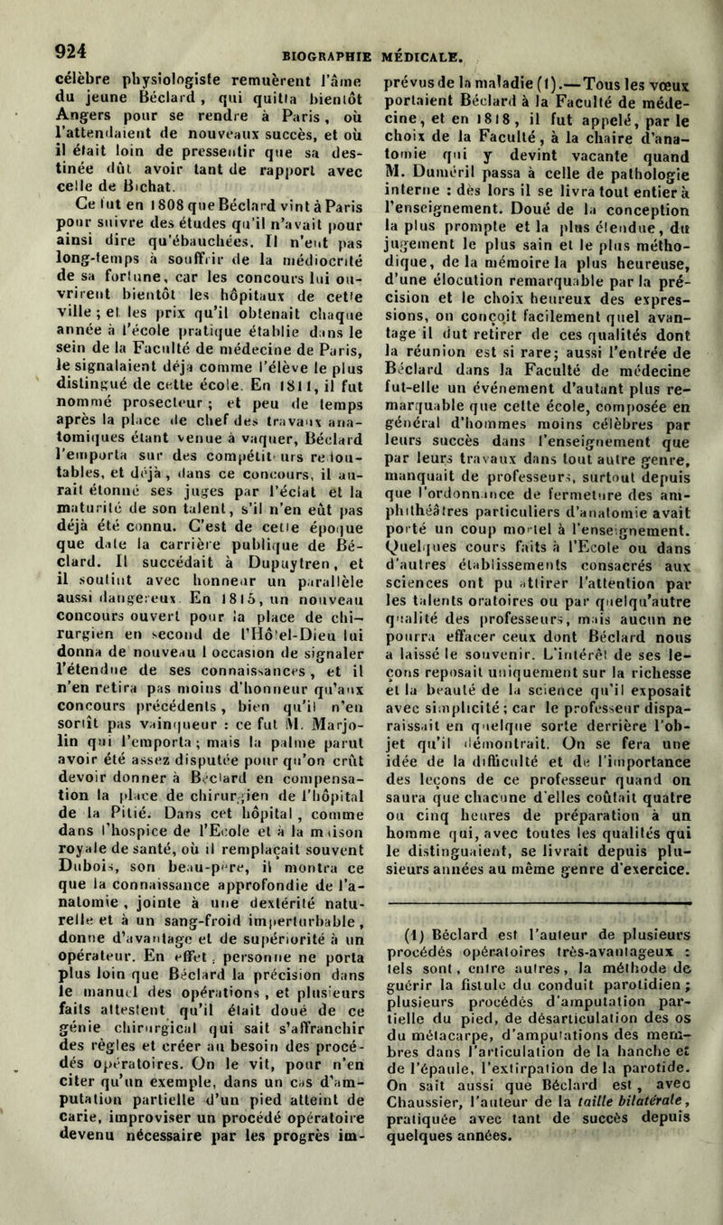 célèbre physiologiste remuèrent l’âme du jeune Béclard , qui quitta bientôt Angers pour se rendre à Paris, où l’attendaient de nouveaux succès, et où il était loin de pressentir que sa des- tinée dût avoir tant de rapport avec celle de Bichat. Ce fut en 1808 que Béclard vint à Paris pour suivre des études qu’il n’avait pour ainsi dire qu’ébauchées. Il n’ent pas long-temps à souffrir de la médiocrité de sa fortune, car les concours lui ou- vrirent bientôt les hôpitaux de cette ville ; et les prix qu’il obtenait chaque année «à l’école pratique établie dans le sein de la Faculté de médecine de Paris, le signalaient déjà comme l’élève le plus distingué de cette école. En 1811, il fut nommé prosecleur ; et peu de temps après la place de chef des travaux ana- tomiques étant venue à vaquer, Béclard l'emporta sur des compétit urs redou- tables, et déjà , dans ce concours, il au- rait étonné ses juges par l’éclat et la maturité de son talent, s’il n’en eût pas déjà été connu. C’est de cette époque que date la carrière publique de Bé- clard. Il succédait à Dupuytren, et il soutint avec honneur un parallèle aussi dangereux. En 18 15, un nouveau concours ouvert pour la place de chi- rurgien en second de l’Hôlel-Dieu lui donna de nouveau 1 occasion de signaler l’étendue de ses connaissances, et il n’en retira pas moins d’honneur qu’aux concours précédents, bien qu’il n’en sortît pas vainqueur : ce fut iVl. Marjo- lin qui l’emporta ; mais la palme parut avoir été assez disputée pour qu’on crût devoir donner à Béclard en compensa- tion la place de chirurgien de l’hôpital de la Pitié. Dans cet hôpital , comme dans l’hospice de l’Ecole et à la maison royale de santé, où il remplaçait souvent Dubois, son beau-père, il montra ce que la connaissance approfondie de l’a- natomie , jointe à une dextérité natu- relle et à un sang-froid imperturbable, donne d’avantage et de supériorité à un opérateur. En effet , personne ne porta plus loin que Béclard la précision dans le manuel des opérations , et plusieurs faits attestent qu’il était doué de ce génie chirurgical qui sait s’affranchir des règles et créer au besoin des procé- dés opératoires. On le vit, pour n’en citer qu’un exemple, dans un cas d’am- putation partielle d’un pied atteint de carie, improviser un procédé opératoire devenu nécessaire par les progrès irn- prévus de la maladie ( 1 ).—Tous les vœux portaient Béclard à la Faculté de méde- cine , et en 1818 , il fut appelé, par le choix de la Faculté, à la chaire d’ana- tomie qui y devint vacante quand M. Duméril passa à celle de pathologie interne : dès lors il se livra tout entier à l’enseignement. Doué de la conception la plus prompte et la plus étendue, du jugement le plus sain et le plus métho- dique, delà mémoire la plus heureuse, d’une élocution remarquable par la pré- cision et le choix heureux des expres- sions, on conçojt facilement quel avan- tage il dut retirer de ces qualités dont la réunion est si rare; aussi l'entrée de Béclard dans la Faculté de médecine fut-elle un événement d’autant plus re- marquable que celte école, composée en général d’hommes moins célèbres par leurs succès dans l’enseignement que par leurs travaux dans tout autre genre, manquait de professeurs, surtout depuis que l’ordonnance de fermeture des am- phithéâtres particuliers d’anatomie avait porté un coup mortel à l’enseignement. Quelques cours faits à l’Ecole ou dans d’autres établissements consacrés aux sciences ont pu attirer l’attention par les talents oratoires ou par quelqu’autre qualité des professeurs, mais aucun ne pourra effacer ceux dont Béclard nous a laissé le souvenir. L’intérêt de ses le- çons reposait uniquement sur la richesse et la beauté de la science qu’il exposait avec simplicité ; car le professeur dispa- raissait en quelque sorte derrière l’ob- jet qu’il démontrait. On se fera une idée de la difficulté et de l'importance des leçons de ce professeur quand on saura que chacune d’elles coûtait quatre ou cinq heures de préparation à un homme qui, avec toutes les qualités qui le distinguaient, se livrait depuis plu- sieurs années au même genre d’exercice. (1) Béclard est l’auteur de plusieurs procédés opératoires très-avantageux : tels sont, entre autres, la méthode de guérir la fistule du conduit parotidien; plusieurs procédés d’amputation par- tielle du pied, de désarticulation des os du métacarpe, d’ampuiations des mem- bres dans l’articulation de la hanche e£ de l’épaule, l’extirpation delà parotide. On sait aussi que Béclard est , avec Chaussier, l'auteur de la taille bilatérale, pratiquée avec tant de succès depuis quelques années.