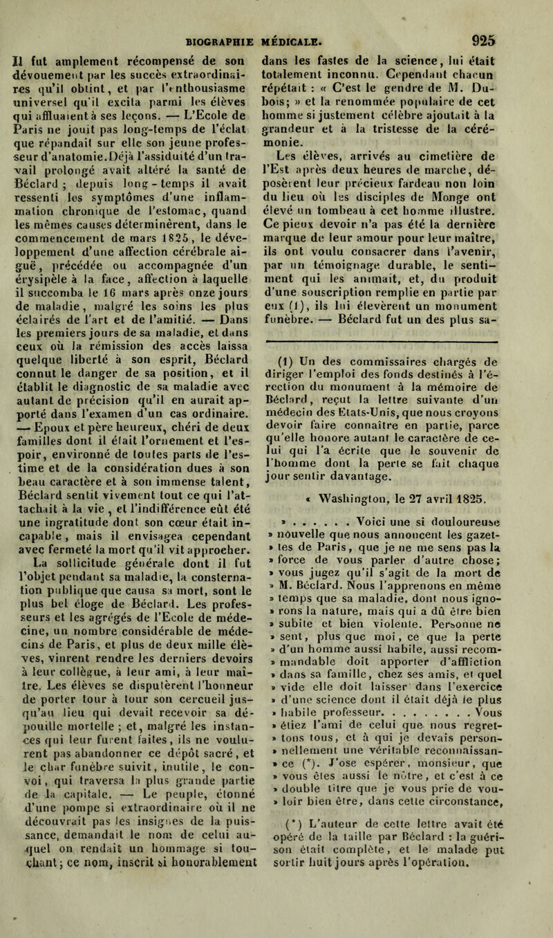 Il fut amplement récompensé de son dévouement par les succès extraordinai- res qu’il obtint, et par lVnthousiasme universel qu’il excila parmi les élèves qui affluaient à ses leçons. — L’Ecole de Paris ne jouit pas long-temps de l’éclat que répandait sur elle son jeune profes- seur d’anatomie. Déjà l’assiduité d’un tra- vail prolongé avait altéré la santé de Béclard ; depuis long-temps il avait ressenti les symptômes d’une inflam- mation chronique de l’estomac, quand les mêmes causes déterminèrent, dans le commencement de mars 1825, le déve- loppement d’une affection cérébrale ai- guë , précédée ou accompagnée d’un érysipèle à la face, affection à laquelle il succomba le 16 mars après onze jours de maladie , malgré les soins les plus éclairés de l’art et de l’amitié. — Dans les premiers jours de sa maladie, el dans ceux où la rémission des accès laissa quelque liberté à son esprit, Béclard connut le danger de sa position, et il établit le diagnostic de sa maladie avec autant de précision qu’il en aurait ap- porté dans l’examen d’un cas ordinaire. — Epoux et père heureux, chéri de deux familles dont il était l’ornement et l’es- poir, environné de toutes parts de l’es- time et de la considération dues à son beau caractère et à son immense talent, Béclard sentit vivement tout ce qui l’at- tachait à la vie , el l’indifférence eût été une ingratitude dont son cœur était in- capable , mais il envisagea cependant avec fermeté la mort qu’il vit approcher. La sollicitude générale dont il fut l’objet pendant sa maladie, la consterna- tion publique que causa sa mort, sont le plus bel éloge de Béclard. Les profes- seurs et les agrégés de l’Ecole de méde- cine, un nombre considérable de méde- cins de Paris, et plus de deux mille élè- ves, vinrent rendre les derniers devoirs à leur collègue, à leur ami, à leur maî- tre. Les élèves se disputèrent l’honneur de porter tour à tour son cercueil jus- qu’au lieu qui devait recevoir sa dé- pouille mortelle ; et, malgré les instan- ces qui leur furent laites, ils ne voulu- rent pas abandonner ce dépôt sacré, et le char funèbre suivit, inutile, le con- voi , qui traversa la plus grande partie de la capitale. — Le peuple, étonné d’une pompe si extraordinaire où il ne découvrait pas les insignes de la puis- sance, demandait le nom de celui au- quel on rendait un hommage si tou- chant j ce nom, inscrit si honorablement dans les fastes de la science, lui était totalement inconnu. Cependant chacun répétait : « C’est le gendre de M. Du- bois; » et la renommée populaire de cet homme si justement célèbre ajoutait à la grandeur et à la tristesse de la céré- monie. Les élèves, arrivés au cimetière de l’Est après deux heures de marche, dé- posèrent leur précieux fardeau non loin du lieu où les disciples de Monge ont élevé un tombeau à cet homme illustre. Ce pieux devoir n’a pas été la dernière marque de leur amour pour leur maître, ils ont voulu consacrer dans l’avenir, par un témoignage, durable, le senti- ment qui les animait, et, du produit d’une souscription remplie en partie par eux (1), ils lui élevèrent un monument funèbre. — Béclard fut un des plus sa- (1) Un des commissaires chargés de diriger l’emploi des fonds destinés à l’é- rection du monument à la mémoire de Béclard, reçut la lettre suivante d’un médecin des Etats-Unis, que nous croyons devoir faire connaître en partie, parce qu’elle honore autant le caractère de ce- lui qui l’a écrite que le souvenir de l’homme dont la perle se fait chaque jour sentir davantage. « Washington, le 27 avril 1825. » Voici une si douloureuse » nouvelle que nous annoncent les gazet- » les de Paris, que je ne me sens pas la • force de vous parler d’autre chose; » vous jugez qu’il s’agit de la mort de » M. Béclard. Nous l’apprenons en même » temps que sa maladie, dont nous igno- » rons la nature, mais qui a dû être bien » subite et bien violente. Personne ne » sent, plus que moi, ce que la perte » d’un homme aussi habile, aussi recom- • mandable doit apporter d’affliction • dans sa famille, chez ses amis, et quel » vide elle doit laisser dans l’exercice » d’une science dont il était déjà ie plus » habile professeur Vous » étiez l’ami de celui que nous regret- » tons tous, et à qui je devais person- » nellement une véritable recommissan- » ce (* *). J’ose espérer, monsieur, que » vous êtes aussi le nôtre, et c’est à ce » double titre que je vous prie de vou- » loir bien être, dans cette circonstance, (*) L’auteur de cette lettre avait été opéré de la taille par Béclard : la guéri- son était complète, et le malade put sortir huit jours après l’opération.