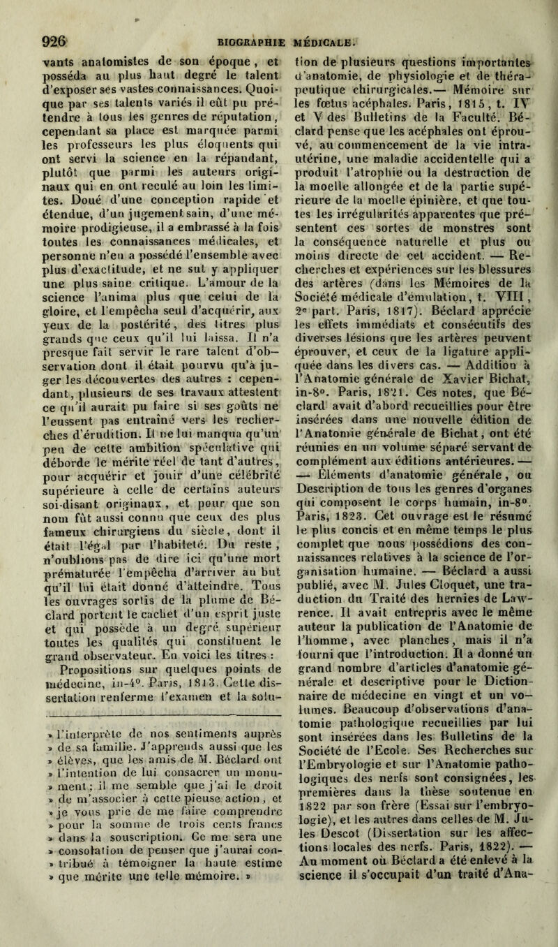 vants anatomistes de son époque , et posséda au plus haut degré le talent d’exposer ses vastes connaissances. Quoi- que par ses talents variés il eût pu pré- tendre à tous les genres de réputation , cependant sa place est marquée parmi les professeurs les plus éloquents qui ont servi la science en la répandant, plutôt que parmi les auteurs origi- naux qui en ont reculé au loin les limi- tes. Doué d’une conception rapide et étendue, d’un jugement sain, d’une mé- moire prodigieuse, il a embrassé à la fois toutes les connaissances médicales, et personne n’en a possédé l’ensemble avec plus d’exactitude, et ne sut y appliquer une plus saine critique. L’amour de la science l’anima plus que celui de la gloire, et l’empêcha seul d’acquérir, aux yeux de la postérité, des titres plus grands que ceux qu’il lui laissa. Il n’a presque fait servir le rare talent d’ob- servation dont il était pourvu qu’à ju- ger les découvertes des autres : cepen- dant, plusieurs de ses travaux attestent ce qu’il aurait pu faire si ses goûts ne l’eussent pas entraîné vers les recher- ches d’érudition. Il ne lui manqua qu’un peu de cette ambition spéculative qui déborde le mérite réel de tant d’autres, pour acquérir et jouir d’une célébrité supérieure à celle de certains auteurs soi-disant originaux, et pour que son nom fût aussi connu que ceux des plus fameux chirurgiens du siècle, dont il était l’égal par l’habileté. Du reste , n’oublions pas de dire ici qu’une mort prématurée l’empêcha d’arriver au but qu’il lui était donné d’atteindre. Tous les ouvrages sortis de la plume de Bé- clard portent le cachet d'un esprit juste et qui possède à un degré supérieur toutes les qualités qui constituent le grand observateur. En voici les litres : Propositions sur quelques points de médecine, in-4°. Paris, 18.1 3. Celle dis- sertation renferme l’examen et la solu- » l’interprète de nos sentiments auprès » de sa famille. J’apprends aussi que les » élèves, que les amis de M. Béclard ont » l’intention de lui consacrer un monu- » ment; il me semble que j’ai le droit » de m’associer à cette pieuse action, et * je vous prie de me faire comprendre » pour la somme de trois cents francs » dans la souscription* * Ce me sera une » consolation de penser que j’aurai con- » tribué à témoigner la haute estime * que mérite une telle mémoire. ® tion de plusieurs questions importantes d’anatomie, de physiologie et de théra- peutique chirurgicales.— Mémoire sur les fœtus acéphales. Paris, 1815, t. IV et V des Bulletins de la Faculté. Bé- clard pense que les acéphales ont éprou- vé, au commencement de la vie intra- utérine, une maladie accidentelle qui a produit l’atrophie ou la destruction de la moelle allongée et de la partie supé- rieure de la moelle épinière, et que tou- tes les irrégularités apparentes que pré- sentent ces sortes de monstres sont la conséquence naturelle et plus ou moins directe de cel accident. — Re- cherches et expériences sur les blessures des artères (dans les Mémoires de la Société médicale d’émulation, t. VIII, 2e part. Paris, 1817). Béclard apprécie les effets immédiats et consécutifs des diverses lésions que les artères peuvent éprouver, et ceux de la ligature appli- quée dans les divers cas. — Addition à l’Anatomie générale de Xavier Bichat, in-8°. Paris, 1821. Ces notes, que Bé- clard avait d’abord recueillies pour être insérées dans une nouvelle édition de l’Anatomie générale de Bichat, ont été réunies en un volume séparé servant de complément aux éditions antérieures. — —> Eléments d’anatomie générale , ou Description de tous les genres d’organes qui composent le corps humain, in-8°. Paris, 1823. Cet ouvrage est le résumé le plus concis et en même temps le plus complet que nous possédions des con- naissances relatives à la science de l’or- ganisation humaine. — Béclard a aussi publié, avec M. Jules Cloquet, une tra- duction du Traité des hernies de Law- rence. Il avait entrepris avec le même auteur la publication de l’Anatomie de l’homme, avec planches, mais il n’a fourni que l’introduction. Il a donné un grand nombre d’articles d’anatomie gé- nérale et descriptive pour le Diction- naire de médecine en vingt et un vo- lumes. Beaucoup d’observations d’ana- tomie pathologique recueillies par lui sont insérées dans les Bulletins de la Société de l’Ecole. Ses Recherches sur l’Embryologie et sur l’Anatomie patho- logiques des nerfs sont consignées, les premières dans la thèse soutenue en 1822 par son frère (Essai sur l’embryo- logie), et les autres dans celles de M. Ju- les Descot (Dissertation sur les affec- tions locales des nerfs. Paris, 1822). — Au moment où. Béclard a été enlevé à la science il s’occupait d’un traité d’Anu-