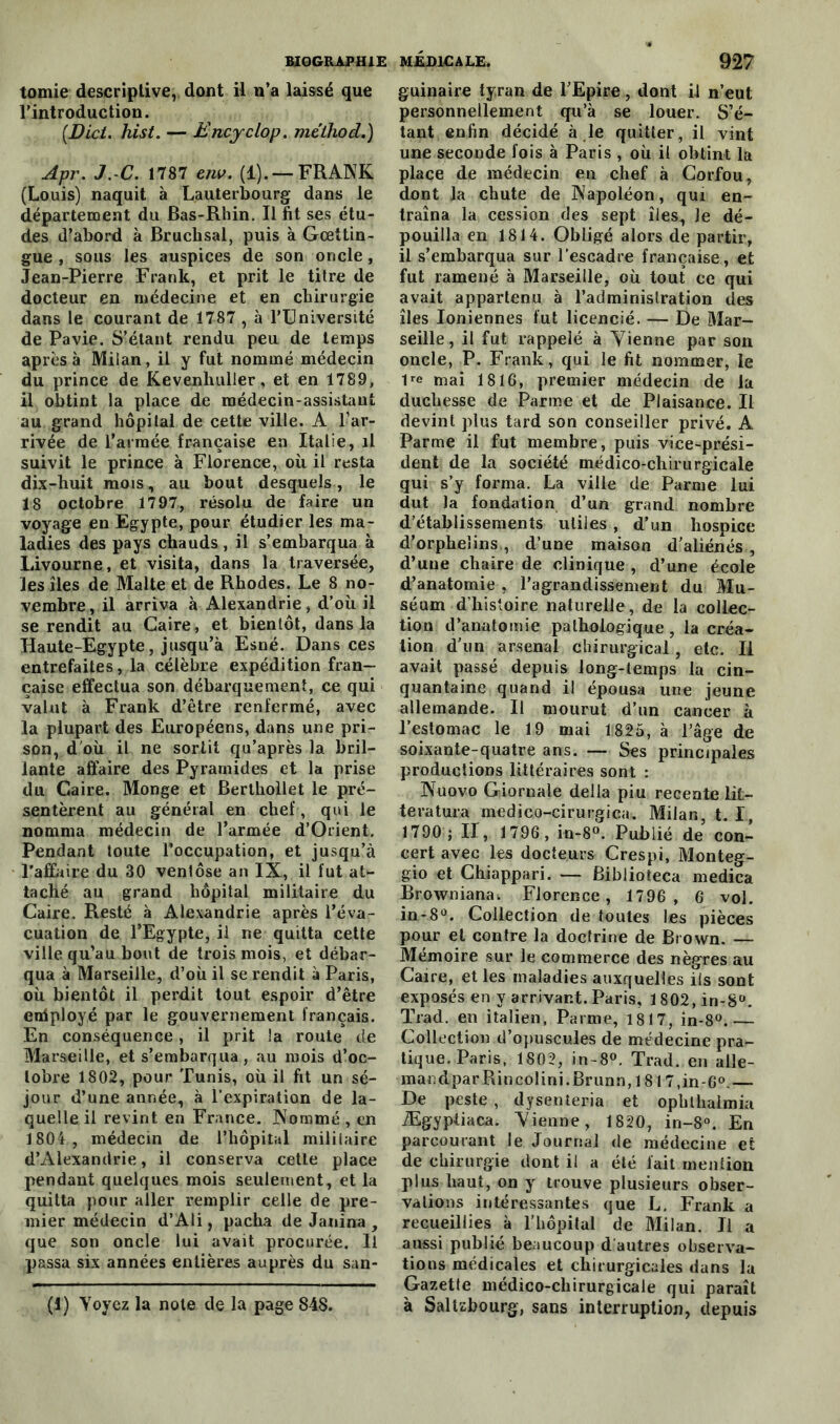 tomie descriptive, dont il n’a laissé que l’introduction. (jJ)ici. hist. — Encyclop. méthod.) Apr. J.X. 1787 em>. (1). — FRANK (Louis) naquit à Lauterbourg dans le département du Bas-Rhin. Il fit ses étu- des d’abord à Bruchsal, puis à Gœttin- gue , sous les auspices de son oncle, Jean-Pierre Frank, et prit le titre de docteur en médecine et en chirurgie dans le courant de 1787 , à l’Université de Pavie. S’étant rendu peu de temps après à Milan, il y fut nommé médecin du prince de Kevenhuller, et en 1789, il obtint la place de médecin-assistant au grand hôpital de cette ville. A l’ar- rivée de l’armée française en Italie, il suivit le prince à Florence, où il resta dix-buit mois, au bout desquels, le 18 octobre 1797, résolu de faire un voyage en Egypte, pour étudier les ma- ladies des pays chauds , il s’embarqua à Livourne, et visita, dans la traversée, les îles de Malte et de Rhodes. Le 8 no- vembre , il arriva à Alexandrie, d’où il se rendit au Caire, et bientôt, dans la Haute-Egypte, jusqu’à Esné. Dans ces entrefaites, la célèbre expédition fran- çaise effectua son débarquement, ce qui valut à Frank d’être renfermé, avec la plupart des Européens, dans une pri- son, d où il ne sortit qu’après la bril- lante affaire des Pyramides et la prise du Caire. Monge et Berthollet le pré- sentèrent au général en chef, qui le nomma médecin de l’armée d’Orient. Pendant toute l’occupation, et jusqu’à l’affaire du 30 ventôse an IX, il fut at- taché au grand hôpital militaire du Caire. Resté à Alexandrie après l’éva- cuation de l’Egypte, il ne quitta cette ville qu’au bout de trois mois, et débar- qua à Marseille, d’où il se rendit à Paris, où bientôt il perdit tout espoir d’être enlployé par le gouvernement français. En conséquence, il prit la route de Marseille, et s’embarqua , au mois d’oc- tobre 1802, pour Tunis, où il fit un sé- jour d’une année, à l’expiration de la- quelle il revint en France. Nommé , en 1804, médecin de l’hôpital mililaire d’Alexandrie, il conserva cette place pendant quelques mois seulement, et la quitta pour aller remplir celle de pre- mier médecin d’Ali, pacha de Janina , que son oncle lui avait procurée. Il passa six années entières auprès du san- (1) Voyez la note de la page 848. guinaire tyran de l’Epire, dont il n’eut personnellement qu’à se louer. S’é- tant enfin décidé à le quitter, il vint une seconde fois à Paris , où il obtint la place de médecin en chef à Corfou, dont la chute de Napoléon, qui en- traîna la cession des sept îles., Je dé- pouilla en 1814. Obligé alors de partir, il s’embarqua sur l’escadre française, et fut ramené à Marseille, où tout ce qui avait appartenu à l’administration des îles Ioniennes fut licencié. — De Mar- seille, il fut rappelé à Tienne par son oncle, P. Frank, qui le fit nommer, le 1re mai 1816, premier médecin de la duchesse de Parme et de Plaisance. Il devint plus tard son conseiller privé. A Parme il fut membre, puis vice-prési- dent de la société médico-chirurgicale qui s’y forma. La ville de Parme lui dut la fondation d’un grand nombre d’établissements utiles , d’un hospice d’orphelins , d’une maison d’aliénés , d’une chaire de clinique , d’une école d’anatomie , l’agrandissement du Mu- séum d’histoire naturelle, de la collec- tion d’anatomie pathologique, la créa- tion d’un arsenal chirurgical, etc. Il avait passé depuis long-temps la cin- quantaine quand il épousa une jeune allemande. Il mourut d’un cancer à l’estomac le 19 mai 1825, à l’âge de soixante-quatre ans. — Ses principales productions littéraires sont : Nuovo Giornale délia piu reeente lit- teratura medico-cirurgica. Milan, t. I, 1790 ; II, 1796, in-8°. Publié de con- cert avec les docteurs Crespi, Monteg- gio et Chiappari. — Biblioteca medica Browniana. Florence, 1796 , 6 vol. in-8°. Collection de toutes les pièces pour et contre la doctrine de Brown. — Mémoire sur le commerce des nègres au Caire, et les maladies auxquelles ils sont exposés en y arrivant. Paris, 1802, in-8°. Trad. en italien, Parme, 1817, in-8°.— Collection d’opuscules de médecine pra- tique. Paris, 1802, in- 8°. Trad. en aile- mar.dparRincolini.Brunn, 1817,in-6°.— De peste , dysenterie et oplithalmia Ægypiiaca. Tienne, 1820, in-8°. En parcourant le Journal de médecine et de chirurgie dont il a été fait mention plus haut, on y trouve plusieurs obser- vations intéressantes que L. Frank a recueillies à l’hôpital de Milan. Il a aussi publié beaucoup d autres observa- tions médicales et chirurgicales dans la Gazette médico-chirurgicale qui paraît à Saltzbourg, sans interruption, depuis