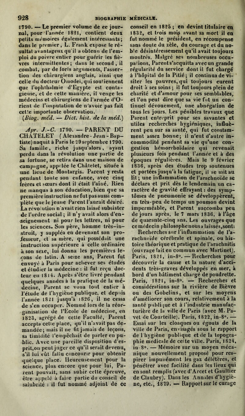 1790. — Le premier volume de ee jour- nal, pour l’année 1821, contient deux petits mémoires également intéressants; dans le premier , L. Frank expose le ré- sultat avantageux qu’il a obtenu de l’em- ploi du poivre entier pour guérir les fiè- vres intermittentes; dans le second, il combat, par de forts arguments, l’asser- tion des chirurgiens anglais, ainsi que celle du docteur Omodei, qui soutiennent que l’ophthalmie d’Egypte est conta- gieuse, et de celte manière, il venge les médecins et chirurgiens de l’armée d’O- rient de l’imputation de n'avoir pas fait cet’.e importante observation. (üiog. méd. — Dict. hist. de la me'd.) Apr. J.-C. 1790. — PARENT DU CHATELET ( Alexandre- Jean - Bap- tiste) naquit à Paris le 29 septembre 1790. Sa famille, riche jusqu’alors, ayant perdu dans la révolution une partie de sa fortune, se retira dans une maison de campagne, appelée le Châtelet, située à une lieue de Montargis. Parent y resta pendant toute son enfance, avec cinq frères et sœurs dont il était l’aîné. Rien ne manqua à son éducation, bien que sa première instruction ne fut pasaussi com- plète que le jeune Parent l’aurait désiré. La révolution n'avait rien laissé subsister de l’ordre social ; il n’y avait alors d’en- seignement ni pour les lettres, ni pour les sciences. Son père, homme très-in- struit, y suppléa en devenant son pro- fesseur, et sa mère, qui possédait une instruction supérieure à celle ordinaire à son sexe, lui donna les premières le- çons de latin. A seize ans, Parent fut envoyé à Paris pour achever ses études et étudier la médecine : il fut reçu doc- teur en 181 4. Après s’être livré pendant quelques années à la pratique de la mé- decine, Parent se voua tout entier à l’étude de l’hygiène publique, et depuis l’année 18 21 jusqu’à 1826, il ne cessa de s’en occuper. Nommé lors de la réor- ganisation de l’Ecole de médecine, en 1823, agrégé de cette Faculté, Parent accepta cette place, qu’il n’avait pas de- mandée; mais il ne fit jamais de leçons, sa timidité l’empêchait de parler en pu- blic. Avec une pareille disposition d’es- prit.on peut juger ce qu’il serait devenu, s’il lui eût fallu concourir pour obtenir quelque place. Heureusement pour la science, plus encore que pour lui, Pa- ient pouvait, sans subir cette épreuve, être appelé à faire partie du conseil de salubrité : il fut nommé adjoint de ce conseil en 1825; en devint titulaire en 1832, et trois moi^ avant sa mort il en fut nommé le président, en récompense sans doute du zèle, du courage et du no- ble désintéressement qu’il avait toujours montrés. Malgré ses nombreuses occu- pations, Parent s’acquitta avecun grande régularité du service dont il fut chargé à l’hôpital de la Pitié; il continua de vi- siter les pauvres, qui toujours eurent droit à ses soins ; il fut toujours plein de charité et d’amour pour ses semblables, et l’on peut dire que sa vie fut un con- tinuel dévouement, une abnégation de tous les jours. Les pénibles travaux que Parent entreprit pour ses savantes et utiles recherches hygiéniques, influè- rent peu sur sa santé, qui fut constam- ment assez bonne; il n’eut d’autre in- commodité pendant sa vie qu’une con- gestion hémorrhoïdaire qui revenait plusieurs fois pendant l’année et à des époques régulières. Mais le 9 février 1836, après des études trop soutenues et portées jusqu’à la fatigue, il se mit au lit; une inflammation de l’arachnoïde se déclara et prit dès le lendemain un ca- ractère de gravité effrayant : des symp- tômes de pneumonie se développèrent, en très-peu de temps un poumon devint imperméable, et Parent succomba peu de jours après, le 7 mars 1836, à l’âge de quarante-cinq ans. Les ouvrages que cemédecin philosophenousa laissés,sont: Recherches sur l’inflammation de l’a- rachnoïde cérébrale et spinale, ou his- toire théorique et pratique de l’arachnitis (ouvrage fait en commun avec Martinet). Paris, 1821, in-8°. — Recherches pour découvrir la cause et la nature d’acci- dents très-graves développés en mer, à bord d’un bâtiment chargé depoudrelte. Paris, 1821, in-8°. — Recherches et considérations sur la rivière de Bièvre ou des Gobelins, et sur les moyens d’améliorer son cours, relativement à la santé publique et à l’indostrie manufac- turière de la ville de Paris (avec M. Pa- vet de Courteille). Paris, 4822, in-8°. — Essai sur les cloaques ou égouts de la ville de Paris, envisagés sous le rapport de 1 hygiène publique et de la topogra^ phie medicale de celte ville. Paris, 1824, in 8°. — Mémoire sur un moyen méca- nique nouvellement proposé pour res- pirer impunément les gaz délétères, et pénétrer avec facilité dans les lieux qui en sont remplis (avecd’Arcet et Gaultier de Claubry). Dans les Annales d’hygiè- ne, etc., 1829. — Rapport sur le curage