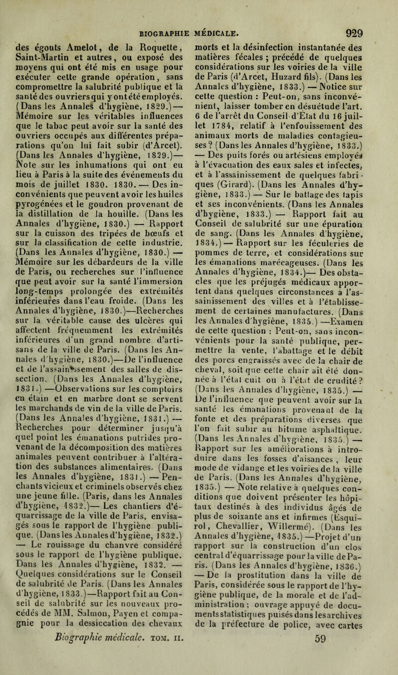 des égouts Amelot, de la Roquette, Saint-Martin et autres, ou exposé des moyens qui ont été mis en usage pour exécuter cette grande opération, sans compromettre la salubrité publique et la santé des ouvriers qui y ontété employés. (Dans les Annales d’hygiène, 1829.) — Mémoire sur les véritables influences que le tabac peut avoir sur la santé des ouvriers occupés aux différentes prépa- rations qu’on lui fait subir (d’Arcet). (Dans les Annales d’hygiène, 1 829.)— Note sur les inhumations qui ont eu lieu à Paris à la suite des événements du mois de juillet 1830. 1830.— Des in- convénients que peuvent avoir les huiles pyrogénées et le goudron provenant de la distillation de la houille. (Dans les Annales d’hygiène, 1 830.) — Rapport sur la cuisson des tripées de bœufs et sur la classification de cette industrie. (Dans les Annales d’hygiène, 1830.) — Mémoire sur les débardeurs de la ville de Paris, ou recherches sur l’influence que peut avoir sur la santé l’immersion long-temps prolongée des extrémités inférieures dans l’eau froide. (Dans les Annales d’hygiène, 1830.)—Recherches sur la véritable cause des ulcères qui affectent fréquemment les extrémités inférieures d’un grand nombre d’arti- sans de la ville de Paris. (Dans les An- nales d'hygiène, 1830.)—De l’influence et de l’assainissement des salles de dis- section. (Dans les Annales d’hygiène, 1831.) —Observations sur les comptoirs en étain et en marbre dont se servent les marchands de vin delà ville de Paris. (Dans les Annales d’hygiène, 1831.) — Recherches pour déterminer jusqu’à quel point les émanations putrides pro- venant de la décomposition des matières animales peuvent contribuer à l’altéra- tion des substances alimentaires. (Dans les Annales d’hygiène, 1831.) —Pen- chants vicieux et criminels observés chez une jeune fille. (Paris, dans les Annales d’hygiène, 1832.)—Les chantiers d’é- quarrissage de la ville de Paris, envisa- gés sous le rapport de l’hygiène publi- que. (Dans les Aunales d’hygiène, 1832.) — Le rouissage du chanvre considéré sous le rapport de l’hygiène publique. Dans les Annales d’hygiène, 1832. — Quelques considérations sur le Conseil de salubrité de Paris. (Dans les Annales d’hygiène, 1833.)—Rapport fait au Con- seil de salubrité sur les nouveaux pro- cédés de MM. Salmon, Payen et compa- gnie pour la dessiccation des chevaux Biographie médicale, tom. ii. morts et la désinfection instantanée des matières fécales ; précédé de quelques considérations sur les voiries de la ville de Paris (d’Arcet, Huzard fils). (Dans les Annales d’hygiène, 1833.) — Notice sur cette question : Peut-on, sans inconvé- nient, laisser tomber en désuétude l’art. 6 de l'arrêt du Conseil d’État du 16 juil- let 1784, relatif à l’enfouissement des animaux morts de maladies contagieu- ses? (Dans les Annales d’hygiène, 1833.) — Des puits forés ou artésiens employés à l'évacuation des eaux sales et infectes, et à l’assainissement de quelques fabri - ques (Girard). (Dans les Annales d’hy- giène, 1833.) — Sur le battage des lapis et ses inconvénients. (Dans les Annales d’hygiène, 1833.) — Rapport fait au Conseil de salubrité sur une épuration de sang. (Dans les Annales d’hygiène, 1834. ) — Rapport sur les féculeries de pommes de terre, et considérations sur les émanations marécageuses. (Dans les Annales d’hygiène, 1834.)— Des obsta- cles que les préjugés médicaux appor- tent dans quelques circonstances à l’as- sainissement des villes et à l’établisse- ment de certaines manufactures. (Dans les Annales d'hygiène, 1835.) —Examen de cette question : Peut-on, sans incon- vénients pour la santé publique, per- mettre la vente, l’abattage et le débit des porcs engraissés avec de la chair de cheval, soit que celte chair ait été don- née à l’étal cuit ou à l’état de crudité? (Dans les Annales d’hygiène, 1835.) — De l’influence que peuvent avoir sur la santé les émanations provenant de la fonte et des préparations diverses que l’on fait subir au bitume asphaltique. (Dans les Annales d’hygiène, 1 835.) — Rapport sur les améliorations à intro- duire dans les fosses d’aisances , leur mode de vidange et les voiries de la ville de Paris. (Dans les Annales d’hygiène, 1835. ) — Note relative à quelques con- ditions que doivent présenter les hôpi- taux destinés à des individus âgés de plus de soixante ans et infirmes (Esqui- rol, Chevallier, Willermé). (Dans les Annales d’hygiène, 1835.) —Projet d’un rapport sur la construction d’un clos central d’équarrissage pour la ville de Pa- ris. (Dans les Annales d’hygiène, 1836.) — De la prostitution dans la ville de Paris, considérée sous le rapport de l’hy- giène publique, de la morale et de l’ad- ministration ; ouvrage appuyé de docu- ments statistiques puisés dans lesarchives de la préfecture de police, avec cartes 59