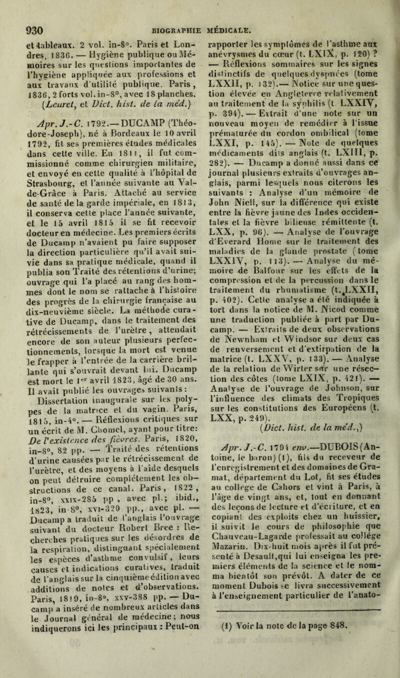 et-tableaux. 2 vol. in-$°. Paris et Lon- dres, 1836. — Hygiène publique ou Mé- moires sur les questions importantes de l’hygiène appliquée aux professions et aux travaux d’utilité publique. Paris, 1836, 2 forts vol.in-80, avec 18 planches. (Lcuret, et Uict. hisl. de la méd.) Apr.J.-C. 1792.—DUCAMP (Théo- dore-Joseph), né à Bordeaux le 10 avril 1792, fit ses premières études médicales dans cette ville. Eu 1811, il fut com- missionné comme chirurgien militaire, et envoyé en cette qualité à l'hôpital de Strasbourg, et l’année suivante au Yal- de-Grâce à Paris. Attaché au service de santé de la garde impériale, en 1813, il conserva cette place l’année suivante, et le 15 avril 1815 il se fit recevoir docteur en médecine. Les premiers écrits de Ducamp n’avaient pu faire supposer la direction particulière qu’il avait sui- vie dans sa pratique médicale, quand il publia son Traité des rétentions d’urine; ouvrage qui l’a placé au rang des hom- mes dont le nom se rattache à 1 histoire des progrès de la chirurgie française au dix-neuvième siècle. La méthode cura- tive de Ducamp, dans le traitement des rétrécissements de l’urètre, attendait encore de son auteur plusieurs perfec- tionnements, lorsque la mort est venue le frapper à l’entrée de la carrière bril- lante qui s’ouvrait devant lui. Ducamp est mort le 1er avril 1823, âgé de 30 ans. Il avait publié les ouvrages suivants : Dissertation inaugurale sur les poly- pes de la matrice et du vagin. Paris, 1815, in-4°. — Réflexions critiques sur un écrit de M. Chomel, ayant pour titre: De Vexistence des fièvres. Paris, 1820, in-8°, 82 pp. — Traité des rétentions d’urine causées par le rétrécissement de l’urètre, et des moyens à l’aide desquels on peut détruire complètement les ob- structions de ce canal. Paris, 1822 , in-8°, xxix-285 pp , avec pi.; ibid., i«23, in-S°, xvi-320 pp., avec pl. — Ducamp a traduit de l’anglais l’ouvrage suivant du docteur Robert Bree : Re- cherches pratiques sur les désordres de la respiration, distinguant spécialement les espèces d’asthme convulsif, leurs causes et indications curatives, traduit de l’anglais sur la cinquième édition avec additions de notes et d’observations. Paris, 18! 9, in-8®, xxv-388 pp. — Du- camp a inséré de nombreux articles dans le Journal général de médecine; no-us rapporter les symptômes de l’asthme aux anévrysmes du cœur (t. LXlY, p. 120) ? — Réflexions sommaires sur les signes distinctifs de quelques dyspnées (tome LXXII, p. 132).— Notice sur une ques- tion élevée en Angleterre relativement au traitement de la syphilis (t LXXIY, p. 394). — Extrait d’une note sur un nouveau moyen de remédier à l’issue prématurée du cordon ombilical (tome LXXI, p. 145). —Note de quelques médicaments dits anglais (t. LXII1, p. 282). — Ducamp a donné aussi dans cé journal plusieurs extraits d’ouvrages an- glais, parmi lesquels nous citerons les suivants : Analyse d’un mémoire de John Niell, sur la différence qui existe entre la fièvre jaune des Indes occiden- tales et la fièvre bilieuse rémittente (t. LXX, p. 96). — Analyse de l’ouvrage d'Everard Home sur le traitement des maladies de la glande prostate ( tome LXXIY, p. 113). — Analyse du mé- moire de Bal four sur les effets de la compression et de la percussion dans le traitement du rhumatisme (t. LXXII, p. 402). Cette analyse a été indiquée k tort dans la notice de M. Nicod comme une traduction publiée à part par Du- camp. — Extraits de deux observations de Newnham et Windsor sur deux cas de renversement et d’extirpation de la matrice (t. LXXY, p. 133). — Analyse de la relation de Wirter sur une résec- tion des côtes (tome LXIX, p. 421). —• Analyse de l’ouvrage de Johnson, sur l’influence des climats des Tropiques sur les constitutions des Européens (t. LXX, p. 249). (Dict. hist. de la med.,) Apr.J.-C. 179 4 env.—DUBOIS(An- toine, le baron) (1), fils du receveur de l’enregistrement et des domaines de Gra- mat, département du Lot, fit ses études au college de Cahors et vint à Paris, à l’âge de vingt ans, et, tout en donnant des leçons de lecture et d'écriture, et en copiant des exploits chez un huissier, il suivit le cours de philosophie que Chauveau-Lagarde professait au collège Mazarin. Dix-huit mois après il fut pré- senté à Desauit,qui lui enseigna les pre- miers éléments de la science et le nom- ma bientôt son prévôt. A dater de ce moment Dubois se livra successivement à l’enseignement particulier de l’anato-