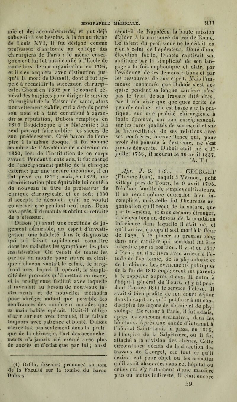 mie et des accouchements, et put déjà subvenir à ses besoins. A la fin du règne de Louis XVI, il fut désigné comme professeur d’anatomie au collège des chirurgiens de Paris : le même ensei- gnement lui fut aussi confié à l’Ecole de santé lors de son organisa'ion en 1794, et il s’en acquitta avec distinction jus- qu’à la mort de Desauît, dont il fut ap- pelé à recueillir la succession chirurgi- cale. Choisi en 1802 par îe conseil gé- néral des hospices pour diriger le service chirurgical de la Maison de santé, alors nouvellement établie, qui a depuis porté son nom et a tant contribué à agran- dir sa réputation, Dubois remplaça en 1810 Baudelocque à la Maternité: lui seul pouvait faire oublier les succès de son prédécesseur. Créé baron de l’em- pire à la même époque, il fut nommé membre de l’Académie de médecine en 1820, lors de l’institution de ce corps savant. Pendant trente ans, il fut chargé de l’enseignement public de la clinique externe: par une mesure inconnu**, il en fut privé en 1822 ; mais, en 1829, une administration plus équitable lui conféra de nouveau le titre de professeur de clinique chirurgicale, et en août 1830 il accepta le décanat, qu’il ne voulut conserver que pendant neuf mois. Deux ans après, il demanda et obtint sa retraite de professeur. Dubois (1) avait une rectitude de ju- gement admirable, un esprit d’investi- gation, une habileté dans le diagnostic qui lui faisait rapidement connaître dans les maladies les symptômes les plus insaisissables. On venait de toutes les parties du monde pour suivre sa clini- que : chacun vantait le calme, le sang- froid avec lequel il opérait, la simpli- cité des procédés qu’il mettait en usage, et la prodigieuse facilité avec laquelle il inventait au besoin de nouveaux in- struments et de nouvelles méthodes pour abréger autant que possible les souffrances des nombreux malades que sa main habile opérait. Etait-il obligé d’agir sur eux avec fermeté, il le faisait toujours avec patience et bonté. Dubois n’excellait pas seulement dans la prati- que de la chirurgie, fart des accouche- ments n’a jamais été exercé avec plus de succès et d’éclat que par lui; aussi (1) Orfila, discours prononcé au nom de la Faculté sur la tombe du baron Dubois. reçut-il de Napoléon la haute mission d’aider à la naissance du roi de Borne. Le talent du professeur ne le cédait en rien à celui de l’opérateur. Doué d’une élocution facile, Dubois captivait son auditoire par la simplicité de son lan- gage à la fois euphonique et clair, par l’évidence de ses démonstrations et par les ressources de son* esprit. Mais l’im- mense renommée que Dubois s’est ac- quise pendant sa longue carrière n’est pas le fruit de ses travaux littéraires, car il n’a laissé que quelques écrits de peu d’étendue : elle est basée sur la pra- tique, sur une probité chirurgicale à toute épreuve, sur son enseignement, sur les rares qualités de son esprit et sur la bienveillance de ses relations avec ses confrères; bienveillance qui, pour avoir été poussée à l’extrême, ne s’est jamais démenfie. Dubois était né le 17 juillet 1756, il mourut le 30 avril 1837 (A. T.) Apr, J.C. 1795. — GEORGET (Etienne-Jean), naquit à Yernon, petit village près de Tours, le 9 avril 1795. Né d’une famille de simples cultivateurs, il ne reçut qu’une éducation bien in- complète; mais telle fut l’heureuse or- ganisation qu’il reçut de la nature, que p, r lui-même, et sans secours étranger, il s’éleva bien au dessus de la condition inférieure dans laquelle il était né, et qu’il arriva, quoiqu’il soit mort à la fleur de l’âge, à se placer au premier rang- dans une carrière qui semblait lui être interdite par sa position, il vint en 1S12 à Paris, où il se livra avec ardeur à l’é- tude de 1 anatomie, de la physiologie et de la chimie. Les événements politiques de la fin de 1813 engagèrent ses parents à le rappeler auprès d’eux. Il entra à l’hôpital général de Tours, et y fit pen- dant l’année 1814 le service d’élève. Il avait si bien profité de son court séjour dans la capitale, qu’il putfaire à ses con- disciples des leçons de chimie et de phy- siologie. De retour a Paris, il fut admis, ap ès ie> concours ordinaires, dans les hôpitaux. Après.une année d’internat à l’hôpitat Saint-Louis il passa, en 1816, à l’hospice de la Salpêtrière, où il fut attaché a la division des aliénés. Cette circonstance décida de la direction des travaux de Georget, car tout ce qu’il écrivit eut pour objet ou les maladies qu’il avait observées dans cet hôpital ou celles qui s’v rattachent d'une manière plus ou moins indirecte IJ était encore 59.