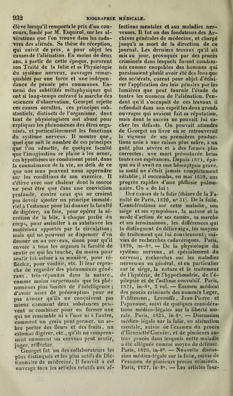 élève lorsqu’il remporta le prix d’un con- cours, fondé par M. Esquirol, sur les al- térations que l’on trouve dans les cada- vres des aliénés. Sa thèse de réception, qui suivit de près, a pour objet les causes de l’aliénation. En moins de deux ans, à partir de cette époque, parurent son Traité de la folie et sa Physiologie du système nerveux, ouvrages remar- quables par une force et une indépen- dance de pensée peu communes. En- nemi des subtilités métaphysiques qui ont si long-temps entravé la marche des sciences d’observation, Georget rejette ces causes occultes, ces principes sub- stantiels, distincts de l’organisme, dont tant de physiologistes ont abusé pour expliquer les phénomènes des êtres orga- nisés, et particulièrement les fonctions du système nerveux. Il montre que, quel que soit le nombre de ces principes que l’on admette, de quelque faculté que l’imagination se plaise à les orner, ces hypothèses ne conduisent point, dans Ja connaissance de la vie, au delà de ce que nos sens peuvent nous apprendre sur les conditions de son exercice. Il s’élève avec une chaleur dont la source ■ne peut être que dans une conviction profonde, contre ceux qui ne croient pas devoir ajouter un principe immaté- riel à l’estomac pour lui donner la faculté de digérer; au foie, pour opérer la sé- crétion de la bile, à chaque partie du corps, pour assimiler à sa substance les matériaux apportés par la circulation; mais qui ne peuvent se dispenser d’en donner un au cerveau, sinon pour qu’il envoie à tous les organes la faculté de sentir ce qui les touche, du moins pour senlir lui-même à sa manière, pour ré- fléchir, pour vouloir, etc. Il leur repro- che de regarder des phénomènes géné- raux , très-répandus dans la nature, comme moins surprenants que les phé- nomènes plus limités de l’intelligence ; d’avoir assez de présomption pour ne pas avouer qu’ils ne conçoivent pas mieux comment deux substances peu- vent se combiner pour en former une qui ne ressemble ni à l’une ni à l’autre, comment un grain peut germer, un ar- bre porter des fleurs et des fruits, un estomac digérer, etc., qu’ils ne compren- nent comment un cerveau peut sentir, juger, réfléchir. Georget fut un des collaborateurs les plus distingués et les plus actifs du Dic- tionnaire de médecine. Il fournit à cet ouvrage tous les articles relatifs aux af- fections mentales et aux maladies ner- veuses. Il fut un des fondateurs des Ar- chives générales de médecine, et chargé jusqu’à sa mort de la direction de ce journal. Les derniers travaux qu’il ait mis au jour, provoqués par des procès criminels dans lesquels furent condam- nés comme coupables des hommes qui paraissaient plutôt avoir été des fous que des scélérats, eurent pour objet d’éclai- rer l’application des lois pénales parles lumières que peut fournir l’étude de toutes les nuances de l’aliénation. Pen- dant qu’il s’occupait de ces travaux il refondait dans son esprit les deux grands ouvrages qui avaient fait sa réputationy mais dont le succès ne pouvait lui ca- cher les défauts. On pouvait attendre de Georget un livre où se retrouverait la vigueur de ses premières produc- tions unie à une raison plus mûre, à un goût plus sévère et à des formes plus correctes; une mort prématurée brisa toutes ces espérances. Depuis 1824, épo- que où il avait eu une hémoptysie grave, sa santé ne s’était jamais complètement rétablie; il succomba, en mai' 1828, aux progrès rapides d’une phthisie pulmo- naire. On a de lui : De£ causes de la folie (thèses de la Fa- culté de Paris, 1820, n° 31). De la folie. Considérations sur cette maladie, son siège et ses symptômes, la nature et ie mode d’action de ses causes, sa marche et ses terminaisons, les différences qui la distinguent dn délire aigu, les moyens de traitement qui lui conviennent; sui- vies de recherches cadavériques. Paris, 1820, in-8°. — De la physiologie du système nerveux, et spécialement du cerveau; recherches sur les maladies nerveuses en général, et en particulier sur le siège, la nature et le traitement de l’hystérie, de l’hypochondrie, de l’é- pilepsie et de l’asthme convulsif. Paris, 1821, in-8°, 2 vol. — Examen médical des procès criminels des nommés Léger, Feldtmann, LccoufFe, Jean-Pierre et Papavoine, suivi de quelques considéra- tions médico-légales sur la liberté mo- rale. Paris, 1825, in-8°. — Discussion médico-légale sur la folie, ou aliénation mentale, suivie de l’examen du procès d’Henriette'Cornier, et de plusieurs au- tres procès dans lesquels cette maladie a été alléguée comme moyen de défense. Paris, 1826, in-8°. —Nouvelle discus- sion médico-légale sur la folie, suivie de l’examen de plusieurs procès criminels. Paris, 1827, in-8°. — Les articles four-