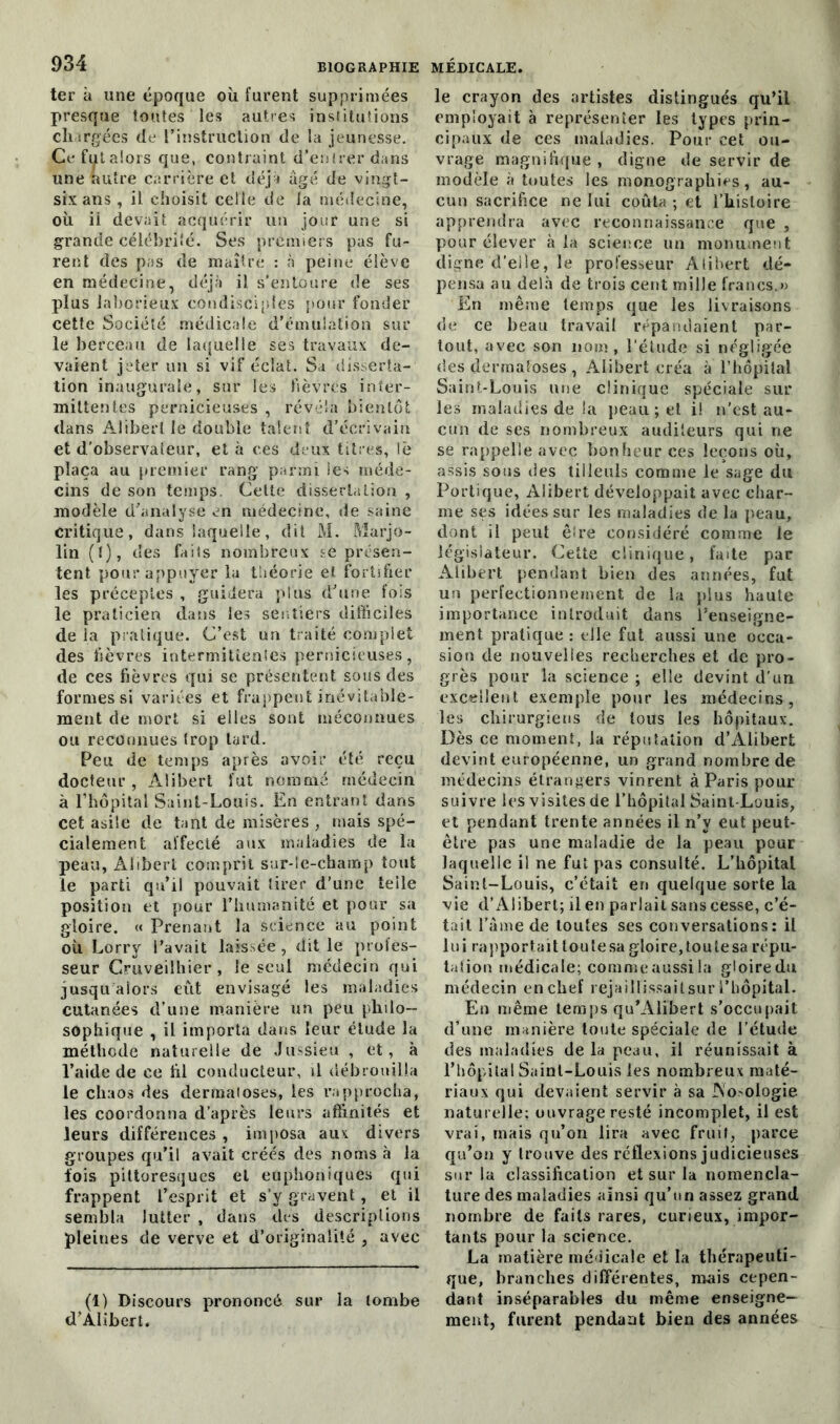 ter à une époque où furent supprimées presque toutes les autres institutions chargées de l’instruction de la jeunesse. Cefutalors que, contraint d’entrer dans une autre carrière et déjà âgé de vingt- six ans , il choisit celle de la médecine, où ii devait acquérir un jour une si grande célébrité. Ses premiers pas fu- rent des pas de maître : à peine élève en médecine, déjà il s’entoure de ses plus laborieux condisciples pour fonder cette Société médicale d’émulation sur le berceau de laquelle ses travaux de- vaient jeter un si vif éclat. Sa disserta- tion inaugurale, sur les fièvres inter- mittentes pernicieuses , révéla bientôt dans Aiibert le double talent d’écrivain et d'observateur, et à ces deux titres, le plaça au premier rang parmi les méde- cins de son temps. Cette dissertation , modèle d’analyse en médecine, de saine critique, dans laquelle, dit M. Marjo- lin (I), des faits nombreux se présen- tent pour appuyer la théorie et fortifier les préceptes , guidera plus d’une fois le praticien dans les sentiers difficiles de la pratique. C’est un traité complet des fièvres intermittentes pernicieuses, de ces fièvres qui se présentent sous des formes si variées et frappent inévitable- ment de mort si elles sont méconnues ou reconnues trop tard. Peu de temps après avoir été reçu docteur , Aiibert fut nommé médecin à l’hôpital Saint-Louis. En entrant dans cet asile de tant de misères mais spé- cialement affecté aux maladies de la peau, Aiibert comprit sur-le-champ tout le parti qu’il pouvait tirer d’une telle position et pour l’humanité et pour sa gloire. « Prenant la science au point où Lorry l’avait laissée, dit le profes- seur Gruveilhier, le seul médecin qui jusqu alors eût envisagé les maladies cutanées d’une manière un peu philo- sophique , il importa dans leur étude la méthode naturelle de Jussieu , et, à l’aide de ce fil conducteur, il débrouilla le chaos des dermatoses, les rapprocha, les coordonna d’après leurs affinités et leurs différences , imposa aux divers groupes qu’il avait créés des noms à la fois pittoresques et euphoniques qui frappent l’esprit et s’v gravent, et il sembla lutter , dans des descriptions pleines de verve et d’originalité , avec (1) Discours prononcé sur la tombe d’Aiibert. le crayon des artistes distingués qu’il employait à représenter les types prin- cipaux de ces maladies. Pour cet ou- vrage magnifique , digne de servir de modèle à toutes les monographies, au- cun sacrifice ne lui coûta ; et l’histoire apprendra avec reconnaissance que , pour élever à la science un monument digne d’elle, le professeur Aiibert dé- pensa au delà de trois cent mille francs.» En même temps que les livraisons de ce beau travail répandaient par- tout, avec son 110m, l’étude si négligée des dermatoses , Aiibert créa à l’hôpital Saint-Louis une clinique spéciale sur les maladies de la peau ; et il n’est au- cun de ses nombreux auditeurs qui ne se rappelle avec bonheur ces leçons où, assis sous des tilleuls comme le sage du Portique, Aiibert développait avec char- me ses idées sur les maladies de la peau, dont il peut êire considéré comme le législateur. Cette clinique, faite par Aiibert pendant bien des années, fut un perfectionnement de la plus haute importance introduit dans l’enseigne- ment pratique: elle fut aussi une occa- sion de nouvelles recherches et de pro- grès pour la science ; elle devint d'un excellent exemple pour les médecins, les chirurgiens de tous les hôpitaux. Dès ce moment, la réputation d’Alibert devint européenne, un grand nombre de médecins étrangers vinrent à Paris pour- suivre les visites de l’hôpital Saint-Louis, et pendant trente années il n’y eut peut- être pas une maladie de la peau pour laquelle il ne fut pas consulté. L’hôpitaL Saint-Louis, c’était en quelque sorte la vie d’Alibert; il en parlait sans cesse, c’é- tait l’âme de toutes ses conversations: il lui rapportait toutesa gloire, tou te sa répu- tation médicale; comme aussi la gloire du médecin en chef rejaillissaitsur l’hôpital. Bin même temps qu’Alibert s’occupait d’une manière toute spéciale de l’étude des maladies de la peau, il réunissait à l’hôpital Saint-Louis les nombreux maté- riaux qui devaient servir à sa INo-ologie naturelle: ouvrage resté incomplet, il est vrai, mais qu’on lira avec fruit, parce qu’on y trouve des réflexions judicieuses sur la classification et sur la nomencla- ture des maladies ainsi qu’un assez grand nombre de faits rares, curieux, impor- tants pour la science. La matière médicale et la thérapeuti- que, branches différentes, mais cepen- dant inséparables du même enseigne- ment, furent pendant bien des années