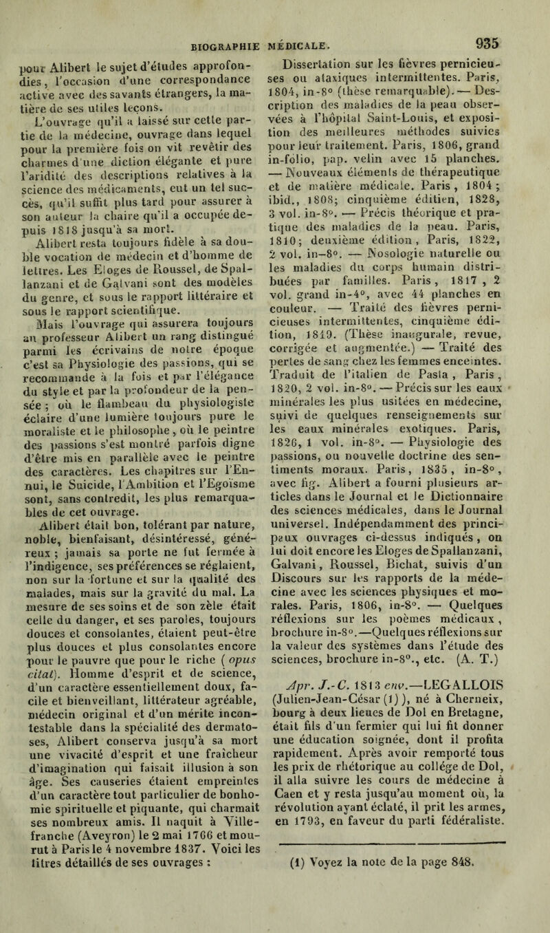 BIOGRAPHIE pour Aiibert le sujet d’études approfon- dies , l’occasion d’une correspondance active avec des savants étrangers, la ma- tière de ses utiles leçons. L’ouvrage qu’il a laissé sur cette par- tie de la médecine, ouvrage dans lequel pour la première fois on vit revêtir des charmes d'une diction élégante et pure l’aridité des descriptions relatives à la science des médicaments, eut un tel suc- cès, qu’il suffit plus tard pour assurer à son auteur la chaire qu’il a occupée de- puis ISIS jusqu’à sa mort. Aiibert resta toujours fidèle à sa dou- ble vocation de médecin et d’homme de lettres. Les Eloges de Roussel, deSpal- lanzani et de Galvani sont des modèles du genre, et sous le rapport littéraire et sous le rapport scientifique. Mais l’ouvrage qui assurera toujours au professeur Aiibert un rang distingué parmi les écrivains de noire époque c’est sa Physiologie des passions, qui se recommande à la fois et par l’élégance du style et par la profondeur de la pen- sée ; où le flambeau du physiologiste éclaire d’une lumière toujours pure le moraliste et le philosophe, où le peintre des passions s’est montré parfois digne d’être mis en parallèle avec le peintre des caractères. Les chapitres sur l'En- nui, le Suicide, l’Ambition et l’Egoïsme sont, sans contredit, les plus remarqua- bles de cet ouvrage. Aiibert était bon, tolérant par nature, noble, bienfaisant, désintéressé, géné- reux ; jamais sa porte ne fut fermée à l’indigence, ses préférences se réglaient, non sur la fortune et sur la qualité des malades, mais sur la gravité du mal. La mesure de ses soins et de son zèle était celle du danger, et ses paroles, toujours douces et consolantes, étaient peut-être plus douces et plus consolantes encore pour le pauvre que pour le riche ( opus citât). Homme d’esprit et de science, d’un caractère essentiellement doux, fa- cile et bienveillant, littérateur agréable, médecin original et d’un mérite incon- testable dans la spécialité des dermato- ses, Aiibert conserva jusqu’à sa mort une vivacité d’esprit et une fraîcheur d’imagination qui faisait illusion à son âge. Ses causeries étaient empreintes d’un caractère tout particulier de bonho- mie spirituelle et piquante, qui charmait ses nombreux amis. Il naquit à Ville- franche (Aveyron) le 2 mai 1766 et mou- rut à Paris le 4 novembre 1837. Voici les MÉDICALE. 935 Dissertation sur les fièvres pernicieu- ses ou ataxiques intermittentes. Paris, 1804, in-8° (thèse remarquable). — Des- cription des maladies de la peau obser- vées à l’hôpilal Saint-Louis, et exposi- tion des meilleures méthodes suivies pourieur traitement. Paris, 1806, grand in-folio, pap. veiin avec 15 planches. — Nouveaux éléments de thérapeutique et de matière médicale. Paris, 1804 ; ibid., 1808; cinquième éditien, 1828, 3 vol. in-8°. •— Précis théorique et pra- tique des maladies de la peau. Paris, 1810; deuxième édition, Paris, 1822, 2 vol. in-8°. — Nosologie naturelle ou les maladies du corps humain distri- buées par familles. Paris, 1817, 2 vol. grand in-4°, avec 44 planches en couleur. — Traité des fièvres perni- cieuses intermittentes, cinquième édi- tion, 1819. (Thèse inaugurale, revue, corrigée et augmentée.) — Traité des pertes de sang chez les femmes enceintes. Traduit de l’italien de Pasia , Paris, 1820, 2 vol. in-8°. Précis sur les eaux minérales les plus usitées en médecine, suivi de quelques renseignements sur les eaux minérales exotiques. Paris, 1826, 1 vol. in-8°. — Physiologie des passions, ou nouvelle doctrine des sen- timents moraux. Paris, 1835 , in-8°, avec fig. Aiibert a fourni plusieurs ar- ticles dans le Journal et le Dictionnaire des sciences médicales, dans le Journal universel. Indépendamment des princi- paux ouvrages ci-dessus indiqués, on lui doit encore les Eloges de Spallanzanî, Galvani, Roussel, Bichat, suivis d’un Discours sur les rapports de la méde- cine avec les sciences physiques et mo- rales. Paris, 1806, in-8°. — Quelques réflexions sur les poèmes médicaux, brochure in-8°.—Quelques réflexions sur la valeur des systèmes dans l’étude des sciences, brochure in-8°., etc. (A. T.) Jpr. J.-C. 1813 env.—LEGALLOIS (Julien-Jean-César (1) ), né à Cherneix, bourg à deux lieues de Dol en Bretagne, était fils d’un fermier qui lui fit donner une éducation soignée, dont il profita rapidement. Après avoir remporté tous les prix de rhétorique au collège de Dol, il alla suivre les cours de médecine à Caen et y resta jusqu’au moment où, la révolution ayant éclaté, il prit les armes, en 1793, en faveur du parti fédéraliste.