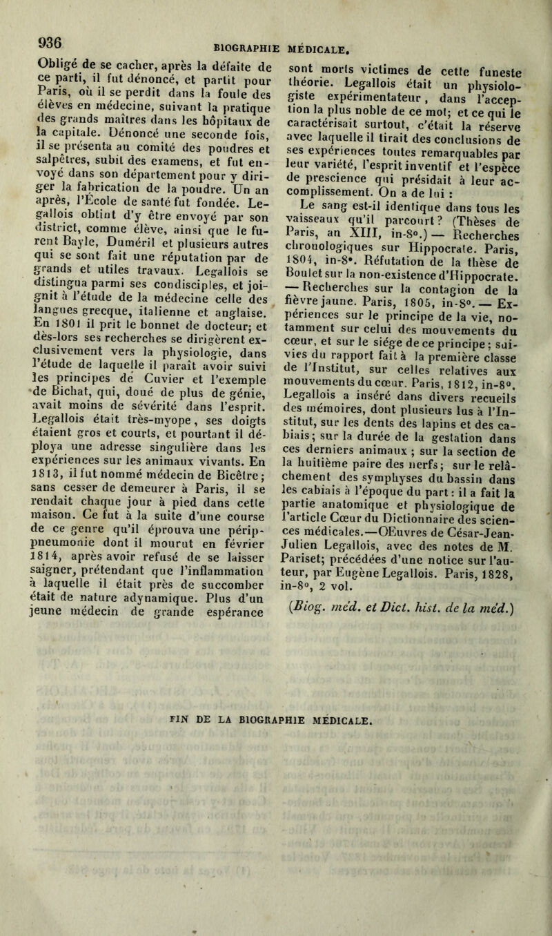 ^00 BIOGRAPHIE Obligé de se cacher, après la défaite de ce parti, il fut dénoncé, et partit pour Paris, où il se perdit dans la foule des élèves en médecine, suivant la pratique des grands maîtres dans les hôpitaux de la capitale. Dénoncé une seconde fois, il se présenta au comité des poudres et salpêtres, subit des examens, et fut en- voyé dans son département pour y diri- ger la fabrication de la poudre. Un an après, l’Ecole de santé fut fondée. Le- gallois obtint d’y être envoyé par son district, comme élève, ainsi que le fu- rent Bayle, Duméril et plusieurs autres qui se sont fait une réputation par de grands et utiles travaux. Legallois se distingua parmi ses condisciples, et joi- gnit à l’étude de la médecine celle des langues grecque, italienne et anglaise. ü<n 1801 il prit le bonnet de docteur; et dès-lors ses recherches se dirigèrent ex- clusivement vers la physiologie, dans 1 étude de laquelle il paraît avoir suivi les principes dé Cuvier et l’exemple de Bichat, qui, doué de plus de génie, avait moins de sévérité dans l’esprit. Legallois était très-myope, ses doigts étaient gros et courts, et pourtant il dé- ploya une adresse singulière dans les expériences sur les animaux vivants. En 1813, il fut nommé médecin de Bicêlre; sans cesser de demeurer à Paris, il se rendait chaque jour à pied dans cette maison. Ce fut à la suite d’une course de ce genre qu’il éprouva une périp- pneumonie dont il mourut en février 1814, après avoir refusé de se laisser saigner, prétendant que l’inflammation à laquelle il était près de succomber était de nature adynamique. Plus d’un jeune médecin de grande espérance MÉDICALE. sont morts victimes de cette funeste théorie. Legallois était un physiolo- giste expérimentateur, dans l’accep- tion la plus noble de ce mot; et ce qui le caractérisait surtout, c’était la réserve avec laquelle il tirait des conclusions de ses expériences toutes remarquables par leur variété, l’esprit inventif et l’espèce de prescience qui présidait à leur ac- complissement. On a de lui : Le sang est-il identique dans tous les vaisseaux qu’il parcourt? (Thèses de Paris, an XIII, in-S°.)— Recherches chronologiques sur Hippocrate. Paris, 1804, in-8*. Réfutation de la thèse de Boulet sur la non-existence d’Hippocrate. — Recherches sur la contagion de la fièvre jaune. Paris, 1805, in-80. — Ex- périences sur le principe de la vie, no- tamment sur celui des mouvements du cœur, et sur le siège de ce principe ; sui- vies du rapport fait à la première classe de l’Institut, sur celles relatives aux mouvements du cœur. Paris, 1812, in-8°. Legallois a inséré dans divers recueils des mémoires, dont plusieurs lus h l’In- stitut, sur les dents des lapins et des ca- biais; sur la durée de la gestation dans ces derniers animaux ; sur la section de la huitième paire des nerfs; sur le relâ- chement des symphyses du bassin dans les cabiais à l’époque du part : il a fait la partie anatomique et physiologique de l’article Cœur du Dictionnaire des scien- ces médicales.—OEuvres de César-Jean- Julien Legallois, avec des notes de M. Pariset; précédées d’une notice sur l’au- teur, par Eugène Legallois. Paris, 1828, in-8°, 2 vol. (Biog. méd. et Dict. hist. de la méd.) FIN DE LA BIOGRAPHIE MÉDICALE.