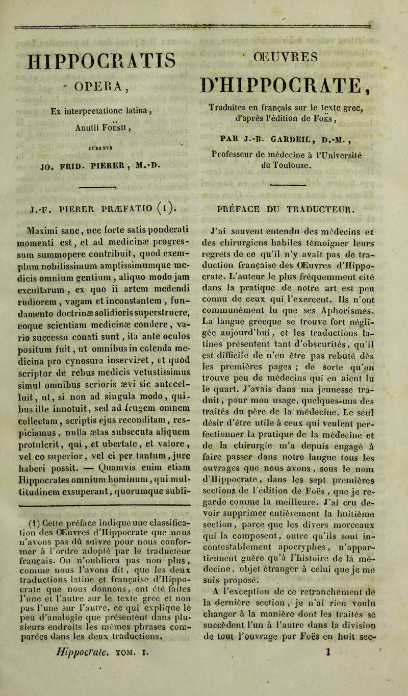 IIIPPOCRATIS OPERA, Ex interpretatione latina, Anutii Foesii , CURANTB JO. FRID. P1ERER, M.-D. J.-F. PIERER PRÆFÂTIO (i). Maximi sane, nec forte salis ponderati momenti est, et ad medicinæ progres- sum summopere contribuit, quod exem- plura nobilissimum amplissimumque me- dicis omnium gentium , aliquo modo jam excultarum, ex quo ii artem medendi rudiorem , vagam et inconstanlem , fun- damento doctrinæ solidioris superstruere, eoque scientiam medicinæ condere, va- l’io successu conati sunt, ita ante oculos positum fuit, ut omnibus in colenda me- dicina pro cynosura inserviret, et quod scriptor de rebus medicis vetustissimus simul omnibus serioris ævi sic antecel- luit, ut, si non ad singula modo, qui- busilie innotuit, sed adirugem omnem collectam, scriptis ejus reconditam, res- piciamus, nulla ætas subsecuta aliquem protulerit, qui, et ubertate , et valore , vel eo superior , vel ei per tantum , jure liaberi possit. — Quamvis enim etiam Hippocrates omnium hominum, qui mul- titudinem exsuperant, (juorumque subli- (1) Celte préface indique une classifica- tion des Œuvres d’Hippocrate que nous n’avons pas dû suivre pour nous confor- mer à l’ordre adopté par le traducteur français. On n’oubliera pas non plus, comme nous l’avons dit , que les deux traductions latine et française d’Hippo- crate que nous donnons, ont été faites l’une et l’autre sur le texte grec et non pas l’une sur l’autre, ce qui explique le peu d’analogie que présentent dans plu- sieurs endroits les mêmes phrases com- parées dans les deux traductions. OEUVRES D’HIPPOCRATE, Traduites en français sur le texte grec, d’après l’édition de Foes , PAR J.-B. GARDEIL, D.-M. , Professeur de médecine à l’Université de Toulouse. PRÉFACE DU TRADUCTEUR. J’ai souvent entendu des médecins et des chirurgiens habiles témoigner leurs regrets de ce qu’il n’y avait pas de tra- duction française des Œuvres d’Hippo- crate. L’auteur le plus fréquemment cité dans la pratique de notre art est peu connu de ceux qui l’exercent. Ils n’ont communément lu que ses Aphorismes. La langue grecque se trouve fort négli- gée aujourd’hui, et les traductions la- tines présentent tant d’obscurités, qu’il est difficile de n’en être pas rebuté dès les premières pages ; de sorte qu’on trouve peu de médecins qui en aient lu le quart. J’avais dans ma jeunesse tra- duit , pour mon usage, quelques-uns des traités du père de la médecine. Le seul désir d’être utile à ceux qui veulent per- fectionner la pratique de la médecine et de la chirurgie m’a depuis engagé à faire passer dans notre langue tous les ouvrages que nous avons , sous le nom d’Hippocrate, dans les sept premières sections de l’édition de Foës , que je re- garde comme la meilleure. J’ai cru de- voir supprimer entièrement la huitième section, parce que les divers morceaux qui la composent, outre qu’ils sont in- contestablement apocryphes, n’appar- tiennent guère qu’à l’histoire de la mé- decine, objet étranger à celui que je me suis proposé'. A l’exception de ce retranchement de la dernière section , je n’ai rien voulu changer à la manière dont les traités se succèdent l’un à l’autre dans la division de tout l’ouvrage par Foës en huit sec-