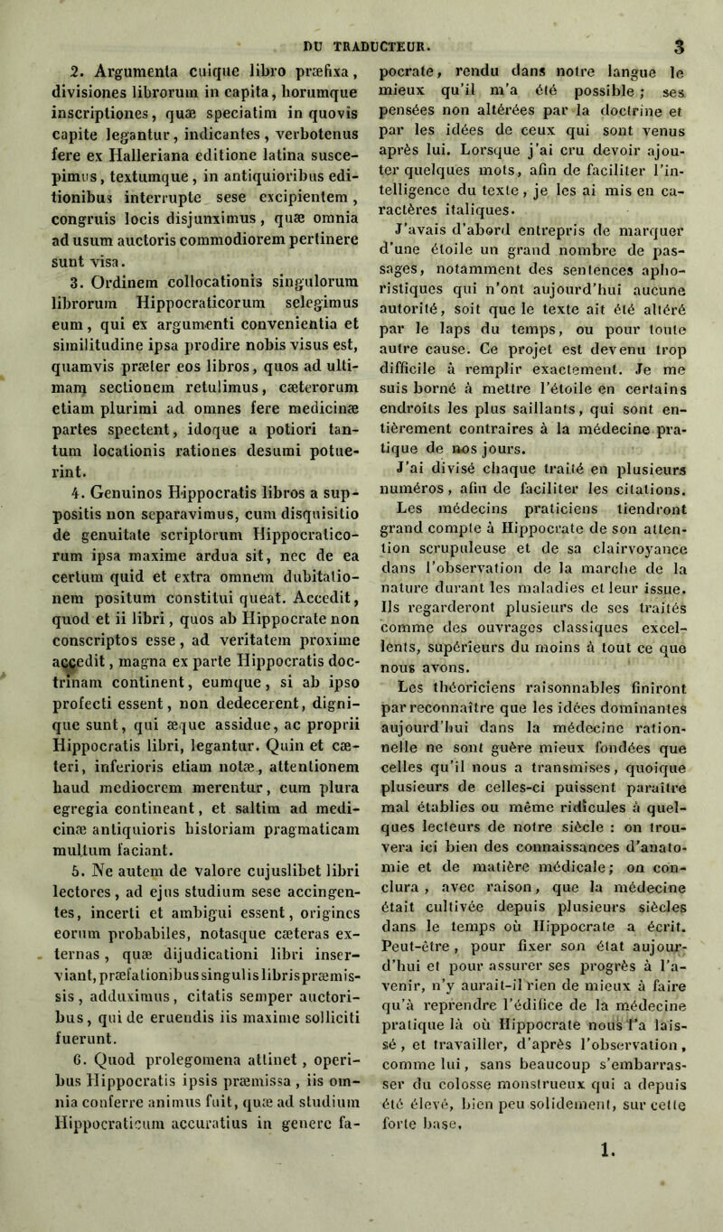 DU TRADUCTEUR. 2. Argumenta cuique libro præfixa, divisiones librorum in capita, horumque inscriptiones, quæ speciatim in quovîs capite legantur, indicantes , verbotenus fere ex Halleriana editione latina susce- pimus, textumque , in antiquioribus edi- tionibus interrupte sese excipientem, congruis locis disjunximus, quæ omnia ad usum auctoris commodiorem pertinere sunt visa. 3. Ordinem eollocationis singulorum librorum Hippocraticorum selegimus eum, qui ex argumenti convenientia et similitudine ipsa prodire nobis visus est, quamvis præter eos libros, quos ad ulti- mara seclionem retulimus, cæterorum etiam plurimi ad omnes fere medicinæ partes spectent, idoque a potiori tan- tum localionis rationes desumi potue- rint. 4. Genuinos Hippocratis libros a sup- positis non separavimus, cum disquisitio de genuitate scriptorum Hippocralico- rum ipsa maxime ardua sit, nec de ea eertum quid et extra omnem dubitatio- nem positum constitui queat. Accedit, quod et ii libri, quos ab Hippocrate non conscriptos esse, ad veritatem proxime aççedit, magna ex parte Ilippocratis doc- trmam continent, eumque, si ab ipso profecti essent, non dedecerent, digni- que sunt, qui æque assidue, ac proprii Hippocratis libri, legantur. Quin et cæ- teri, inferioris etiam notæ-, attentionem liaud mediocrem merentur, cum plura egregia eontineant, et saltim ad medi- cinæ antiquioris bistoriam pragmaticam muftum faciant. 6. Ne autem de valore cujuslibet libri lectores, ad ejus studium sese accingen- tes, incerti et ambigui essent, origines eorum probabiles, notasque cæteras ex- ternas, quæ dijudicationi libri inser- viant, præfationibus singulis librispræmis- sis , adduximus, citatis semper auctori- bus, qui de eruendis iis maxime solliciti fuerunt. 6. Quod prolegomena attinet, operi- bus Hippocratis ipsis præmissa , iis om- nia conferre animus fuit, quæ ad studium Hippocraticum accuratius in generc fa- pocrate, rendu dans notre langue le mieux qu’il m’a été possible ; ses pensées non altérées par la doctrine et par les idées de ceux qui sont venus après lui. Lorsque j’ai cru devoir ajou- ter quelques mots, afin de faciliter l’in- telligence du texte , je les ai mis en ca- ractères italiques. J’avais d’abord entrepris de marquer d’une étoile un grand nombre de pas- sages, notamment des sentences apho- ristiques qui n’ont aujourd’hui aucune autorité, soit que le texte ait été altéré par le laps du temps, ou pour toute autre cause. Ce projet est devenu trop difficile à remplir exactement. Je me suis borné à mettre l’étoile en certains endroits les plus saillants, qui sont en- tièrement contraires à la médecine pra- tique de nos jours. J’ai divisé chaque traité en plusieurs numéros, afin de faciliter les citations. Les médecins praticiens tiendront grand compte à Hippocrate de son atten- tion scrupuleuse et de sa clairvoyance dans l’observation de la marche de la nature durant les maladies et leur issue. Ils regarderont plusieurs de ses traités comme des ouvrages classiques excel- lents, supérieurs du moins à tout ce que nous avons. Les théoriciens raisonnables finiront par reconnaître que les idées dominantes aujourd’hui dans la médecine ration- nelle ne sont guère mieux fondées que celles qu’il nous a transmises, quoique plusieurs de celles-ci puissent paraître mal établies ou même ridicules à quel- ques lecteurs de notre siècle : on trou- vera ici bien des connaissances d’anato- mie et de matière médicale ; on con- clura , avec raison, que la médecine était cultivée depuis plusieurs siècles dans le temps où Hippocrate a écrit. Peut-être, pour fixer son état aujour- d’hui et pour assurer ses progrès à l’a- venir, n’y aurait-il rien de mieux à faire qu’à reprendre l’édifice de la médecine pratique là où Hippocrate nous Ta lais- sé, et travailler, d’après l’observation, comme lui, sans beaucoup s’embarras- ser du colosse monstrueux qui a depuis été élevé, bien peu solidement, sur cette forte base. 1.