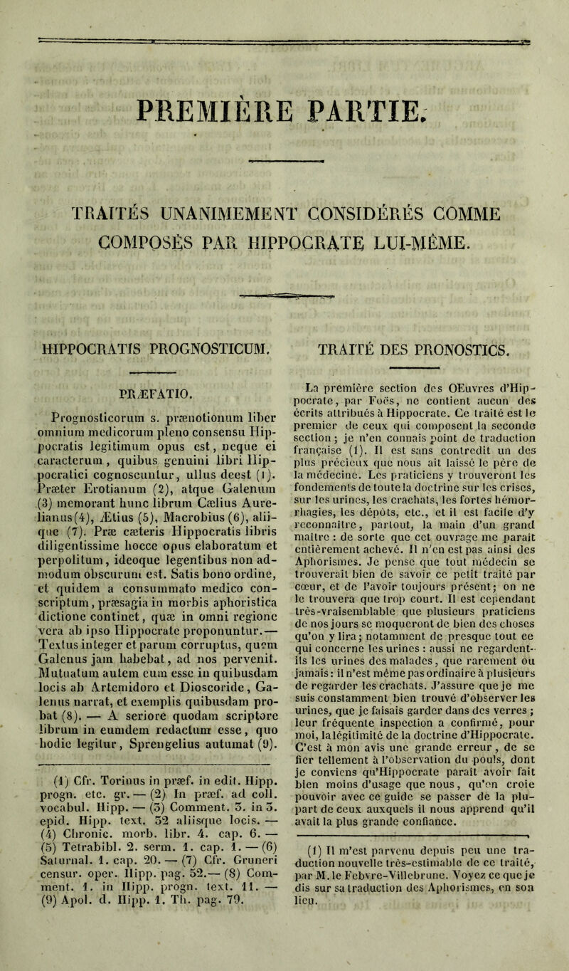 PREMIERE PARTIE. TRAITÉS UNANIMEMENT CONSIDÉRÉS COMME COMPOSÉS PAR HIPPOCRATE LUI-MÉME. HIPPOCRATIS PROGNOSTICUM. PR ÆF AT 10. Prognosticorum s. prænotionum liber omnium medicorum pleno consensu Hip- pocratis legitimum opus est, neque ei earacterum , quibus genuini libri Hip- pocralici cognoscunlur, ullus deest (l). Præter Erotianum (2), atque Galenum (3) memorant hune librum Cælius Aure- lianus(4), Ætius (S), Macrobius (6), alii- que (7). Præ cæteris Hippocratis libris diligentissime liocce opus elaboratum et perpolitum, ideoque legentibus non acl- moduin obscurum est. Satis bono ordine, et quidem a consummato medico con- scriptum, præsagia in morbis aphoristica dictione continet, quæ in omni regione vera ab ipso Hippocrate proponuntur.— Textus integer et parum corruptus, quem Galenus jam liabebat, ad nos pervenit. Mntuatum autem eum esse in quibusdam locis ab Artemidoro et Dioscoride, Ga- lenus narrat, et exemplis quibusdam pro- bat (8). — A seriore quodam scriptore librum in eumdem rcdactunr esse, quo liodie legilur, Sprengelius autumat (9). (1) Cfr. Torinils in præf. in edit. Hipp. progn. etc. gr.— (2) In præf. ad coll. vocabul. Hipp. — (3) Comment. 3. in 3. epid. Hipp. text. 32 aliisque locis. — (4) Cbronic. morb. libr. 4. cap. 6. — (5) Tetrabibl. 2. serm. 1. cap. 1.—(6) Saturnal. 1. cap. 20. — (7) Cfr. Gruneri censur. oper. Hipp. pag. 52.— (8) Com- ment. 1. in Hipp. progn. lext. 11. — (9) Apol. d. Hipp. 1. Th. pag. 79. TRAITÉ DES PRONOSTICS. La première section des OEuvres d’Hip- pocrate, par Foës, ne contient aucun des écrits attribués à Hippocrate. Ce traité est le premier de ceux qui composent la seconde section ; je n’en connais point de traduction française (1). Il est sans contredit un des plus précieux que nous ait laissé le père de la médecine. Les praticiens y trouveront les fondements de toute la doctrine sur les crises, sur les urines, les crachats, les fortes hémor- rhagies, les dépôts, etc., et il est facile d’y reconnaître, partout, la main d’un grand maître : de sorte que cet ouvrage me parait entièrement achevé. Il n’en est pas ainsi des Aphorismes. Je pense que tout médecin sc trouverait bien de savoir ce petit traité par cœur, et de l’avoir toujours présent; on ne le trouvera que trop court. Il est cependant très-vraisemblable que plusieurs praticiens de nos jours sc moqueront de bien des choses qu’on y lira; notamment de presque tout ce qui concerne les urines : aussi ne regardent- ils les urines des malades, que rarement ou jamais : il n’est même pas ordinaire à plusieurs de regarder les crachats. J’assure que je me suis constamment bien trouvé d’observer les urines, que je faisais garder dans des verres ; leur fréquente inspection a confirmé, pour moi, la légitimité de la doctrine d’Hippocrate. C’est à mon avis une grande erreur, de sc fier tellement à l’observation du pouls, dont je conviens qu’Hippocrate parait avoir fait bien moins d’usage que nous, qu’en croie pouvoir avec ce guide se passer de la plu- part de ceux auxquels il nous apprend qu’il avait la plus grande confiance. (1) Il m’est parvenu depuis peu une tra- duction nouvelle très-estimable de ce traité, par M. le Febvre-Yillebrune. Voyez ce que je dis sur sa traduction des Aphorismes, en son lieu.